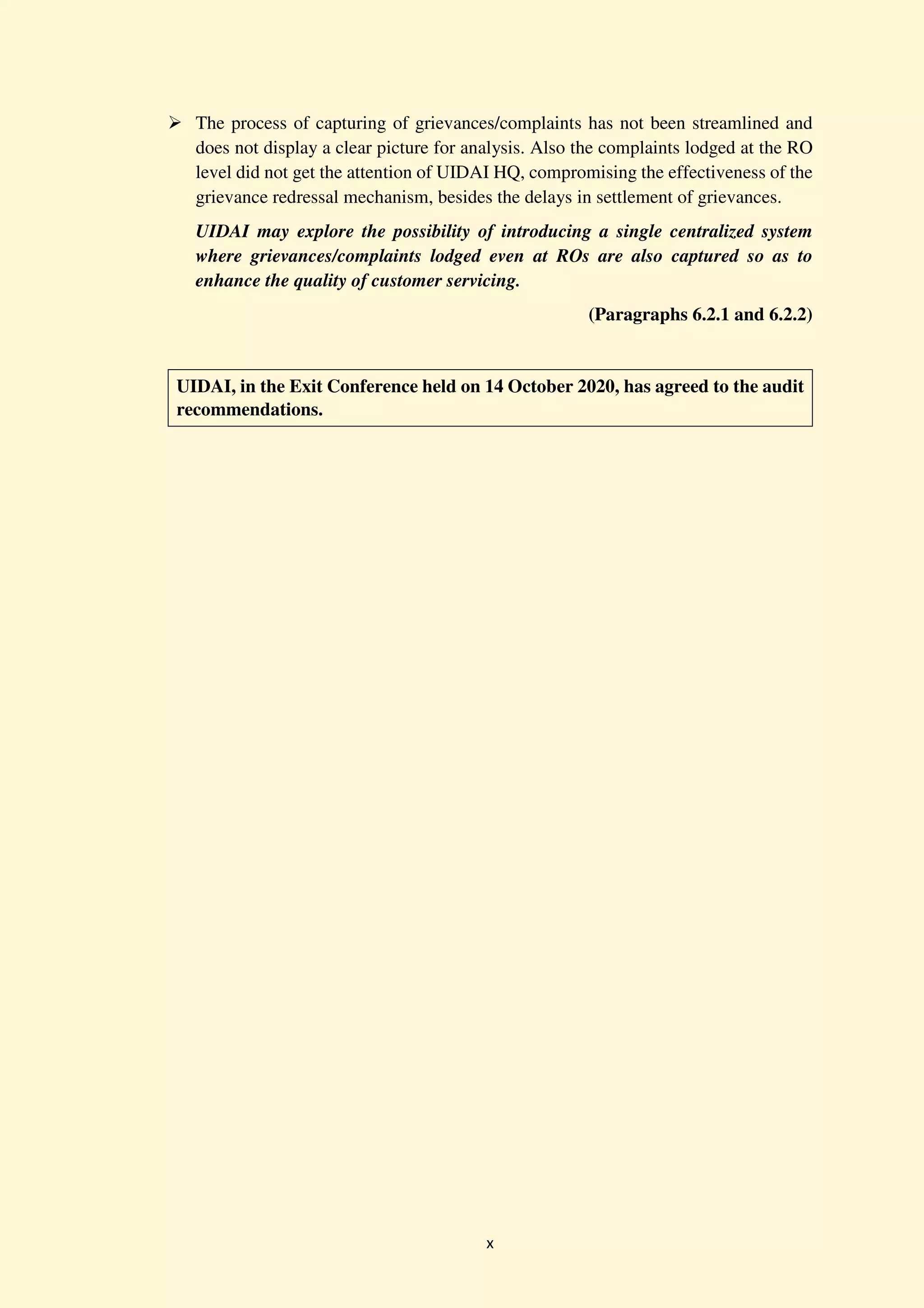 x
The process of capturing of grievances/complaints has not been streamlined and
does not display a clear picture for analysis. Also the complaints lodged at the RO
level did not get the attention of UIDAI HQ, compromising the effectiveness of the
grievance redressal mechanism, besides the delays in settlement of grievances.
UIDAI may explore the possibility of introducing a single centralized system
where grievances/complaints lodged even at ROs are also captured so as to
enhance the quality of customer servicing.
(Paragraphs 6.2.1 and 6.2.2)
UIDAI, in the Exit Conference held on 14 October 2020, has agreed to the audit
recommendations.
 