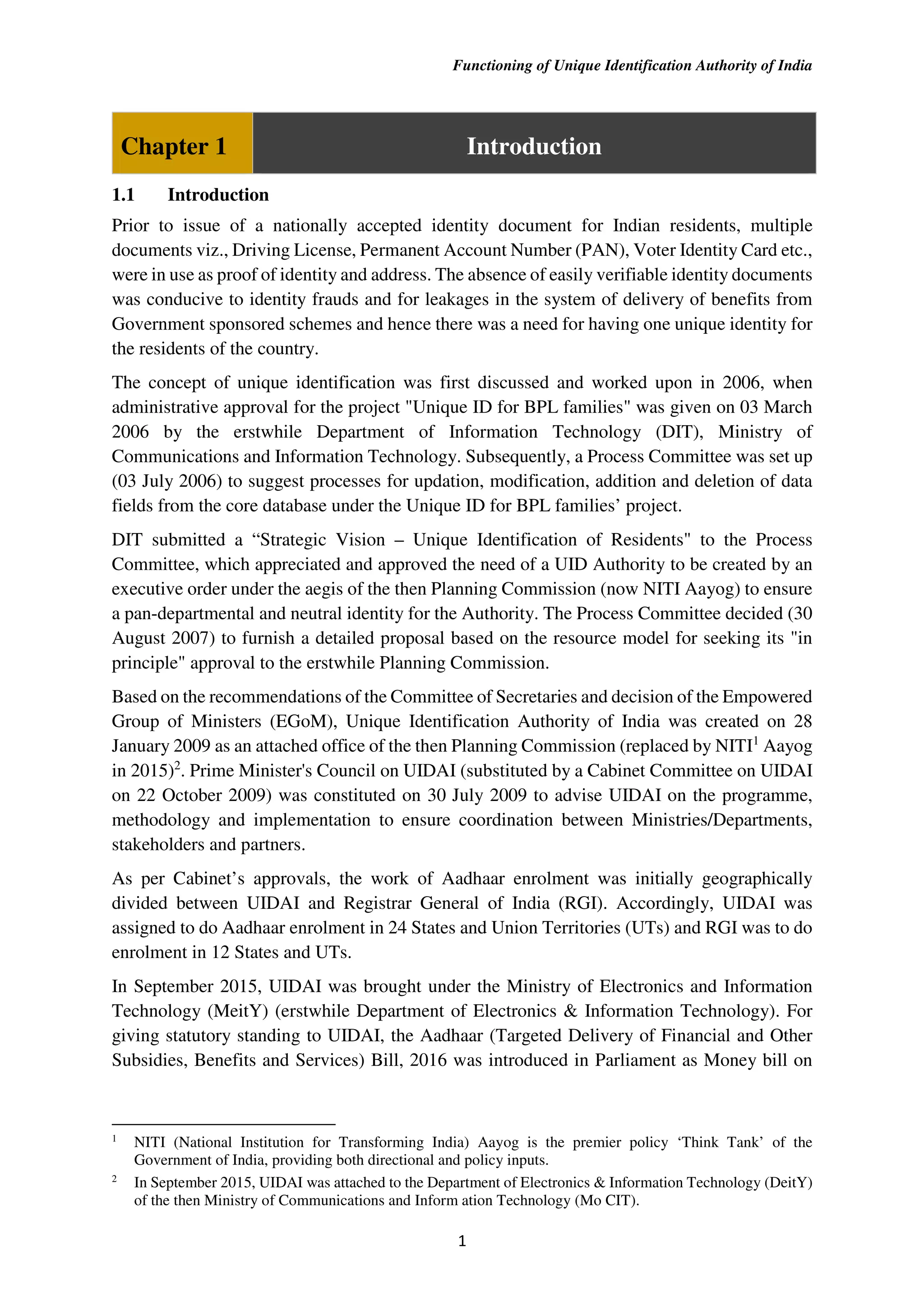 Functioning of Unique Identification Authority of India
1
Chapter 1 Introduction
1.1 Introduction
Prior to issue of a nationally accepted identity document for Indian residents, multiple
documents viz., Driving License, Permanent Account Number (PAN), Voter Identity Card etc.,
were in use as proof of identity and address. The absence of easily verifiable identity documents
was conducive to identity frauds and for leakages in the system of delivery of benefits from
Government sponsored schemes and hence there was a need for having one unique identity for
the residents of the country.
The concept of unique identification was first discussed and worked upon in 2006, when
administrative approval for the project "Unique ID for BPL families" was given on 03 March
2006 by the erstwhile Department of Information Technology (DIT), Ministry of
Communications and Information Technology. Subsequently, a Process Committee was set up
(03 July 2006) to suggest processes for updation, modification, addition and deletion of data
fields from the core database under the Unique ID for BPL families’ project.
DIT submitted a “Strategic Vision – Unique Identification of Residents" to the Process
Committee, which appreciated and approved the need of a UID Authority to be created by an
executive order under the aegis of the then Planning Commission (now NITI Aayog) to ensure
a pan-departmental and neutral identity for the Authority. The Process Committee decided (30
August 2007) to furnish a detailed proposal based on the resource model for seeking its "in
principle" approval to the erstwhile Planning Commission.
Based on the recommendations of the Committee of Secretaries and decision of the Empowered
Group of Ministers (EGoM), Unique Identification Authority of India was created on 28
January 2009 as an attached office of the then Planning Commission (replaced by NITI1
Aayog
in 2015)2
. Prime Minister's Council on UIDAI (substituted by a Cabinet Committee on UIDAI
on 22 October 2009) was constituted on 30 July 2009 to advise UIDAI on the programme,
methodology and implementation to ensure coordination between Ministries/Departments,
stakeholders and partners.
As per Cabinet’s approvals, the work of Aadhaar enrolment was initially geographically
divided between UIDAI and Registrar General of India (RGI). Accordingly, UIDAI was
assigned to do Aadhaar enrolment in 24 States and Union Territories (UTs) and RGI was to do
enrolment in 12 States and UTs.
In September 2015, UIDAI was brought under the Ministry of Electronics and Information
Technology (MeitY) (erstwhile Department of Electronics & Information Technology). For
giving statutory standing to UIDAI, the Aadhaar (Targeted Delivery of Financial and Other
Subsidies, Benefits and Services) Bill, 2016 was introduced in Parliament as Money bill on
1
NITI (National Institution for Transforming India) Aayog is the premier policy ‘Think Tank’ of the
Government of India, providing both directional and policy inputs.
2
In September 2015, UIDAI was attached to the Department of Electronics & Information Technology (DeitY)
of the then Ministry of Communications and Inform ation Technology (Mo CIT).
 
