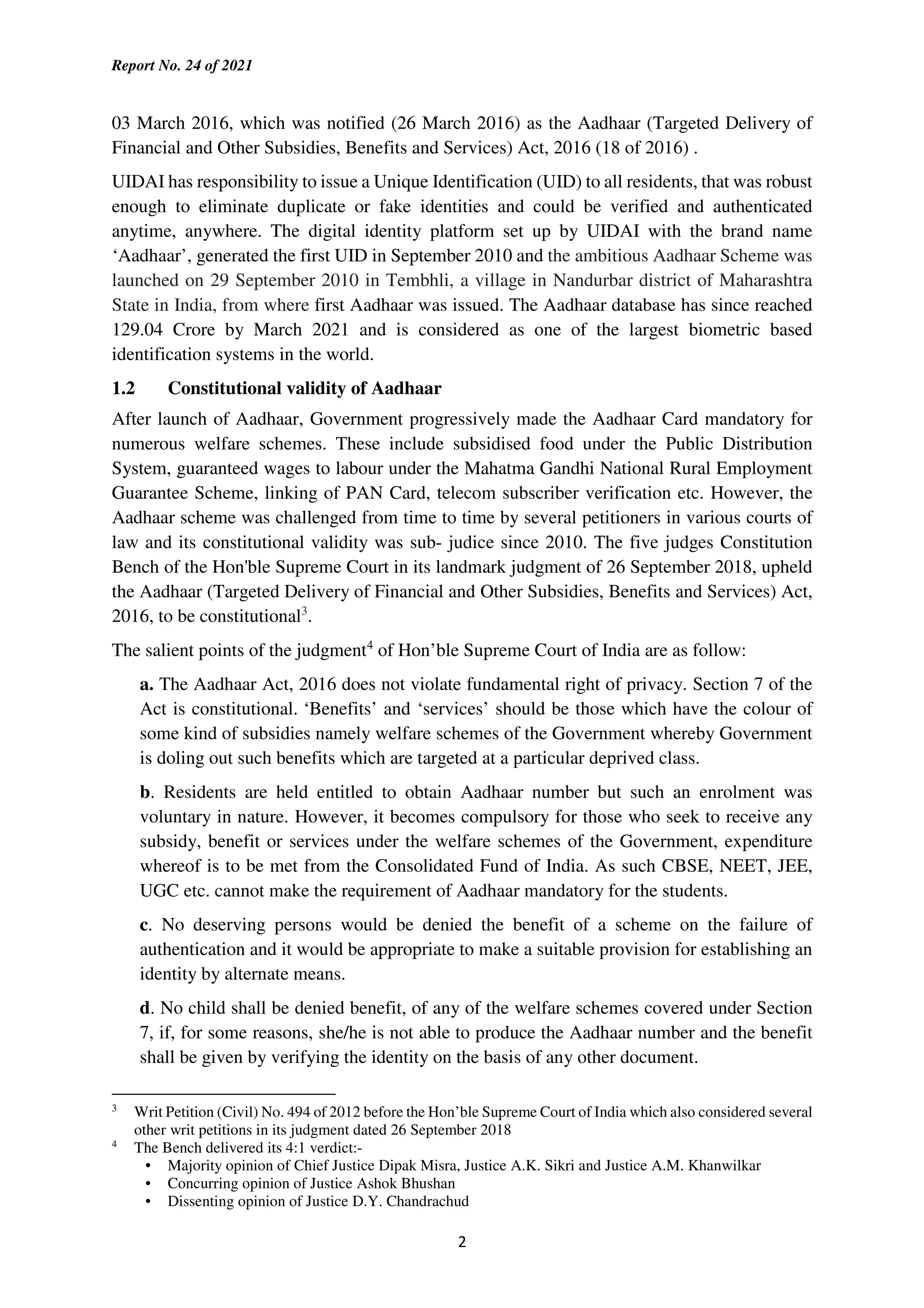 Report No. 24 of 2021
2
03 March 2016, which was notified (26 March 2016) as the Aadhaar (Targeted Delivery of
Financial and Other Subsidies, Benefits and Services) Act, 2016 (18 of 2016) .
UIDAI has responsibility to issue a Unique Identification (UID) to all residents, that was robust
enough to eliminate duplicate or fake identities and could be verified and authenticated
anytime, anywhere. The digital identity platform set up by UIDAI with the brand name
‘Aadhaar’, generated the first UID in September 2010 and the ambitious Aadhaar Scheme was
launched on 29 September 2010 in Tembhli, a village in Nandurbar district of Maharashtra
State in India, from where first Aadhaar was issued. The Aadhaar database has since reached
129.04 Crore by March 2021 and is considered as one of the largest biometric based
identification systems in the world.
1.2 Constitutional validity of Aadhaar
After launch of Aadhaar, Government progressively made the Aadhaar Card mandatory for
numerous welfare schemes. These include subsidised food under the Public Distribution
System, guaranteed wages to labour under the Mahatma Gandhi National Rural Employment
Guarantee Scheme, linking of PAN Card, telecom subscriber verification etc. However, the
Aadhaar scheme was challenged from time to time by several petitioners in various courts of
law and its constitutional validity was sub- judice since 2010. The five judges Constitution
Bench of the Hon'ble Supreme Court in its landmark judgment of 26 September 2018, upheld
the Aadhaar (Targeted Delivery of Financial and Other Subsidies, Benefits and Services) Act,
2016, to be constitutional3
.
The salient points of the judgment4
of Hon’ble Supreme Court of India are as follow:
a. The Aadhaar Act, 2016 does not violate fundamental right of privacy. Section 7 of the
Act is constitutional. ‘Benefits’ and ‘services’ should be those which have the colour of
some kind of subsidies namely welfare schemes of the Government whereby Government
is doling out such benefits which are targeted at a particular deprived class.
b. Residents are held entitled to obtain Aadhaar number but such an enrolment was
voluntary in nature. However, it becomes compulsory for those who seek to receive any
subsidy, benefit or services under the welfare schemes of the Government, expenditure
whereof is to be met from the Consolidated Fund of India. As such CBSE, NEET, JEE,
UGC etc. cannot make the requirement of Aadhaar mandatory for the students.
c. No deserving persons would be denied the benefit of a scheme on the failure of
authentication and it would be appropriate to make a suitable provision for establishing an
identity by alternate means.
d. No child shall be denied benefit, of any of the welfare schemes covered under Section
7, if, for some reasons, she/he is not able to produce the Aadhaar number and the benefit
shall be given by verifying the identity on the basis of any other document.
3
Writ Petition (Civil) No. 494 of 2012 before the Hon’ble Supreme Court of India which also considered several
other writ petitions in its judgment dated 26 September 2018
4
The Bench delivered its 4:1 verdict:-
• Majority opinion of Chief Justice Dipak Misra, Justice A.K. Sikri and Justice A.M. Khanwilkar
• Concurring opinion of Justice Ashok Bhushan
• Dissenting opinion of Justice D.Y. Chandrachud
 