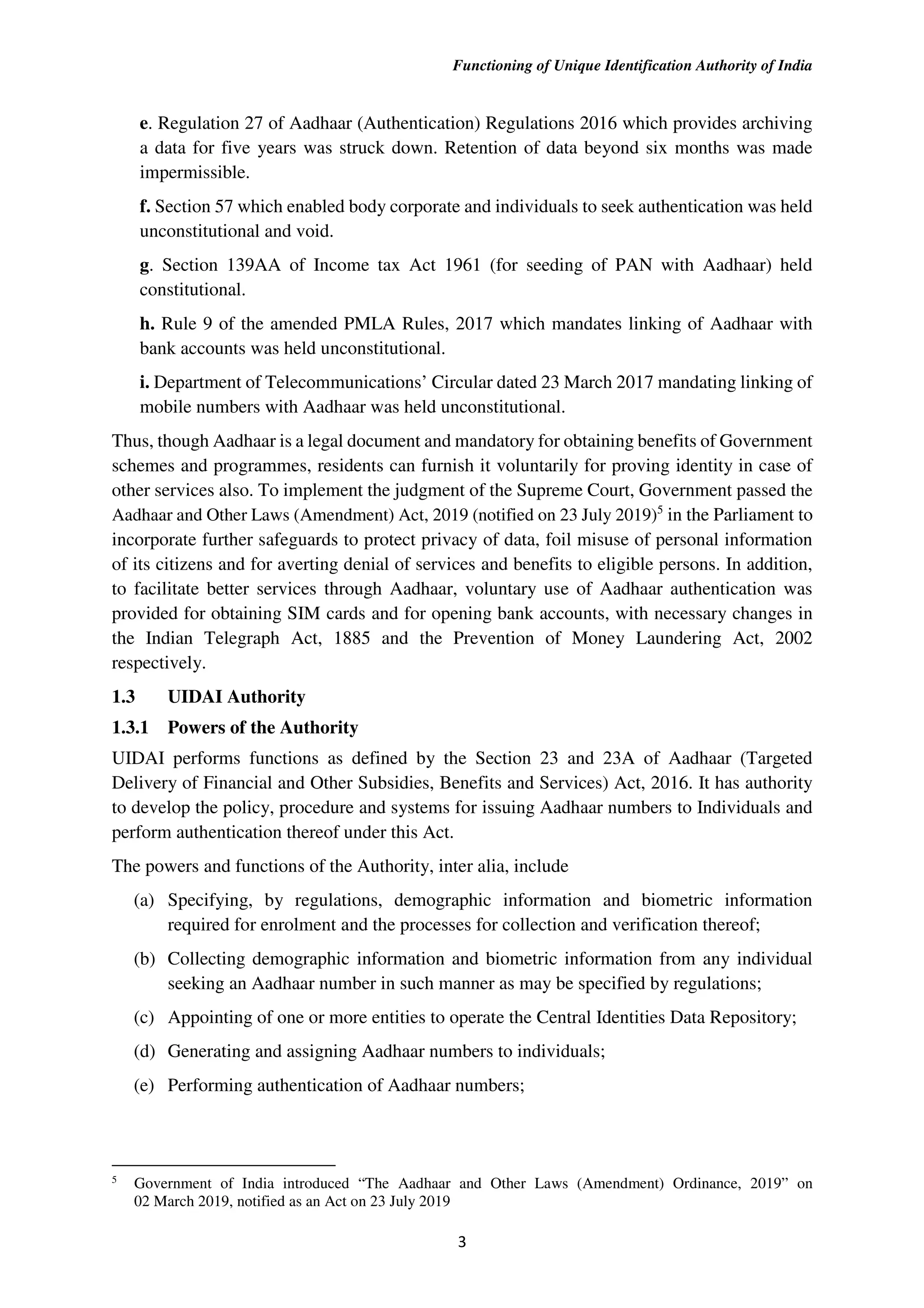 Functioning of Unique Identification Authority of India
3
e. Regulation 27 of Aadhaar (Authentication) Regulations 2016 which provides archiving
a data for five years was struck down. Retention of data beyond six months was made
impermissible.
f. Section 57 which enabled body corporate and individuals to seek authentication was held
unconstitutional and void.
g. Section 139AA of Income tax Act 1961 (for seeding of PAN with Aadhaar) held
constitutional.
h. Rule 9 of the amended PMLA Rules, 2017 which mandates linking of Aadhaar with
bank accounts was held unconstitutional.
i. Department of Telecommunications’ Circular dated 23 March 2017 mandating linking of
mobile numbers with Aadhaar was held unconstitutional.
Thus, though Aadhaar is a legal document and mandatory for obtaining benefits of Government
schemes and programmes, residents can furnish it voluntarily for proving identity in case of
other services also. To implement the judgment of the Supreme Court, Government passed the
Aadhaar and Other Laws (Amendment) Act, 2019 (notified on 23 July 2019)5
in the Parliament to
incorporate further safeguards to protect privacy of data, foil misuse of personal information
of its citizens and for averting denial of services and benefits to eligible persons. In addition,
to facilitate better services through Aadhaar, voluntary use of Aadhaar authentication was
provided for obtaining SIM cards and for opening bank accounts, with necessary changes in
the Indian Telegraph Act, 1885 and the Prevention of Money Laundering Act, 2002
respectively.
1.3 UIDAI Authority
1.3.1 Powers of the Authority
UIDAI performs functions as defined by the Section 23 and 23A of Aadhaar (Targeted
Delivery of Financial and Other Subsidies, Benefits and Services) Act, 2016. It has authority
to develop the policy, procedure and systems for issuing Aadhaar numbers to Individuals and
perform authentication thereof under this Act.
The powers and functions of the Authority, inter alia, include
(a) Specifying, by regulations, demographic information and biometric information
required for enrolment and the processes for collection and verification thereof;
(b) Collecting demographic information and biometric information from any individual
seeking an Aadhaar number in such manner as may be specified by regulations;
(c) Appointing of one or more entities to operate the Central Identities Data Repository;
(d) Generating and assigning Aadhaar numbers to individuals;
(e) Performing authentication of Aadhaar numbers;
5
Government of India introduced “The Aadhaar and Other Laws (Amendment) Ordinance, 2019” on
02 March 2019, notified as an Act on 23 July 2019
 