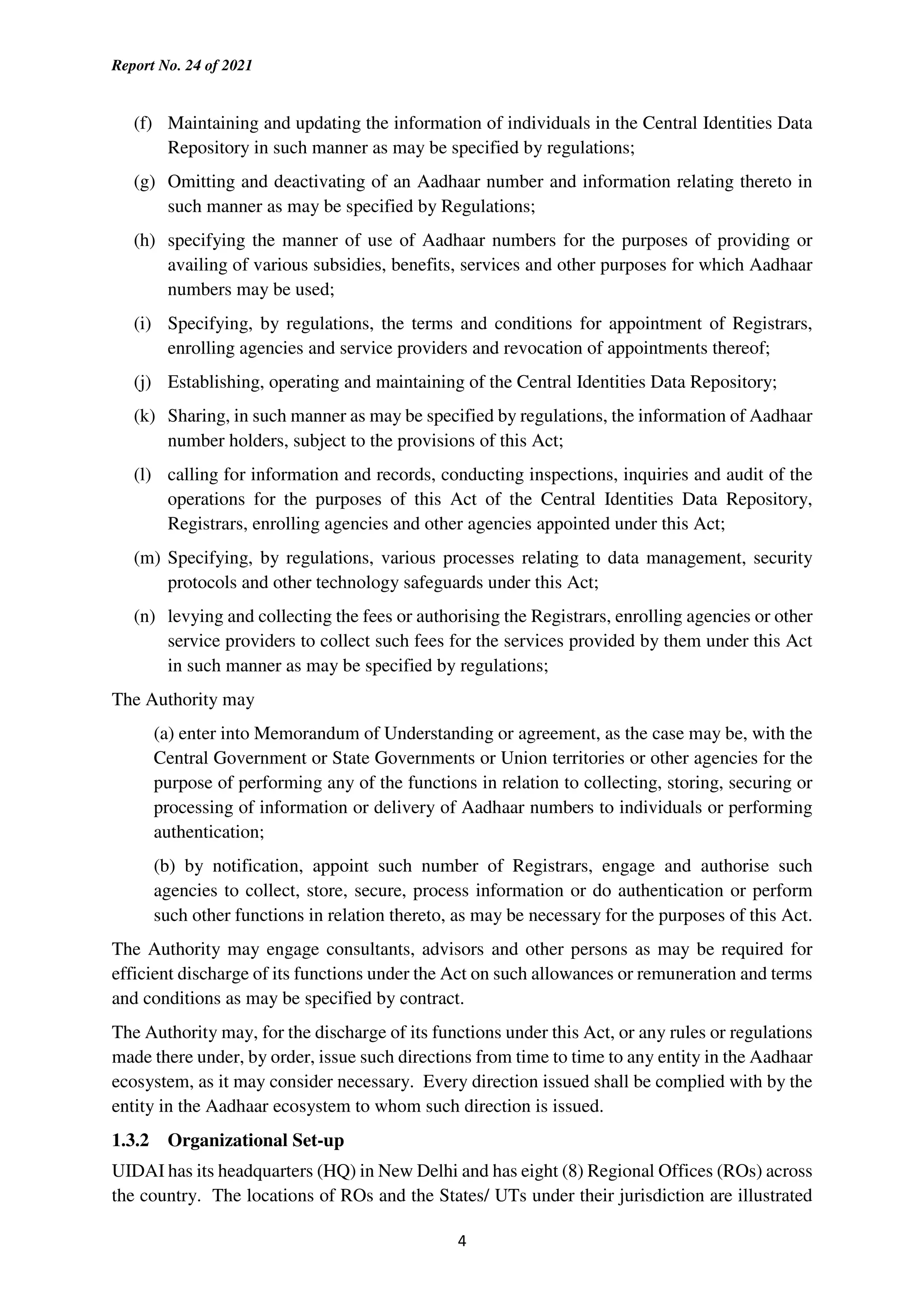 Report No. 24 of 2021
4
(f) Maintaining and updating the information of individuals in the Central Identities Data
Repository in such manner as may be specified by regulations;
(g) Omitting and deactivating of an Aadhaar number and information relating thereto in
such manner as may be specified by Regulations;
(h) specifying the manner of use of Aadhaar numbers for the purposes of providing or
availing of various subsidies, benefits, services and other purposes for which Aadhaar
numbers may be used;
(i) Specifying, by regulations, the terms and conditions for appointment of Registrars,
enrolling agencies and service providers and revocation of appointments thereof;
(j) Establishing, operating and maintaining of the Central Identities Data Repository;
(k) Sharing, in such manner as may be specified by regulations, the information of Aadhaar
number holders, subject to the provisions of this Act;
(l) calling for information and records, conducting inspections, inquiries and audit of the
operations for the purposes of this Act of the Central Identities Data Repository,
Registrars, enrolling agencies and other agencies appointed under this Act;
(m) Specifying, by regulations, various processes relating to data management, security
protocols and other technology safeguards under this Act;
(n) levying and collecting the fees or authorising the Registrars, enrolling agencies or other
service providers to collect such fees for the services provided by them under this Act
in such manner as may be specified by regulations;
The Authority may
(a) enter into Memorandum of Understanding or agreement, as the case may be, with the
Central Government or State Governments or Union territories or other agencies for the
purpose of performing any of the functions in relation to collecting, storing, securing or
processing of information or delivery of Aadhaar numbers to individuals or performing
authentication;
(b) by notification, appoint such number of Registrars, engage and authorise such
agencies to collect, store, secure, process information or do authentication or perform
such other functions in relation thereto, as may be necessary for the purposes of this Act.
The Authority may engage consultants, advisors and other persons as may be required for
efficient discharge of its functions under the Act on such allowances or remuneration and terms
and conditions as may be specified by contract.
The Authority may, for the discharge of its functions under this Act, or any rules or regulations
made there under, by order, issue such directions from time to time to any entity in the Aadhaar
ecosystem, as it may consider necessary. Every direction issued shall be complied with by the
entity in the Aadhaar ecosystem to whom such direction is issued.
1.3.2 Organizational Set-up
UIDAI has its headquarters (HQ) in New Delhi and has eight (8) Regional Offices (ROs) across
the country. The locations of ROs and the States/ UTs under their jurisdiction are illustrated
 