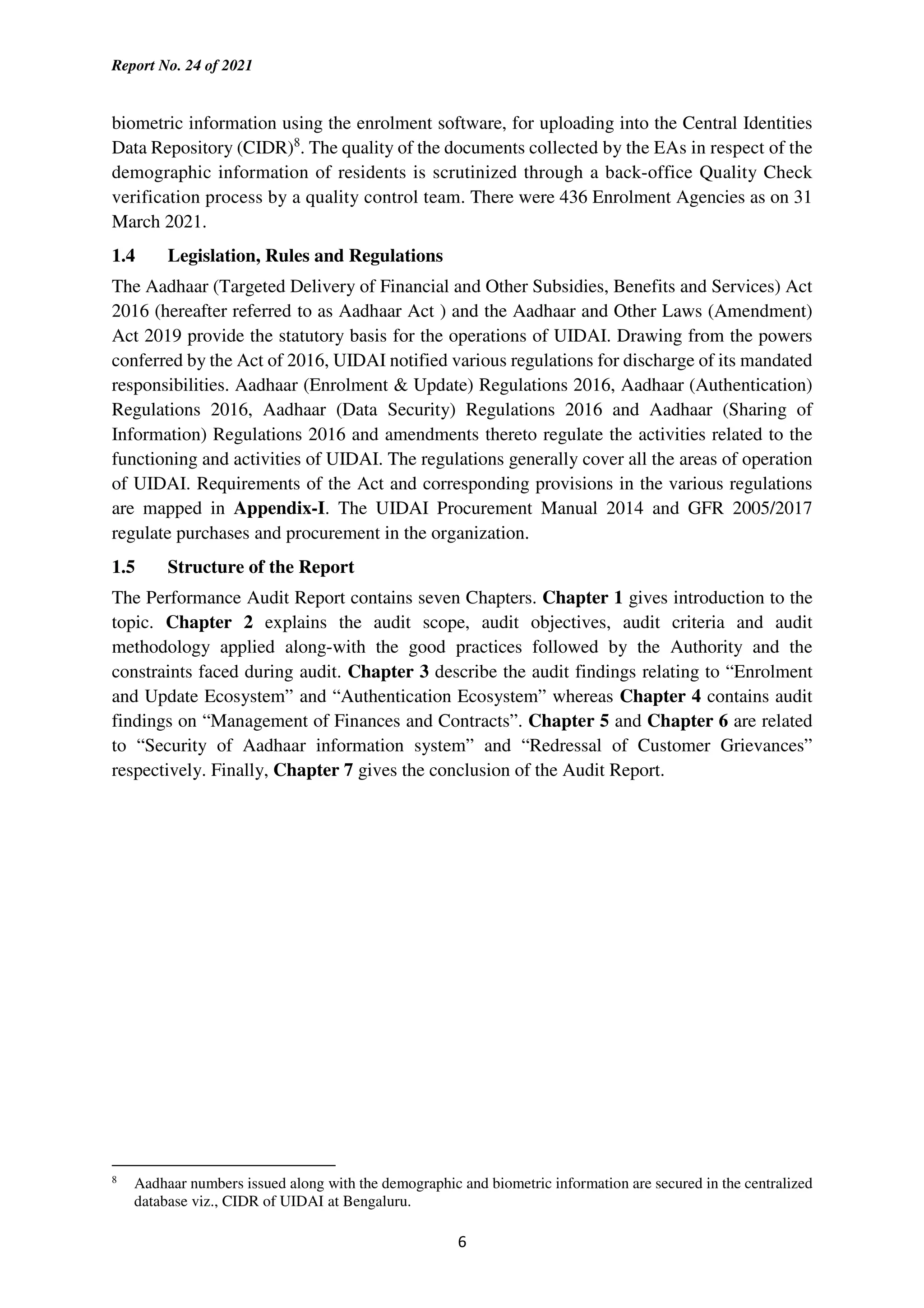 Report No. 24 of 2021
6
biometric information using the enrolment software, for uploading into the Central Identities
Data Repository (CIDR)8
. The quality of the documents collected by the EAs in respect of the
demographic information of residents is scrutinized through a back-office Quality Check
verification process by a quality control team. There were 436 Enrolment Agencies as on 31
March 2021.
1.4 Legislation, Rules and Regulations
The Aadhaar (Targeted Delivery of Financial and Other Subsidies, Benefits and Services) Act
2016 (hereafter referred to as Aadhaar Act ) and the Aadhaar and Other Laws (Amendment)
Act 2019 provide the statutory basis for the operations of UIDAI. Drawing from the powers
conferred by the Act of 2016, UIDAI notified various regulations for discharge of its mandated
responsibilities. Aadhaar (Enrolment & Update) Regulations 2016, Aadhaar (Authentication)
Regulations 2016, Aadhaar (Data Security) Regulations 2016 and Aadhaar (Sharing of
Information) Regulations 2016 and amendments thereto regulate the activities related to the
functioning and activities of UIDAI. The regulations generally cover all the areas of operation
of UIDAI. Requirements of the Act and corresponding provisions in the various regulations
are mapped in Appendix-I. The UIDAI Procurement Manual 2014 and GFR 2005/2017
regulate purchases and procurement in the organization.
1.5 Structure of the Report
The Performance Audit Report contains seven Chapters. Chapter 1 gives introduction to the
topic. Chapter 2 explains the audit scope, audit objectives, audit criteria and audit
methodology applied along-with the good practices followed by the Authority and the
constraints faced during audit. Chapter 3 describe the audit findings relating to “Enrolment
and Update Ecosystem” and “Authentication Ecosystem” whereas Chapter 4 contains audit
findings on “Management of Finances and Contracts”. Chapter 5 and Chapter 6 are related
to “Security of Aadhaar information system” and “Redressal of Customer Grievances”
respectively. Finally, Chapter 7 gives the conclusion of the Audit Report.
8
Aadhaar numbers issued along with the demographic and biometric information are secured in the centralized
database viz., CIDR of UIDAI at Bengaluru.
 