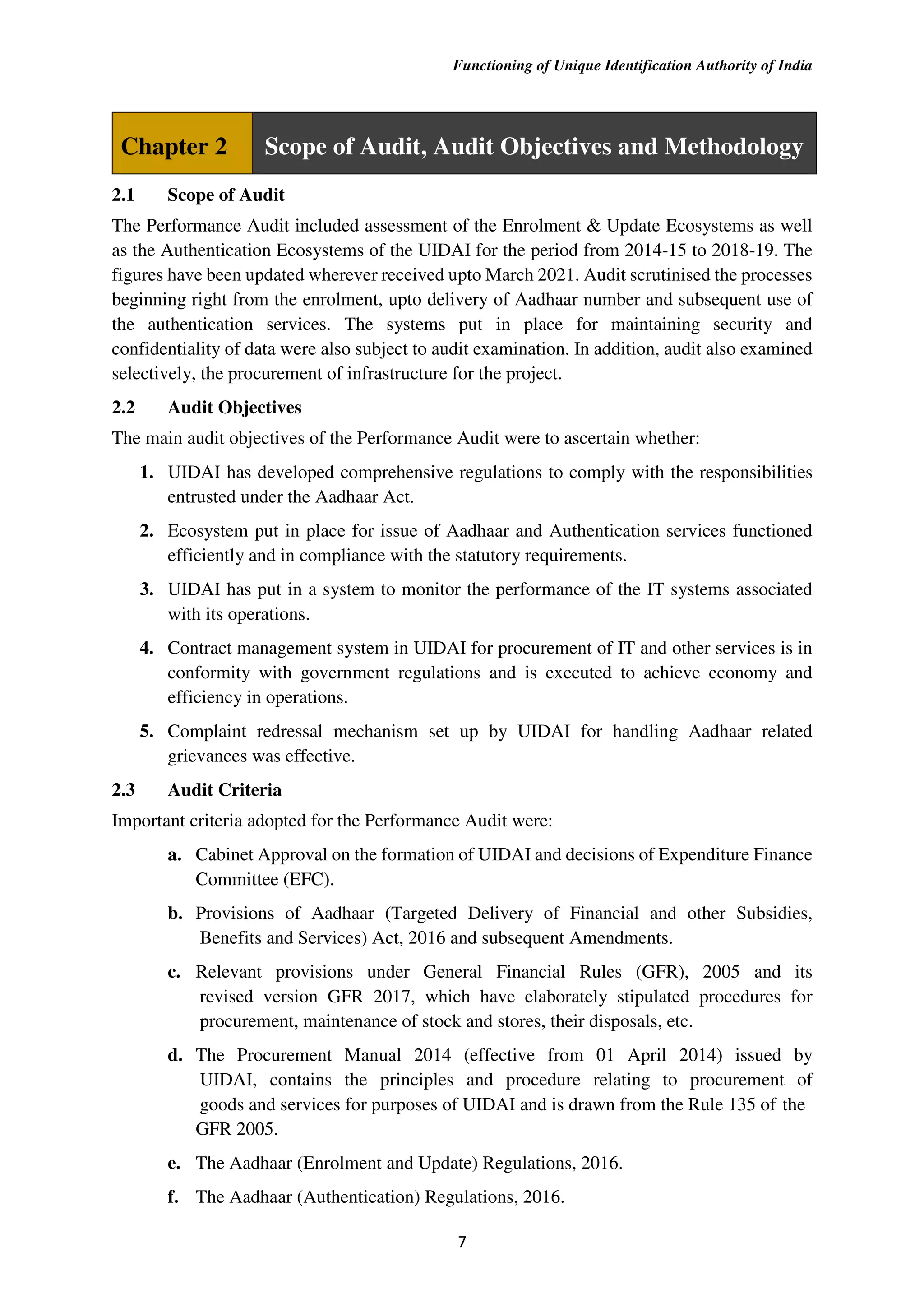 Functioning of Unique Identification Authority of India
7
Chapter 2 Scope of Audit, Audit Objectives and Methodology
2.1 Scope of Audit
The Performance Audit included assessment of the Enrolment & Update Ecosystems as well
as the Authentication Ecosystems of the UIDAI for the period from 2014-15 to 2018-19. The
figures have been updated wherever received upto March 2021. Audit scrutinised the processes
beginning right from the enrolment, upto delivery of Aadhaar number and subsequent use of
the authentication services. The systems put in place for maintaining security and
confidentiality of data were also subject to audit examination. In addition, audit also examined
selectively, the procurement of infrastructure for the project.
2.2 Audit Objectives
The main audit objectives of the Performance Audit were to ascertain whether:
1. UIDAI has developed comprehensive regulations to comply with the responsibilities
entrusted under the Aadhaar Act.
2. Ecosystem put in place for issue of Aadhaar and Authentication services functioned
efficiently and in compliance with the statutory requirements.
3. UIDAI has put in a system to monitor the performance of the IT systems associated
with its operations.
4. Contract management system in UIDAI for procurement of IT and other services is in
conformity with government regulations and is executed to achieve economy and
efficiency in operations.
5. Complaint redressal mechanism set up by UIDAI for handling Aadhaar related
grievances was effective.
2.3 Audit Criteria
Important criteria adopted for the Performance Audit were:
a. Cabinet Approval on the formation of UIDAI and decisions of Expenditure Finance
Committee (EFC).
b. Provisions of Aadhaar (Targeted Delivery of Financial and other Subsidies,
Benefits and Services) Act, 2016 and subsequent Amendments.
c. Relevant provisions under General Financial Rules (GFR), 2005 and its
revised version GFR 2017, which have elaborately stipulated procedures for
procurement, maintenance of stock and stores, their disposals, etc.
d. The Procurement Manual 2014 (effective from 01 April 2014) issued by
UIDAI, contains the principles and procedure relating to procurement of
goods and services for purposes of UIDAI and is drawn from the Rule 135 of the
GFR 2005.
e. The Aadhaar (Enrolment and Update) Regulations, 2016.
f. The Aadhaar (Authentication) Regulations, 2016.
 