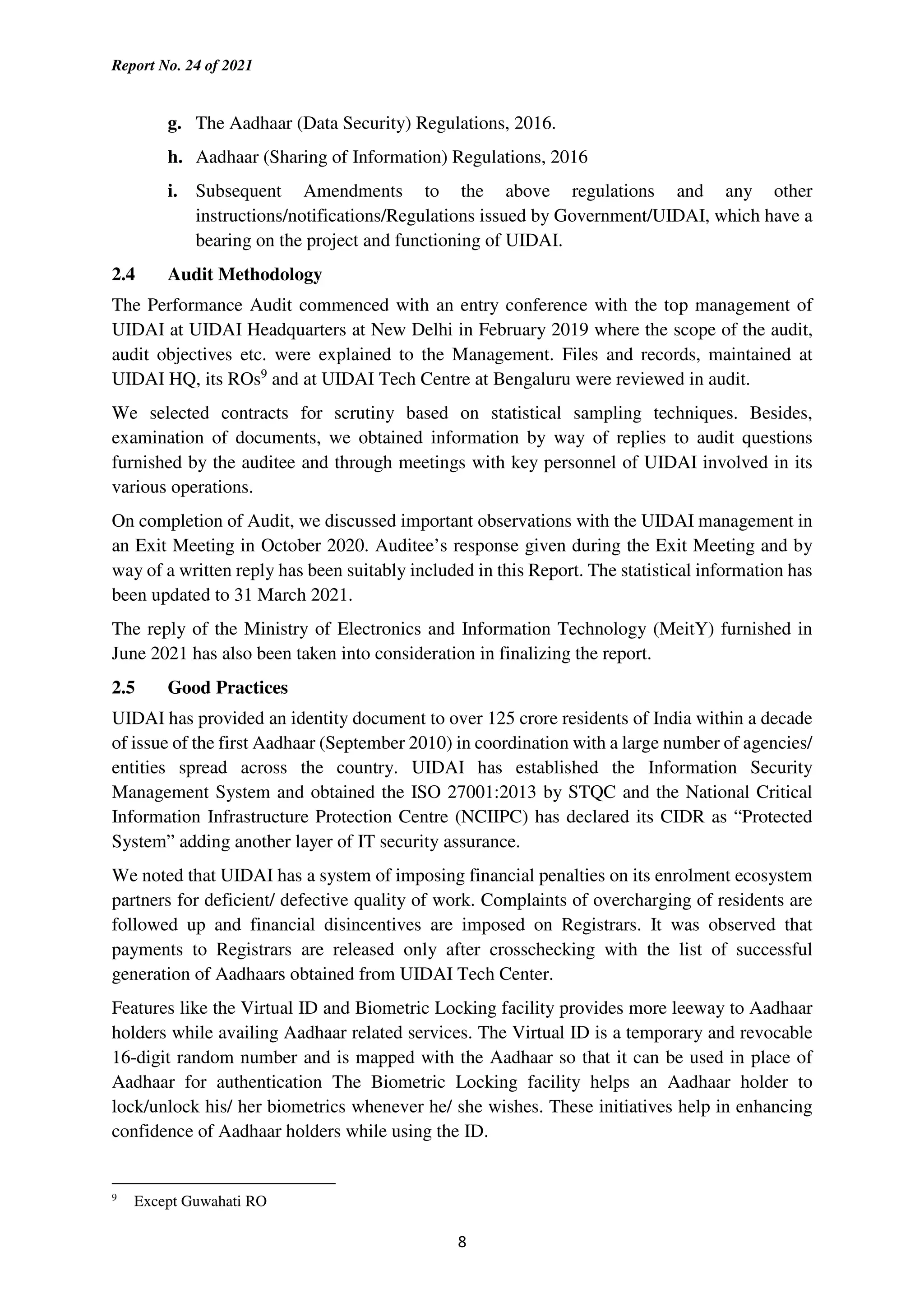 Report No. 24 of 2021
8
g. The Aadhaar (Data Security) Regulations, 2016.
h. Aadhaar (Sharing of Information) Regulations, 2016
i. Subsequent Amendments to the above regulations and any other
instructions/notifications/Regulations issued by Government/UIDAI, which have a
bearing on the project and functioning of UIDAI.
2.4 Audit Methodology
The Performance Audit commenced with an entry conference with the top management of
UIDAI at UIDAI Headquarters at New Delhi in February 2019 where the scope of the audit,
audit objectives etc. were explained to the Management. Files and records, maintained at
UIDAI HQ, its ROs9
and at UIDAI Tech Centre at Bengaluru were reviewed in audit.
We selected contracts for scrutiny based on statistical sampling techniques. Besides,
examination of documents, we obtained information by way of replies to audit questions
furnished by the auditee and through meetings with key personnel of UIDAI involved in its
various operations.
On completion of Audit, we discussed important observations with the UIDAI management in
an Exit Meeting in October 2020. Auditee’s response given during the Exit Meeting and by
way of a written reply has been suitably included in this Report. The statistical information has
been updated to 31 March 2021.
The reply of the Ministry of Electronics and Information Technology (MeitY) furnished in
June 2021 has also been taken into consideration in finalizing the report.
2.5 Good Practices
UIDAI has provided an identity document to over 125 crore residents of India within a decade
of issue of the first Aadhaar (September 2010) in coordination with a large number of agencies/
entities spread across the country. UIDAI has established the Information Security
Management System and obtained the ISO 27001:2013 by STQC and the National Critical
Information Infrastructure Protection Centre (NCIIPC) has declared its CIDR as “Protected
System” adding another layer of IT security assurance.
We noted that UIDAI has a system of imposing financial penalties on its enrolment ecosystem
partners for deficient/ defective quality of work. Complaints of overcharging of residents are
followed up and financial disincentives are imposed on Registrars. It was observed that
payments to Registrars are released only after crosschecking with the list of successful
generation of Aadhaars obtained from UIDAI Tech Center.
Features like the Virtual ID and Biometric Locking facility provides more leeway to Aadhaar
holders while availing Aadhaar related services. The Virtual ID is a temporary and revocable
16-digit random number and is mapped with the Aadhaar so that it can be used in place of
Aadhaar for authentication The Biometric Locking facility helps an Aadhaar holder to
lock/unlock his/ her biometrics whenever he/ she wishes. These initiatives help in enhancing
confidence of Aadhaar holders while using the ID.
9
Except Guwahati RO
 