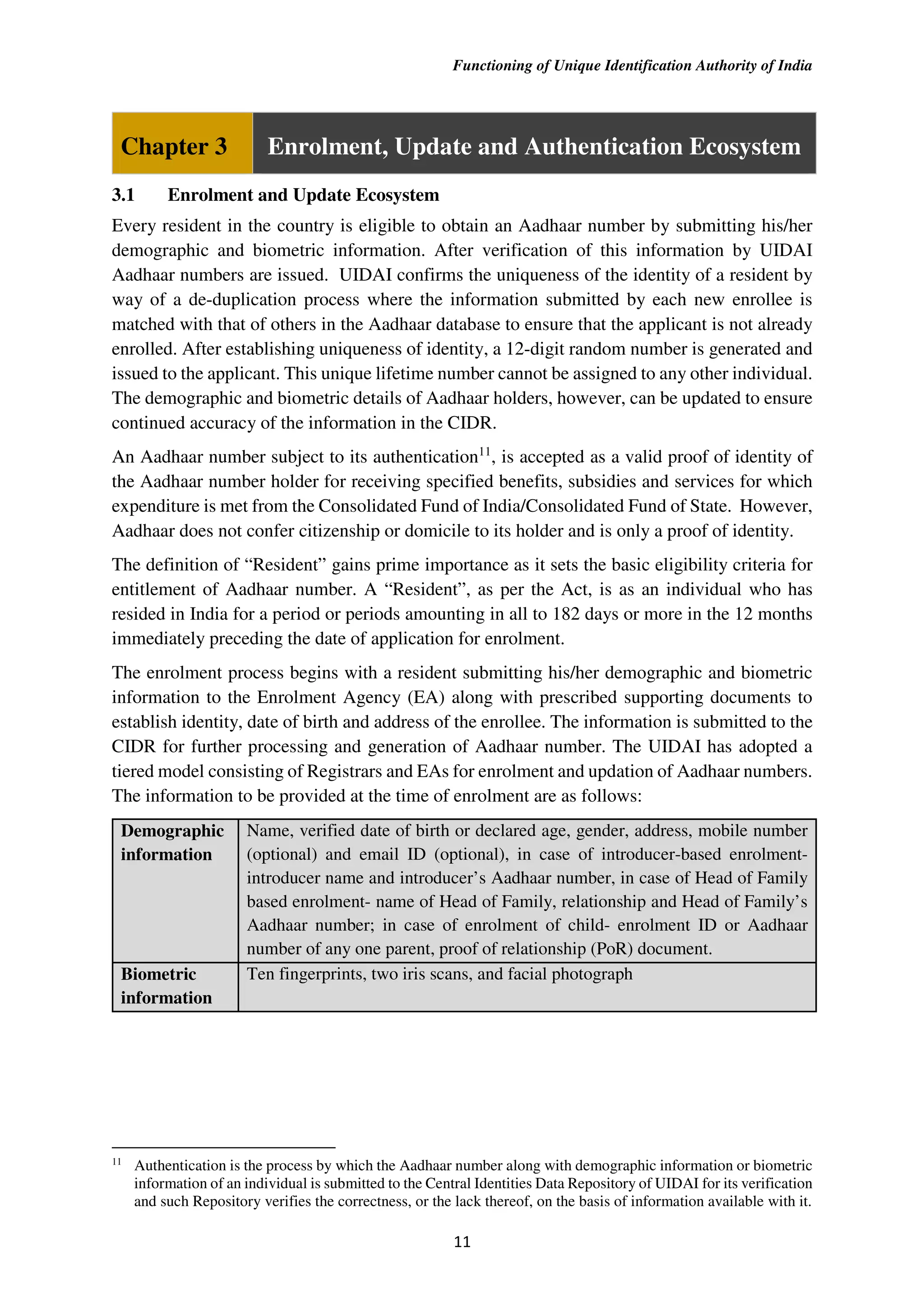 Functioning of Unique Identification Authority of India
11
Chapter 3 Enrolment, Update and Authentication Ecosystem
3.1 Enrolment and Update Ecosystem
Every resident in the country is eligible to obtain an Aadhaar number by submitting his/her
demographic and biometric information. After verification of this information by UIDAI
Aadhaar numbers are issued. UIDAI confirms the uniqueness of the identity of a resident by
way of a de-duplication process where the information submitted by each new enrollee is
matched with that of others in the Aadhaar database to ensure that the applicant is not already
enrolled. After establishing uniqueness of identity, a 12-digit random number is generated and
issued to the applicant. This unique lifetime number cannot be assigned to any other individual.
The demographic and biometric details of Aadhaar holders, however, can be updated to ensure
continued accuracy of the information in the CIDR.
An Aadhaar number subject to its authentication11
, is accepted as a valid proof of identity of
the Aadhaar number holder for receiving specified benefits, subsidies and services for which
expenditure is met from the Consolidated Fund of India/Consolidated Fund of State. However,
Aadhaar does not confer citizenship or domicile to its holder and is only a proof of identity.
The definition of “Resident” gains prime importance as it sets the basic eligibility criteria for
entitlement of Aadhaar number. A “Resident”, as per the Act, is as an individual who has
resided in India for a period or periods amounting in all to 182 days or more in the 12 months
immediately preceding the date of application for enrolment.
The enrolment process begins with a resident submitting his/her demographic and biometric
information to the Enrolment Agency (EA) along with prescribed supporting documents to
establish identity, date of birth and address of the enrollee. The information is submitted to the
CIDR for further processing and generation of Aadhaar number. The UIDAI has adopted a
tiered model consisting of Registrars and EAs for enrolment and updation of Aadhaar numbers.
The information to be provided at the time of enrolment are as follows:
Demographic
information
Name, verified date of birth or declared age, gender, address, mobile number
(optional) and email ID (optional), in case of introducer-based enrolment-
introducer name and introducer’s Aadhaar number, in case of Head of Family
based enrolment- name of Head of Family, relationship and Head of Family’s
Aadhaar number; in case of enrolment of child- enrolment ID or Aadhaar
number of any one parent, proof of relationship (PoR) document.
Biometric
information
Ten fingerprints, two iris scans, and facial photograph
11
Authentication is the process by which the Aadhaar number along with demographic information or biometric
information of an individual is submitted to the Central Identities Data Repository of UIDAI for its verification
and such Repository verifies the correctness, or the lack thereof, on the basis of information available with it.
 
