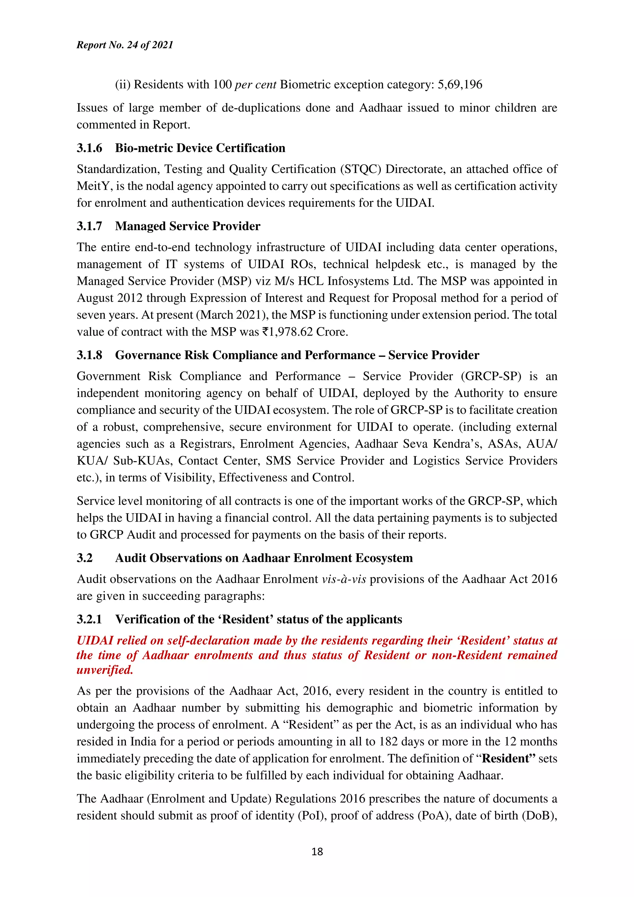 Report No. 24 of 2021
18
(ii) Residents with 100 per cent Biometric exception category: 5,69,196
Issues of large member of de-duplications done and Aadhaar issued to minor children are
commented in Report.
3.1.6 Bio-metric Device Certification
Standardization, Testing and Quality Certification (STQC) Directorate, an attached office of
MeitY, is the nodal agency appointed to carry out specifications as well as certification activity
for enrolment and authentication devices requirements for the UIDAI.
3.1.7 Managed Service Provider
The entire end-to-end technology infrastructure of UIDAI including data center operations,
management of IT systems of UIDAI ROs, technical helpdesk etc., is managed by the
Managed Service Provider (MSP) viz M/s HCL Infosystems Ltd. The MSP was appointed in
August 2012 through Expression of Interest and Request for Proposal method for a period of
seven years. At present (March 2021), the MSP is functioning under extension period. The total
value of contract with the MSP was `1,978.62 Crore.
3.1.8 Governance Risk Compliance and Performance – Service Provider
Government Risk Compliance and Performance – Service Provider (GRCP-SP) is an
independent monitoring agency on behalf of UIDAI, deployed by the Authority to ensure
compliance and security of the UIDAI ecosystem. The role of GRCP-SP is to facilitate creation
of a robust, comprehensive, secure environment for UIDAI to operate. (including external
agencies such as a Registrars, Enrolment Agencies, Aadhaar Seva Kendra’s, ASAs, AUA/
KUA/ Sub-KUAs, Contact Center, SMS Service Provider and Logistics Service Providers
etc.), in terms of Visibility, Effectiveness and Control.
Service level monitoring of all contracts is one of the important works of the GRCP-SP, which
helps the UIDAI in having a financial control. All the data pertaining payments is to subjected
to GRCP Audit and processed for payments on the basis of their reports.
3.2 Audit Observations on Aadhaar Enrolment Ecosystem
Audit observations on the Aadhaar Enrolment vis-à-vis provisions of the Aadhaar Act 2016
are given in succeeding paragraphs:
3.2.1 Verification of the ‘Resident’ status of the applicants
UIDAI relied on self-declaration made by the residents regarding their ‘Resident’ status at
the time of Aadhaar enrolments and thus status of Resident or non-Resident remained
unverified.
As per the provisions of the Aadhaar Act, 2016, every resident in the country is entitled to
obtain an Aadhaar number by submitting his demographic and biometric information by
undergoing the process of enrolment. A “Resident” as per the Act, is as an individual who has
resided in India for a period or periods amounting in all to 182 days or more in the 12 months
immediately preceding the date of application for enrolment. The definition of “Resident” sets
the basic eligibility criteria to be fulfilled by each individual for obtaining Aadhaar.
The Aadhaar (Enrolment and Update) Regulations 2016 prescribes the nature of documents a
resident should submit as proof of identity (PoI), proof of address (PoA), date of birth (DoB),
 