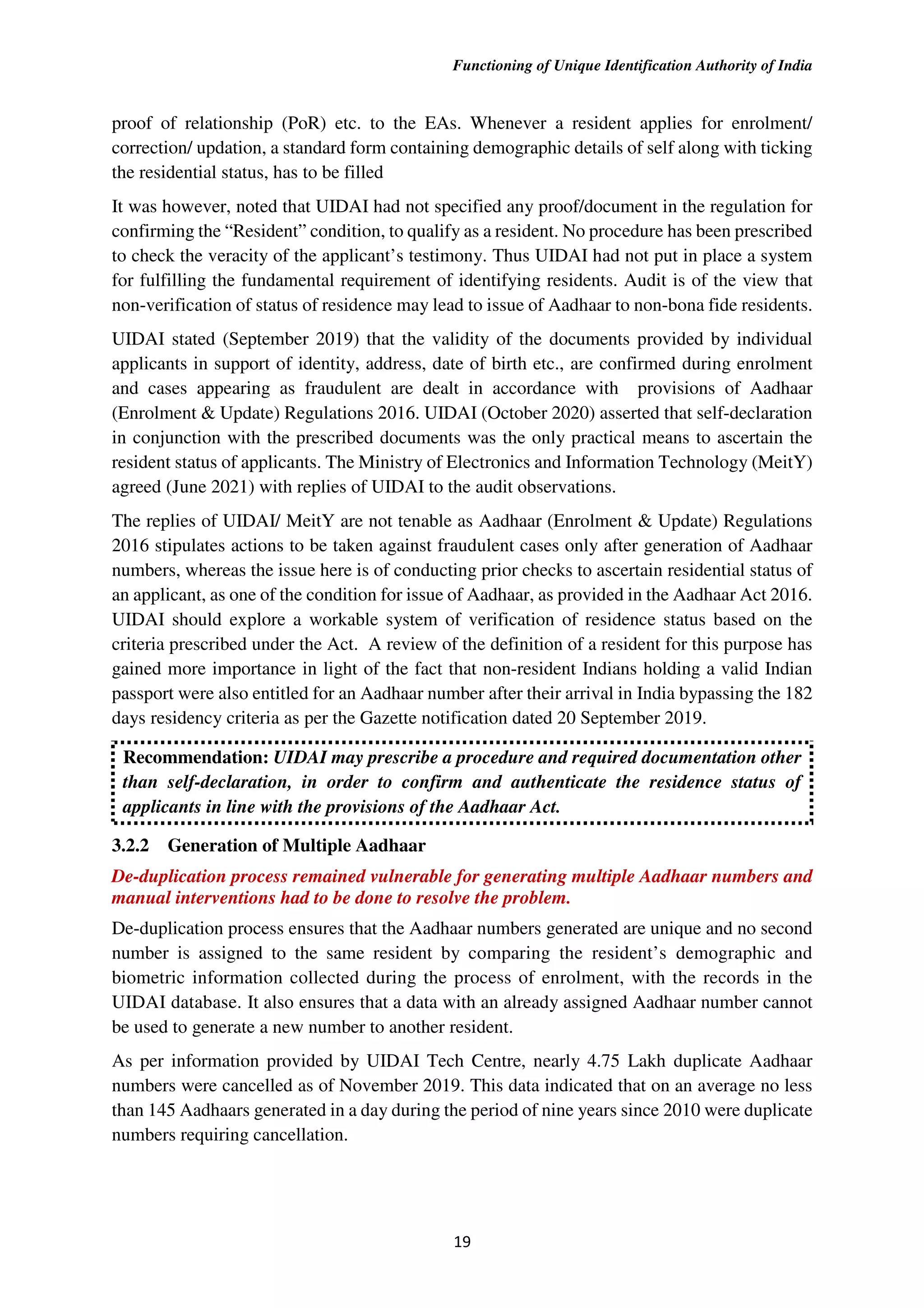 Functioning of Unique Identification Authority of India
19
proof of relationship (PoR) etc. to the EAs. Whenever a resident applies for enrolment/
correction/ updation, a standard form containing demographic details of self along with ticking
the residential status, has to be filled
It was however, noted that UIDAI had not specified any proof/document in the regulation for
confirming the “Resident” condition, to qualify as a resident. No procedure has been prescribed
to check the veracity of the applicant’s testimony. Thus UIDAI had not put in place a system
for fulfilling the fundamental requirement of identifying residents. Audit is of the view that
non-verification of status of residence may lead to issue of Aadhaar to non-bona fide residents.
UIDAI stated (September 2019) that the validity of the documents provided by individual
applicants in support of identity, address, date of birth etc., are confirmed during enrolment
and cases appearing as fraudulent are dealt in accordance with provisions of Aadhaar
(Enrolment & Update) Regulations 2016. UIDAI (October 2020) asserted that self-declaration
in conjunction with the prescribed documents was the only practical means to ascertain the
resident status of applicants. The Ministry of Electronics and Information Technology (MeitY)
agreed (June 2021) with replies of UIDAI to the audit observations.
The replies of UIDAI/ MeitY are not tenable as Aadhaar (Enrolment & Update) Regulations
2016 stipulates actions to be taken against fraudulent cases only after generation of Aadhaar
numbers, whereas the issue here is of conducting prior checks to ascertain residential status of
an applicant, as one of the condition for issue of Aadhaar, as provided in the Aadhaar Act 2016.
UIDAI should explore a workable system of verification of residence status based on the
criteria prescribed under the Act. A review of the definition of a resident for this purpose has
gained more importance in light of the fact that non-resident Indians holding a valid Indian
passport were also entitled for an Aadhaar number after their arrival in India bypassing the 182
days residency criteria as per the Gazette notification dated 20 September 2019.
Recommendation: UIDAI may prescribe a procedure and required documentation other
than self-declaration, in order to confirm and authenticate the residence status of
applicants in line with the provisions of the Aadhaar Act.
3.2.2 Generation of Multiple Aadhaar
De-duplication process remained vulnerable for generating multiple Aadhaar numbers and
manual interventions had to be done to resolve the problem.
De-duplication process ensures that the Aadhaar numbers generated are unique and no second
number is assigned to the same resident by comparing the resident’s demographic and
biometric information collected during the process of enrolment, with the records in the
UIDAI database. It also ensures that a data with an already assigned Aadhaar number cannot
be used to generate a new number to another resident.
As per information provided by UIDAI Tech Centre, nearly 4.75 Lakh duplicate Aadhaar
numbers were cancelled as of November 2019. This data indicated that on an average no less
than 145 Aadhaars generated in a day during the period of nine years since 2010 were duplicate
numbers requiring cancellation.
 