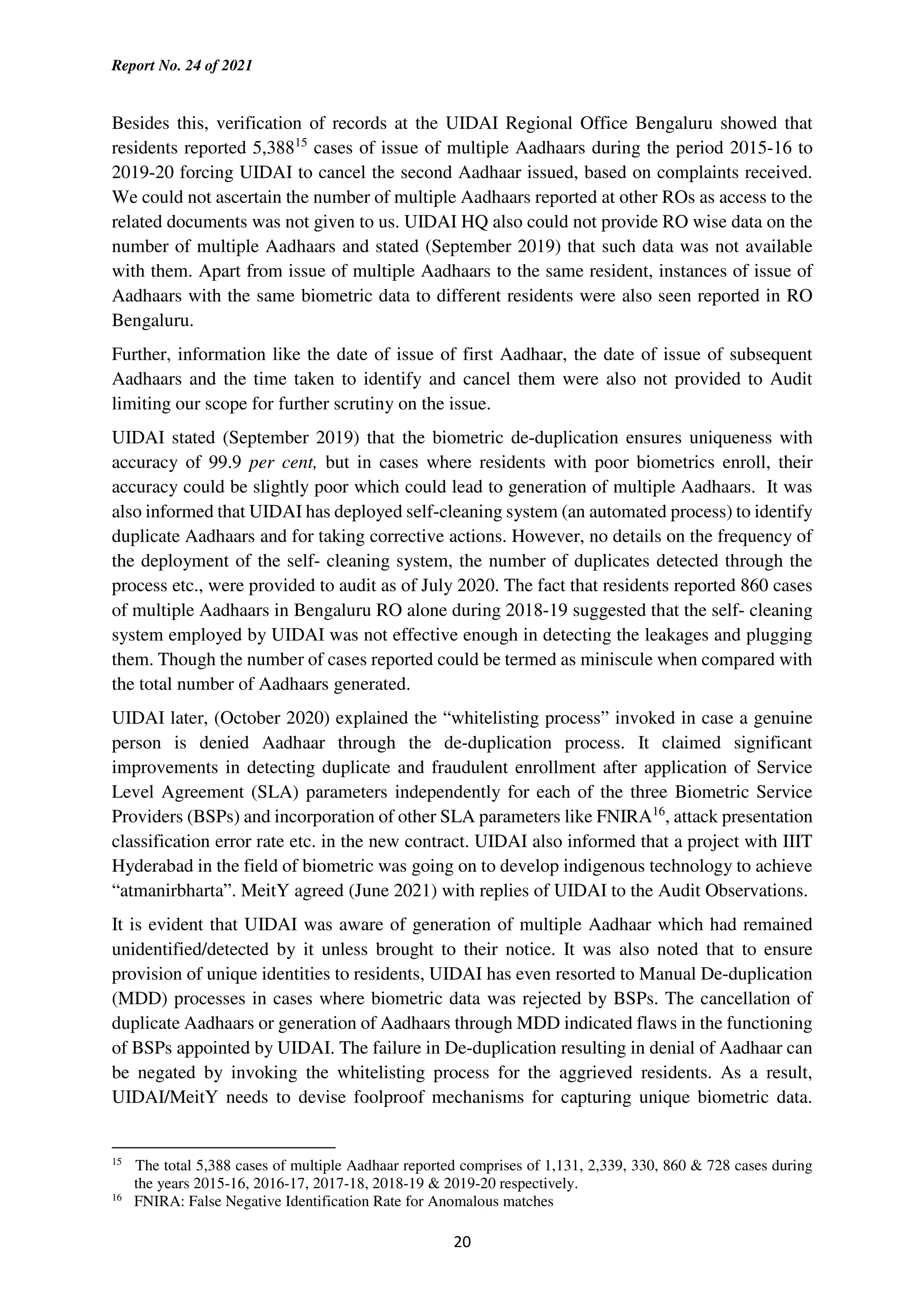 Report No. 24 of 2021
20
Besides this, verification of records at the UIDAI Regional Office Bengaluru showed that
residents reported 5,38815
cases of issue of multiple Aadhaars during the period 2015-16 to
2019-20 forcing UIDAI to cancel the second Aadhaar issued, based on complaints received.
We could not ascertain the number of multiple Aadhaars reported at other ROs as access to the
related documents was not given to us. UIDAI HQ also could not provide RO wise data on the
number of multiple Aadhaars and stated (September 2019) that such data was not available
with them. Apart from issue of multiple Aadhaars to the same resident, instances of issue of
Aadhaars with the same biometric data to different residents were also seen reported in RO
Bengaluru.
Further, information like the date of issue of first Aadhaar, the date of issue of subsequent
Aadhaars and the time taken to identify and cancel them were also not provided to Audit
limiting our scope for further scrutiny on the issue.
UIDAI stated (September 2019) that the biometric de-duplication ensures uniqueness with
accuracy of 99.9 per cent, but in cases where residents with poor biometrics enroll, their
accuracy could be slightly poor which could lead to generation of multiple Aadhaars. It was
also informed that UIDAI has deployed self-cleaning system (an automated process) to identify
duplicate Aadhaars and for taking corrective actions. However, no details on the frequency of
the deployment of the self- cleaning system, the number of duplicates detected through the
process etc., were provided to audit as of July 2020. The fact that residents reported 860 cases
of multiple Aadhaars in Bengaluru RO alone during 2018-19 suggested that the self- cleaning
system employed by UIDAI was not effective enough in detecting the leakages and plugging
them. Though the number of cases reported could be termed as miniscule when compared with
the total number of Aadhaars generated.
UIDAI later, (October 2020) explained the “whitelisting process” invoked in case a genuine
person is denied Aadhaar through the de-duplication process. It claimed significant
improvements in detecting duplicate and fraudulent enrollment after application of Service
Level Agreement (SLA) parameters independently for each of the three Biometric Service
Providers (BSPs) and incorporation of other SLA parameters like FNIRA16
, attack presentation
classification error rate etc. in the new contract. UIDAI also informed that a project with IIIT
Hyderabad in the field of biometric was going on to develop indigenous technology to achieve
“atmanirbharta”. MeitY agreed (June 2021) with replies of UIDAI to the Audit Observations.
It is evident that UIDAI was aware of generation of multiple Aadhaar which had remained
unidentified/detected by it unless brought to their notice. It was also noted that to ensure
provision of unique identities to residents, UIDAI has even resorted to Manual De-duplication
(MDD) processes in cases where biometric data was rejected by BSPs. The cancellation of
duplicate Aadhaars or generation of Aadhaars through MDD indicated flaws in the functioning
of BSPs appointed by UIDAI. The failure in De-duplication resulting in denial of Aadhaar can
be negated by invoking the whitelisting process for the aggrieved residents. As a result,
UIDAI/MeitY needs to devise foolproof mechanisms for capturing unique biometric data.
15
The total 5,388 cases of multiple Aadhaar reported comprises of 1,131, 2,339, 330, 860 & 728 cases during
the years 2015-16, 2016-17, 2017-18, 2018-19 & 2019-20 respectively.
16
FNIRA: False Negative Identification Rate for Anomalous matches
 