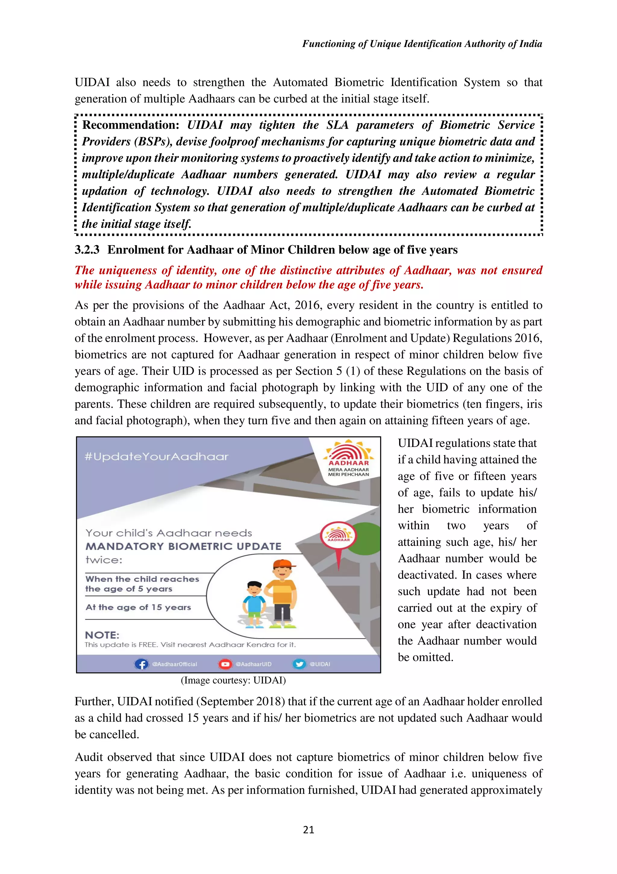 Functioning of Unique Identification Authority of India
21
UIDAI also needs to strengthen the Automated Biometric Identification System so that
generation of multiple Aadhaars can be curbed at the initial stage itself.
Recommendation: UIDAI may tighten the SLA parameters of Biometric Service
Providers (BSPs), devise foolproof mechanisms for capturing unique biometric data and
improve upon their monitoring systems to proactively identify and take action to minimize,
multiple/duplicate Aadhaar numbers generated. UIDAI may also review a regular
updation of technology. UIDAI also needs to strengthen the Automated Biometric
Identification System so that generation of multiple/duplicate Aadhaars can be curbed at
the initial stage itself.
3.2.3 Enrolment for Aadhaar of Minor Children below age of five years
The uniqueness of identity, one of the distinctive attributes of Aadhaar, was not ensured
while issuing Aadhaar to minor children below the age of five years.
As per the provisions of the Aadhaar Act, 2016, every resident in the country is entitled to
obtain an Aadhaar number by submitting his demographic and biometric information by as part
of the enrolment process. However, as per Aadhaar (Enrolment and Update) Regulations 2016,
biometrics are not captured for Aadhaar generation in respect of minor children below five
years of age. Their UID is processed as per Section 5 (1) of these Regulations on the basis of
demographic information and facial photograph by linking with the UID of any one of the
parents. These children are required subsequently, to update their biometrics (ten fingers, iris
and facial photograph), when they turn five and then again on attaining fifteen years of age.
(Image courtesy: UIDAI)
UIDAI regulations state that
if a child having attained the
age of five or fifteen years
of age, fails to update his/
her biometric information
within two years of
attaining such age, his/ her
Aadhaar number would be
deactivated. In cases where
such update had not been
carried out at the expiry of
one year after deactivation
the Aadhaar number would
be omitted.
Further, UIDAI notified (September 2018) that if the current age of an Aadhaar holder enrolled
as a child had crossed 15 years and if his/ her biometrics are not updated such Aadhaar would
be cancelled.
Audit observed that since UIDAI does not capture biometrics of minor children below five
years for generating Aadhaar, the basic condition for issue of Aadhaar i.e. uniqueness of
identity was not being met. As per information furnished, UIDAI had generated approximately
 