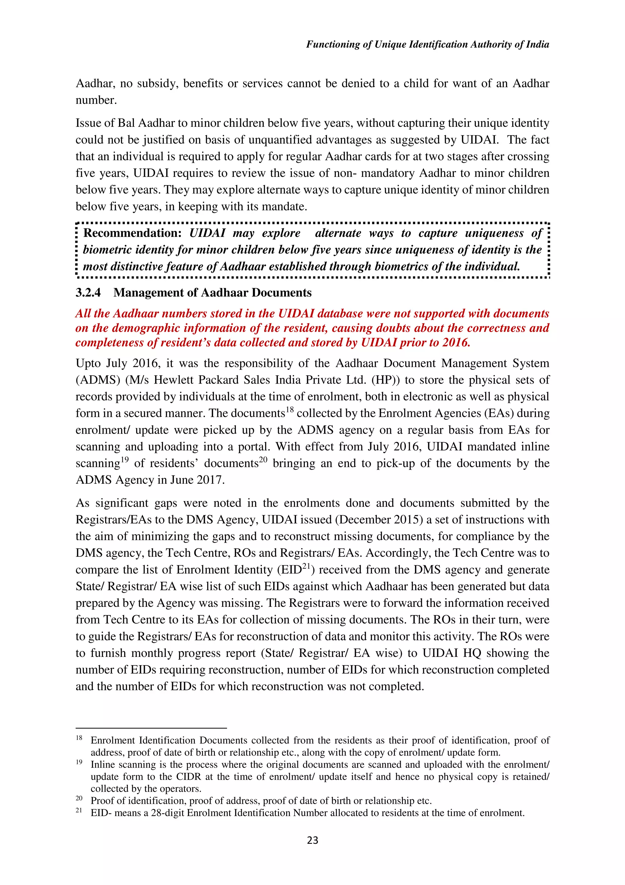 Functioning of Unique Identification Authority of India
23
Aadhar, no subsidy, benefits or services cannot be denied to a child for want of an Aadhar
number.
Issue of Bal Aadhar to minor children below five years, without capturing their unique identity
could not be justified on basis of unquantified advantages as suggested by UIDAI. The fact
that an individual is required to apply for regular Aadhar cards for at two stages after crossing
five years, UIDAI requires to review the issue of non- mandatory Aadhar to minor children
below five years. They may explore alternate ways to capture unique identity of minor children
below five years, in keeping with its mandate.
Recommendation: UIDAI may explore alternate ways to capture uniqueness of
biometric identity for minor children below five years since uniqueness of identity is the
most distinctive feature of Aadhaar established through biometrics of the individual.
3.2.4 Management of Aadhaar Documents
All the Aadhaar numbers stored in the UIDAI database were not supported with documents
on the demographic information of the resident, causing doubts about the correctness and
completeness of resident’s data collected and stored by UIDAI prior to 2016.
Upto July 2016, it was the responsibility of the Aadhaar Document Management System
(ADMS) (M/s Hewlett Packard Sales India Private Ltd. (HP)) to store the physical sets of
records provided by individuals at the time of enrolment, both in electronic as well as physical
form in a secured manner. The documents18
collected by the Enrolment Agencies (EAs) during
enrolment/ update were picked up by the ADMS agency on a regular basis from EAs for
scanning and uploading into a portal. With effect from July 2016, UIDAI mandated inline
scanning19
of residents’ documents20
bringing an end to pick-up of the documents by the
ADMS Agency in June 2017.
As significant gaps were noted in the enrolments done and documents submitted by the
Registrars/EAs to the DMS Agency, UIDAI issued (December 2015) a set of instructions with
the aim of minimizing the gaps and to reconstruct missing documents, for compliance by the
DMS agency, the Tech Centre, ROs and Registrars/ EAs. Accordingly, the Tech Centre was to
compare the list of Enrolment Identity (EID21
) received from the DMS agency and generate
State/ Registrar/ EA wise list of such EIDs against which Aadhaar has been generated but data
prepared by the Agency was missing. The Registrars were to forward the information received
from Tech Centre to its EAs for collection of missing documents. The ROs in their turn, were
to guide the Registrars/ EAs for reconstruction of data and monitor this activity. The ROs were
to furnish monthly progress report (State/ Registrar/ EA wise) to UIDAI HQ showing the
number of EIDs requiring reconstruction, number of EIDs for which reconstruction completed
and the number of EIDs for which reconstruction was not completed.
18
Enrolment Identification Documents collected from the residents as their proof of identification, proof of
address, proof of date of birth or relationship etc., along with the copy of enrolment/ update form.
19
Inline scanning is the process where the original documents are scanned and uploaded with the enrolment/
update form to the CIDR at the time of enrolment/ update itself and hence no physical copy is retained/
collected by the operators.
20
Proof of identification, proof of address, proof of date of birth or relationship etc.
21
EID- means a 28-digit Enrolment Identification Number allocated to residents at the time of enrolment.
 
