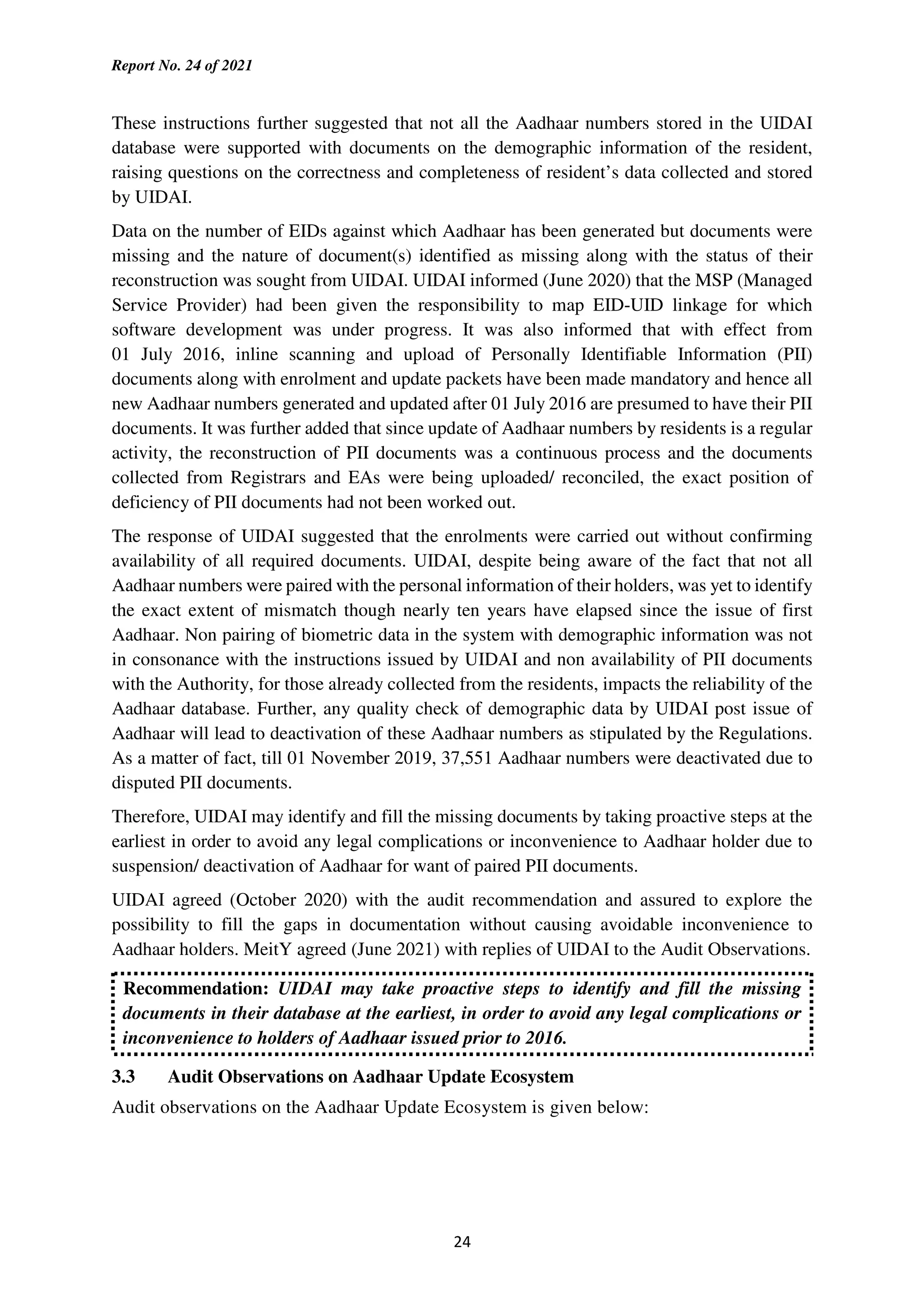 Report No. 24 of 2021
24
These instructions further suggested that not all the Aadhaar numbers stored in the UIDAI
database were supported with documents on the demographic information of the resident,
raising questions on the correctness and completeness of resident’s data collected and stored
by UIDAI.
Data on the number of EIDs against which Aadhaar has been generated but documents were
missing and the nature of document(s) identified as missing along with the status of their
reconstruction was sought from UIDAI. UIDAI informed (June 2020) that the MSP (Managed
Service Provider) had been given the responsibility to map EID-UID linkage for which
software development was under progress. It was also informed that with effect from
01 July 2016, inline scanning and upload of Personally Identifiable Information (PII)
documents along with enrolment and update packets have been made mandatory and hence all
new Aadhaar numbers generated and updated after 01 July 2016 are presumed to have their PII
documents. It was further added that since update of Aadhaar numbers by residents is a regular
activity, the reconstruction of PII documents was a continuous process and the documents
collected from Registrars and EAs were being uploaded/ reconciled, the exact position of
deficiency of PII documents had not been worked out.
The response of UIDAI suggested that the enrolments were carried out without confirming
availability of all required documents. UIDAI, despite being aware of the fact that not all
Aadhaar numbers were paired with the personal information of their holders, was yet to identify
the exact extent of mismatch though nearly ten years have elapsed since the issue of first
Aadhaar. Non pairing of biometric data in the system with demographic information was not
in consonance with the instructions issued by UIDAI and non availability of PII documents
with the Authority, for those already collected from the residents, impacts the reliability of the
Aadhaar database. Further, any quality check of demographic data by UIDAI post issue of
Aadhaar will lead to deactivation of these Aadhaar numbers as stipulated by the Regulations.
As a matter of fact, till 01 November 2019, 37,551 Aadhaar numbers were deactivated due to
disputed PII documents.
Therefore, UIDAI may identify and fill the missing documents by taking proactive steps at the
earliest in order to avoid any legal complications or inconvenience to Aadhaar holder due to
suspension/ deactivation of Aadhaar for want of paired PII documents.
UIDAI agreed (October 2020) with the audit recommendation and assured to explore the
possibility to fill the gaps in documentation without causing avoidable inconvenience to
Aadhaar holders. MeitY agreed (June 2021) with replies of UIDAI to the Audit Observations.
Recommendation: UIDAI may take proactive steps to identify and fill the missing
documents in their database at the earliest, in order to avoid any legal complications or
inconvenience to holders of Aadhaar issued prior to 2016.
3.3 Audit Observations on Aadhaar Update Ecosystem
Audit observations on the Aadhaar Update Ecosystem is given below:
 