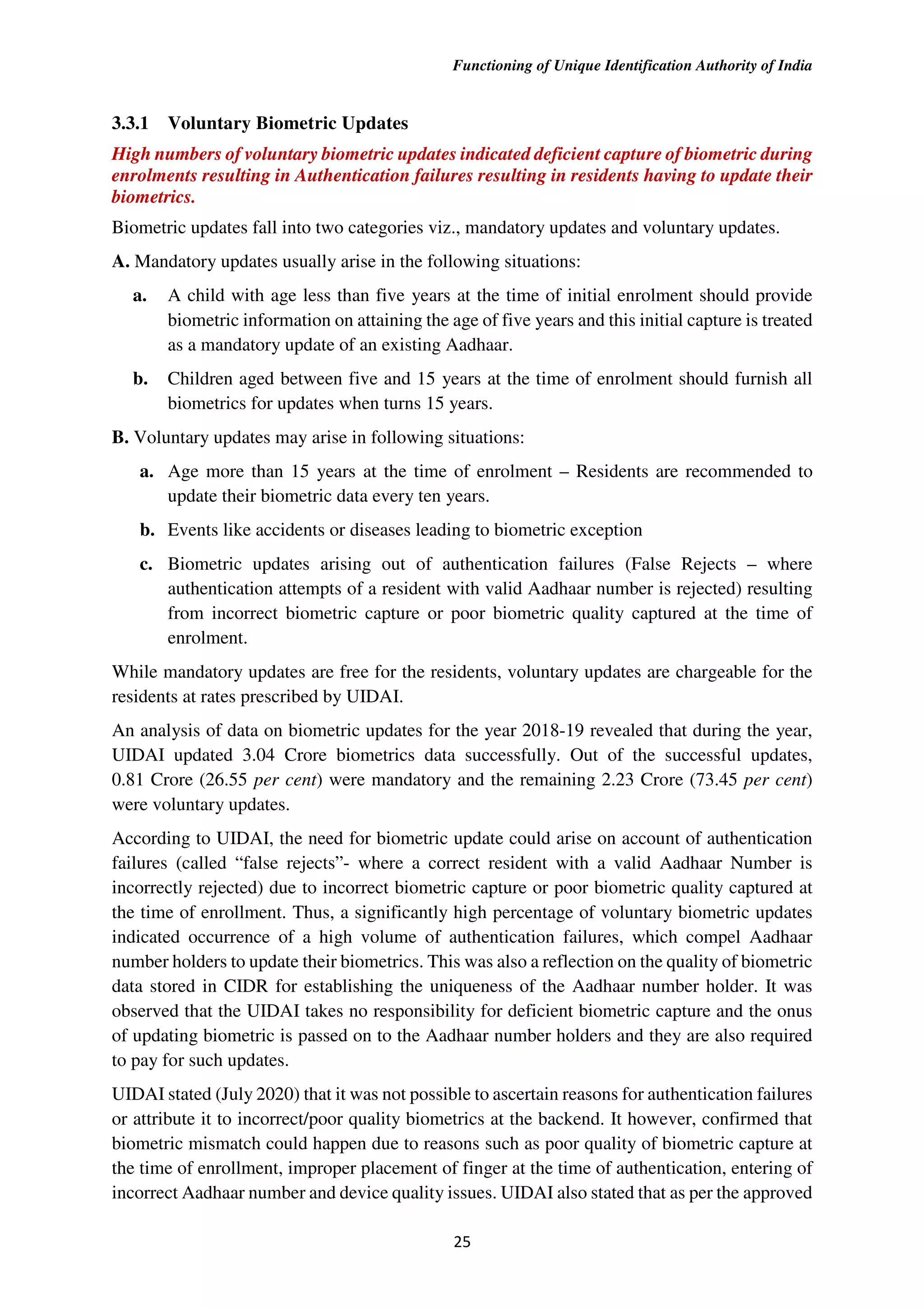 Functioning of Unique Identification Authority of India
25
3.3.1 Voluntary Biometric Updates
High numbers of voluntary biometric updates indicated deficient capture of biometric during
enrolments resulting in Authentication failures resulting in residents having to update their
biometrics.
Biometric updates fall into two categories viz., mandatory updates and voluntary updates.
A. Mandatory updates usually arise in the following situations:
a. A child with age less than five years at the time of initial enrolment should provide
biometric information on attaining the age of five years and this initial capture is treated
as a mandatory update of an existing Aadhaar.
b. Children aged between five and 15 years at the time of enrolment should furnish all
biometrics for updates when turns 15 years.
B. Voluntary updates may arise in following situations:
a. Age more than 15 years at the time of enrolment – Residents are recommended to
update their biometric data every ten years.
b. Events like accidents or diseases leading to biometric exception
c. Biometric updates arising out of authentication failures (False Rejects – where
authentication attempts of a resident with valid Aadhaar number is rejected) resulting
from incorrect biometric capture or poor biometric quality captured at the time of
enrolment.
While mandatory updates are free for the residents, voluntary updates are chargeable for the
residents at rates prescribed by UIDAI.
An analysis of data on biometric updates for the year 2018-19 revealed that during the year,
UIDAI updated 3.04 Crore biometrics data successfully. Out of the successful updates,
0.81 Crore (26.55 per cent) were mandatory and the remaining 2.23 Crore (73.45 per cent)
were voluntary updates.
According to UIDAI, the need for biometric update could arise on account of authentication
failures (called “false rejects”- where a correct resident with a valid Aadhaar Number is
incorrectly rejected) due to incorrect biometric capture or poor biometric quality captured at
the time of enrollment. Thus, a significantly high percentage of voluntary biometric updates
indicated occurrence of a high volume of authentication failures, which compel Aadhaar
number holders to update their biometrics. This was also a reflection on the quality of biometric
data stored in CIDR for establishing the uniqueness of the Aadhaar number holder. It was
observed that the UIDAI takes no responsibility for deficient biometric capture and the onus
of updating biometric is passed on to the Aadhaar number holders and they are also required
to pay for such updates.
UIDAI stated (July 2020) that it was not possible to ascertain reasons for authentication failures
or attribute it to incorrect/poor quality biometrics at the backend. It however, confirmed that
biometric mismatch could happen due to reasons such as poor quality of biometric capture at
the time of enrollment, improper placement of finger at the time of authentication, entering of
incorrect Aadhaar number and device quality issues. UIDAI also stated that as per the approved
 