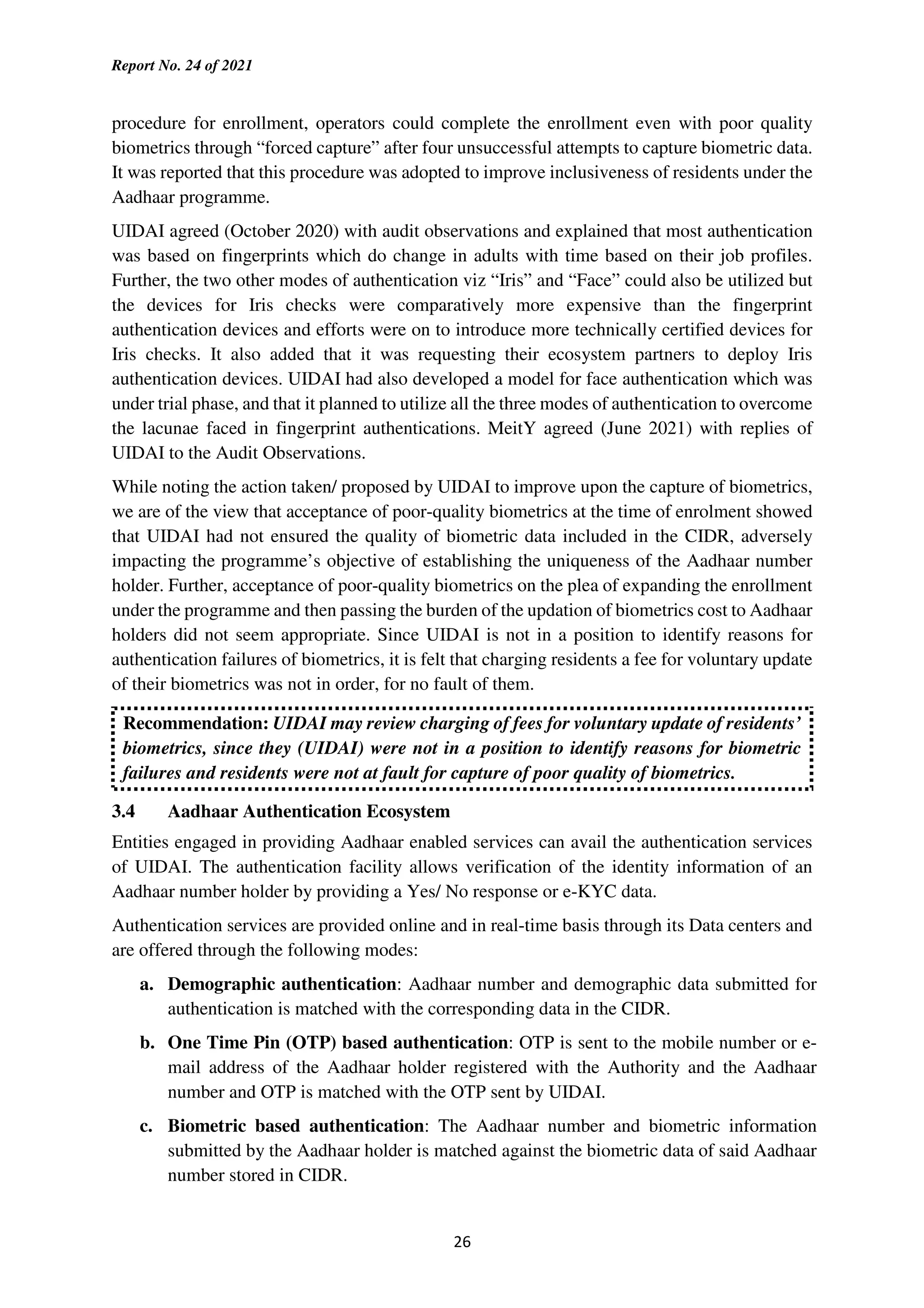 Report No. 24 of 2021
26
procedure for enrollment, operators could complete the enrollment even with poor quality
biometrics through “forced capture” after four unsuccessful attempts to capture biometric data.
It was reported that this procedure was adopted to improve inclusiveness of residents under the
Aadhaar programme.
UIDAI agreed (October 2020) with audit observations and explained that most authentication
was based on fingerprints which do change in adults with time based on their job profiles.
Further, the two other modes of authentication viz “Iris” and “Face” could also be utilized but
the devices for Iris checks were comparatively more expensive than the fingerprint
authentication devices and efforts were on to introduce more technically certified devices for
Iris checks. It also added that it was requesting their ecosystem partners to deploy Iris
authentication devices. UIDAI had also developed a model for face authentication which was
under trial phase, and that it planned to utilize all the three modes of authentication to overcome
the lacunae faced in fingerprint authentications. MeitY agreed (June 2021) with replies of
UIDAI to the Audit Observations.
While noting the action taken/ proposed by UIDAI to improve upon the capture of biometrics,
we are of the view that acceptance of poor-quality biometrics at the time of enrolment showed
that UIDAI had not ensured the quality of biometric data included in the CIDR, adversely
impacting the programme’s objective of establishing the uniqueness of the Aadhaar number
holder. Further, acceptance of poor-quality biometrics on the plea of expanding the enrollment
under the programme and then passing the burden of the updation of biometrics cost to Aadhaar
holders did not seem appropriate. Since UIDAI is not in a position to identify reasons for
authentication failures of biometrics, it is felt that charging residents a fee for voluntary update
of their biometrics was not in order, for no fault of them.
Recommendation: UIDAI may review charging of fees for voluntary update of residents’
biometrics, since they (UIDAI) were not in a position to identify reasons for biometric
failures and residents were not at fault for capture of poor quality of biometrics.
3.4 Aadhaar Authentication Ecosystem
Entities engaged in providing Aadhaar enabled services can avail the authentication services
of UIDAI. The authentication facility allows verification of the identity information of an
Aadhaar number holder by providing a Yes/ No response or e-KYC data.
Authentication services are provided online and in real-time basis through its Data centers and
are offered through the following modes:
a. Demographic authentication: Aadhaar number and demographic data submitted for
authentication is matched with the corresponding data in the CIDR.
b. One Time Pin (OTP) based authentication: OTP is sent to the mobile number or e-
mail address of the Aadhaar holder registered with the Authority and the Aadhaar
number and OTP is matched with the OTP sent by UIDAI.
c. Biometric based authentication: The Aadhaar number and biometric information
submitted by the Aadhaar holder is matched against the biometric data of said Aadhaar
number stored in CIDR.
 