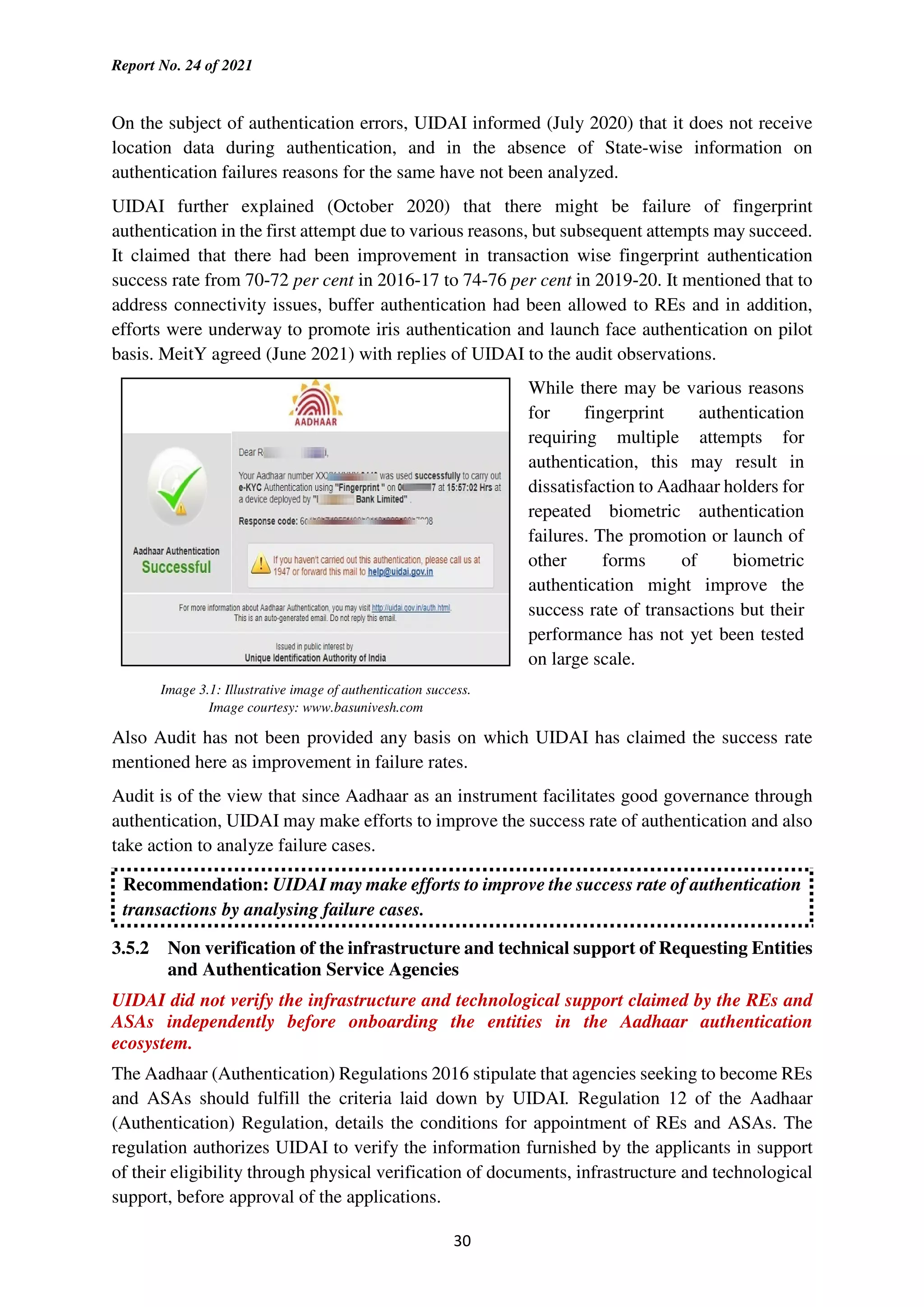 Report No. 24 of 2021
30
On the subject of authentication errors, UIDAI informed (July 2020) that it does not receive
location data during authentication, and in the absence of State-wise information on
authentication failures reasons for the same have not been analyzed.
UIDAI further explained (October 2020) that there might be failure of fingerprint
authentication in the first attempt due to various reasons, but subsequent attempts may succeed.
It claimed that there had been improvement in transaction wise fingerprint authentication
success rate from 70-72 per cent in 2016-17 to 74-76 per cent in 2019-20. It mentioned that to
address connectivity issues, buffer authentication had been allowed to REs and in addition,
efforts were underway to promote iris authentication and launch face authentication on pilot
basis. MeitY agreed (June 2021) with replies of UIDAI to the audit observations.
While there may be various reasons
for fingerprint authentication
requiring multiple attempts for
authentication, this may result in
dissatisfaction to Aadhaar holders for
repeated biometric authentication
failures. The promotion or launch of
other forms of biometric
authentication might improve the
success rate of transactions but their
performance has not yet been tested
on large scale.
Image 3.1: Illustrative image of authentication success.
Image courtesy: www.basunivesh.com
Also Audit has not been provided any basis on which UIDAI has claimed the success rate
mentioned here as improvement in failure rates.
Audit is of the view that since Aadhaar as an instrument facilitates good governance through
authentication, UIDAI may make efforts to improve the success rate of authentication and also
take action to analyze failure cases.
Recommendation: UIDAI may make efforts to improve the success rate of authentication
transactions by analysing failure cases.
3.5.2 Non verification of the infrastructure and technical support of Requesting Entities
and Authentication Service Agencies
UIDAI did not verify the infrastructure and technological support claimed by the REs and
ASAs independently before onboarding the entities in the Aadhaar authentication
ecosystem.
The Aadhaar (Authentication) Regulations 2016 stipulate that agencies seeking to become REs
and ASAs should fulfill the criteria laid down by UIDAI. Regulation 12 of the Aadhaar
(Authentication) Regulation, details the conditions for appointment of REs and ASAs. The
regulation authorizes UIDAI to verify the information furnished by the applicants in support
of their eligibility through physical verification of documents, infrastructure and technological
support, before approval of the applications.
 