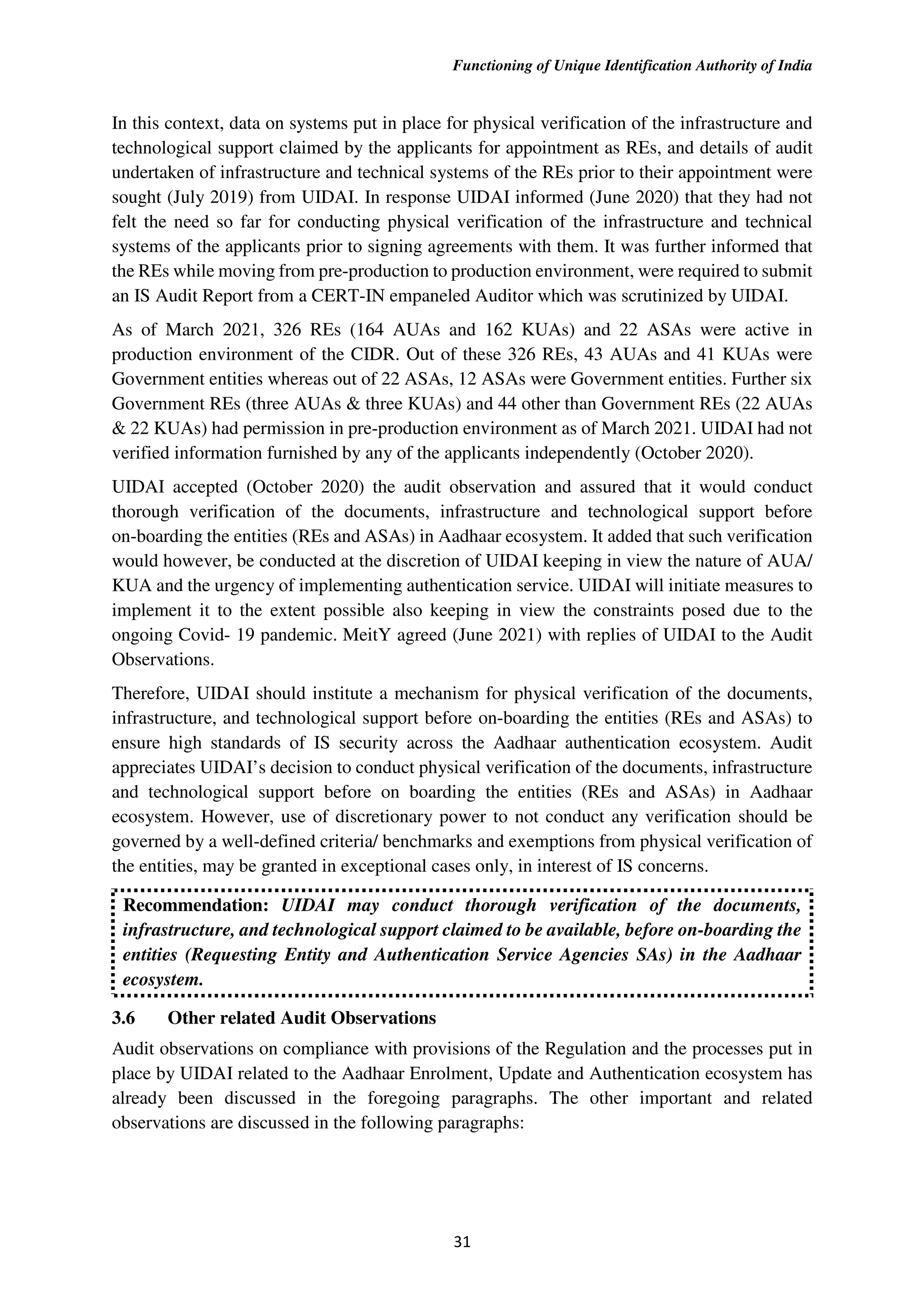 Functioning of Unique Identification Authority of India
31
In this context, data on systems put in place for physical verification of the infrastructure and
technological support claimed by the applicants for appointment as REs, and details of audit
undertaken of infrastructure and technical systems of the REs prior to their appointment were
sought (July 2019) from UIDAI. In response UIDAI informed (June 2020) that they had not
felt the need so far for conducting physical verification of the infrastructure and technical
systems of the applicants prior to signing agreements with them. It was further informed that
the REs while moving from pre-production to production environment, were required to submit
an IS Audit Report from a CERT-IN empaneled Auditor which was scrutinized by UIDAI.
As of March 2021, 326 REs (164 AUAs and 162 KUAs) and 22 ASAs were active in
production environment of the CIDR. Out of these 326 REs, 43 AUAs and 41 KUAs were
Government entities whereas out of 22 ASAs, 12 ASAs were Government entities. Further six
Government REs (three AUAs & three KUAs) and 44 other than Government REs (22 AUAs
& 22 KUAs) had permission in pre-production environment as of March 2021. UIDAI had not
verified information furnished by any of the applicants independently (October 2020).
UIDAI accepted (October 2020) the audit observation and assured that it would conduct
thorough verification of the documents, infrastructure and technological support before
on-boarding the entities (REs and ASAs) in Aadhaar ecosystem. It added that such verification
would however, be conducted at the discretion of UIDAI keeping in view the nature of AUA/
KUA and the urgency of implementing authentication service. UIDAI will initiate measures to
implement it to the extent possible also keeping in view the constraints posed due to the
ongoing Covid- 19 pandemic. MeitY agreed (June 2021) with replies of UIDAI to the Audit
Observations.
Therefore, UIDAI should institute a mechanism for physical verification of the documents,
infrastructure, and technological support before on-boarding the entities (REs and ASAs) to
ensure high standards of IS security across the Aadhaar authentication ecosystem. Audit
appreciates UIDAI’s decision to conduct physical verification of the documents, infrastructure
and technological support before on boarding the entities (REs and ASAs) in Aadhaar
ecosystem. However, use of discretionary power to not conduct any verification should be
governed by a well-defined criteria/ benchmarks and exemptions from physical verification of
the entities, may be granted in exceptional cases only, in interest of IS concerns.
Recommendation: UIDAI may conduct thorough verification of the documents,
infrastructure, and technological support claimed to be available, before on-boarding the
entities (Requesting Entity and Authentication Service Agencies SAs) in the Aadhaar
ecosystem.
3.6 Other related Audit Observations
Audit observations on compliance with provisions of the Regulation and the processes put in
place by UIDAI related to the Aadhaar Enrolment, Update and Authentication ecosystem has
already been discussed in the foregoing paragraphs. The other important and related
observations are discussed in the following paragraphs:
 