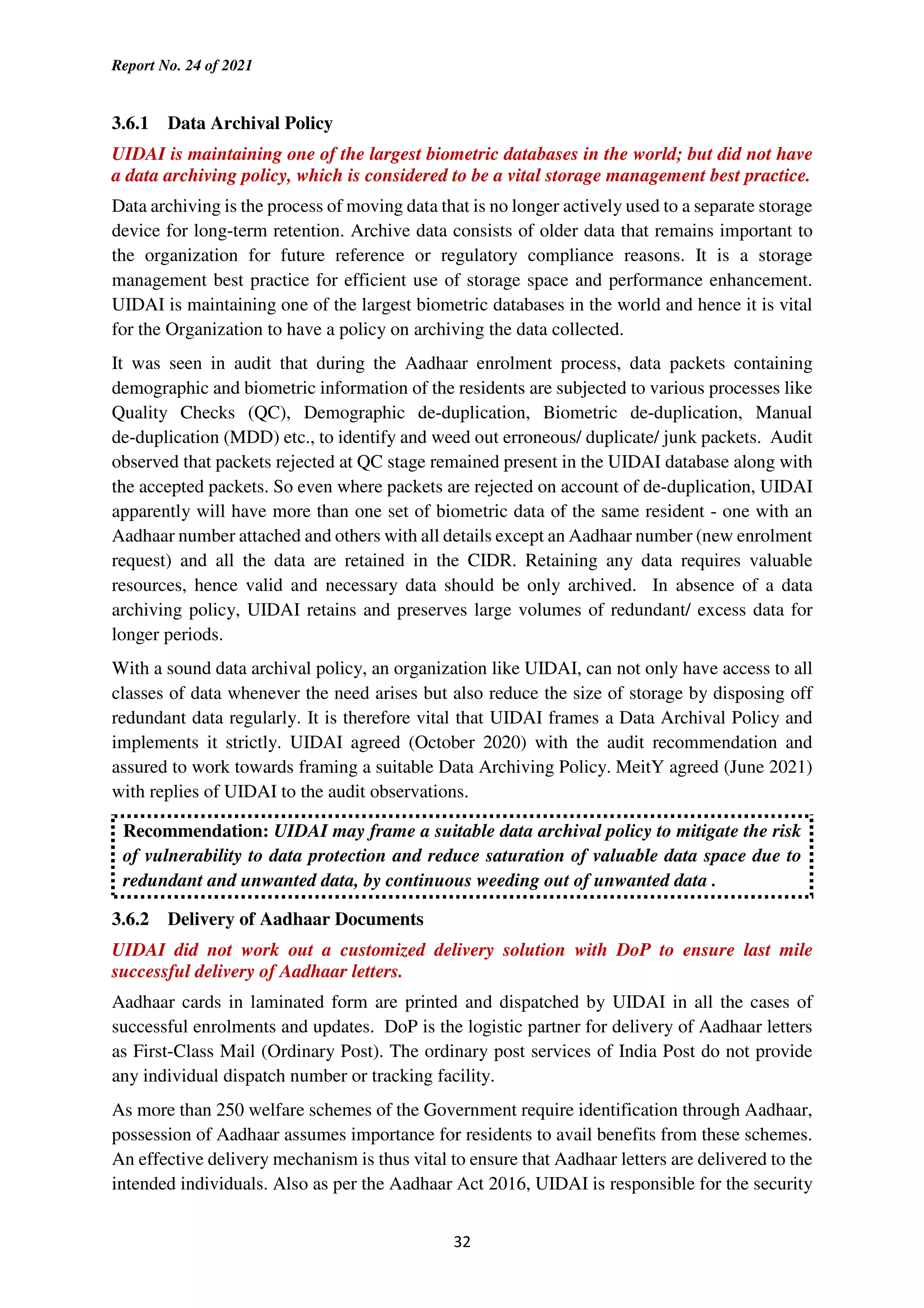 Report No. 24 of 2021
32
3.6.1 Data Archival Policy
UIDAI is maintaining one of the largest biometric databases in the world; but did not have
a data archiving policy, which is considered to be a vital storage management best practice.
Data archiving is the process of moving data that is no longer actively used to a separate storage
device for long-term retention. Archive data consists of older data that remains important to
the organization for future reference or regulatory compliance reasons. It is a storage
management best practice for efficient use of storage space and performance enhancement.
UIDAI is maintaining one of the largest biometric databases in the world and hence it is vital
for the Organization to have a policy on archiving the data collected.
It was seen in audit that during the Aadhaar enrolment process, data packets containing
demographic and biometric information of the residents are subjected to various processes like
Quality Checks (QC), Demographic de-duplication, Biometric de-duplication, Manual
de-duplication (MDD) etc., to identify and weed out erroneous/ duplicate/ junk packets. Audit
observed that packets rejected at QC stage remained present in the UIDAI database along with
the accepted packets. So even where packets are rejected on account of de-duplication, UIDAI
apparently will have more than one set of biometric data of the same resident - one with an
Aadhaar number attached and others with all details except an Aadhaar number (new enrolment
request) and all the data are retained in the CIDR. Retaining any data requires valuable
resources, hence valid and necessary data should be only archived. In absence of a data
archiving policy, UIDAI retains and preserves large volumes of redundant/ excess data for
longer periods.
With a sound data archival policy, an organization like UIDAI, can not only have access to all
classes of data whenever the need arises but also reduce the size of storage by disposing off
redundant data regularly. It is therefore vital that UIDAI frames a Data Archival Policy and
implements it strictly. UIDAI agreed (October 2020) with the audit recommendation and
assured to work towards framing a suitable Data Archiving Policy. MeitY agreed (June 2021)
with replies of UIDAI to the audit observations.
Recommendation: UIDAI may frame a suitable data archival policy to mitigate the risk
of vulnerability to data protection and reduce saturation of valuable data space due to
redundant and unwanted data, by continuous weeding out of unwanted data .
3.6.2 Delivery of Aadhaar Documents
UIDAI did not work out a customized delivery solution with DoP to ensure last mile
successful delivery of Aadhaar letters.
Aadhaar cards in laminated form are printed and dispatched by UIDAI in all the cases of
successful enrolments and updates. DoP is the logistic partner for delivery of Aadhaar letters
as First-Class Mail (Ordinary Post). The ordinary post services of India Post do not provide
any individual dispatch number or tracking facility.
As more than 250 welfare schemes of the Government require identification through Aadhaar,
possession of Aadhaar assumes importance for residents to avail benefits from these schemes.
An effective delivery mechanism is thus vital to ensure that Aadhaar letters are delivered to the
intended individuals. Also as per the Aadhaar Act 2016, UIDAI is responsible for the security
 