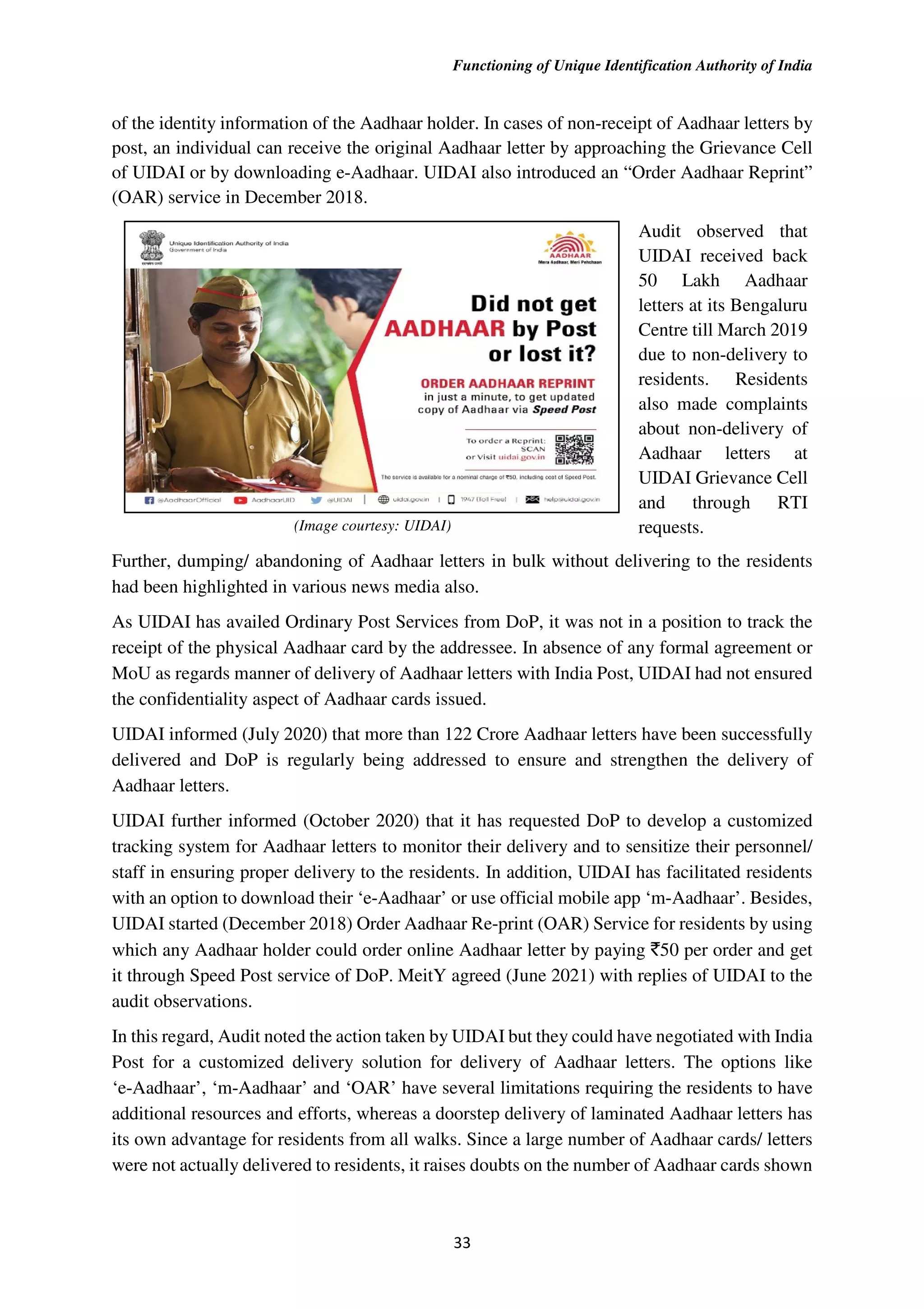 Functioning of Unique Identification Authority of India
33
of the identity information of the Aadhaar holder. In cases of non-receipt of Aadhaar letters by
post, an individual can receive the original Aadhaar letter by approaching the Grievance Cell
of UIDAI or by downloading e-Aadhaar. UIDAI also introduced an “Order Aadhaar Reprint”
(OAR) service in December 2018.
Audit observed that
UIDAI received back
50 Lakh Aadhaar
letters at its Bengaluru
Centre till March 2019
due to non-delivery to
residents. Residents
also made complaints
about non-delivery of
Aadhaar letters at
UIDAI Grievance Cell
and through RTI
requests.
(Image courtesy: UIDAI)
Further, dumping/ abandoning of Aadhaar letters in bulk without delivering to the residents
had been highlighted in various news media also.
As UIDAI has availed Ordinary Post Services from DoP, it was not in a position to track the
receipt of the physical Aadhaar card by the addressee. In absence of any formal agreement or
MoU as regards manner of delivery of Aadhaar letters with India Post, UIDAI had not ensured
the confidentiality aspect of Aadhaar cards issued.
UIDAI informed (July 2020) that more than 122 Crore Aadhaar letters have been successfully
delivered and DoP is regularly being addressed to ensure and strengthen the delivery of
Aadhaar letters.
UIDAI further informed (October 2020) that it has requested DoP to develop a customized
tracking system for Aadhaar letters to monitor their delivery and to sensitize their personnel/
staff in ensuring proper delivery to the residents. In addition, UIDAI has facilitated residents
with an option to download their ‘e-Aadhaar’ or use official mobile app ‘m-Aadhaar’. Besides,
UIDAI started (December 2018) Order Aadhaar Re-print (OAR) Service for residents by using
which any Aadhaar holder could order online Aadhaar letter by paying `50 per order and get
it through Speed Post service of DoP. MeitY agreed (June 2021) with replies of UIDAI to the
audit observations.
In this regard, Audit noted the action taken by UIDAI but they could have negotiated with India
Post for a customized delivery solution for delivery of Aadhaar letters. The options like
‘e-Aadhaar’, ‘m-Aadhaar’ and ‘OAR’ have several limitations requiring the residents to have
additional resources and efforts, whereas a doorstep delivery of laminated Aadhaar letters has
its own advantage for residents from all walks. Since a large number of Aadhaar cards/ letters
were not actually delivered to residents, it raises doubts on the number of Aadhaar cards shown
 