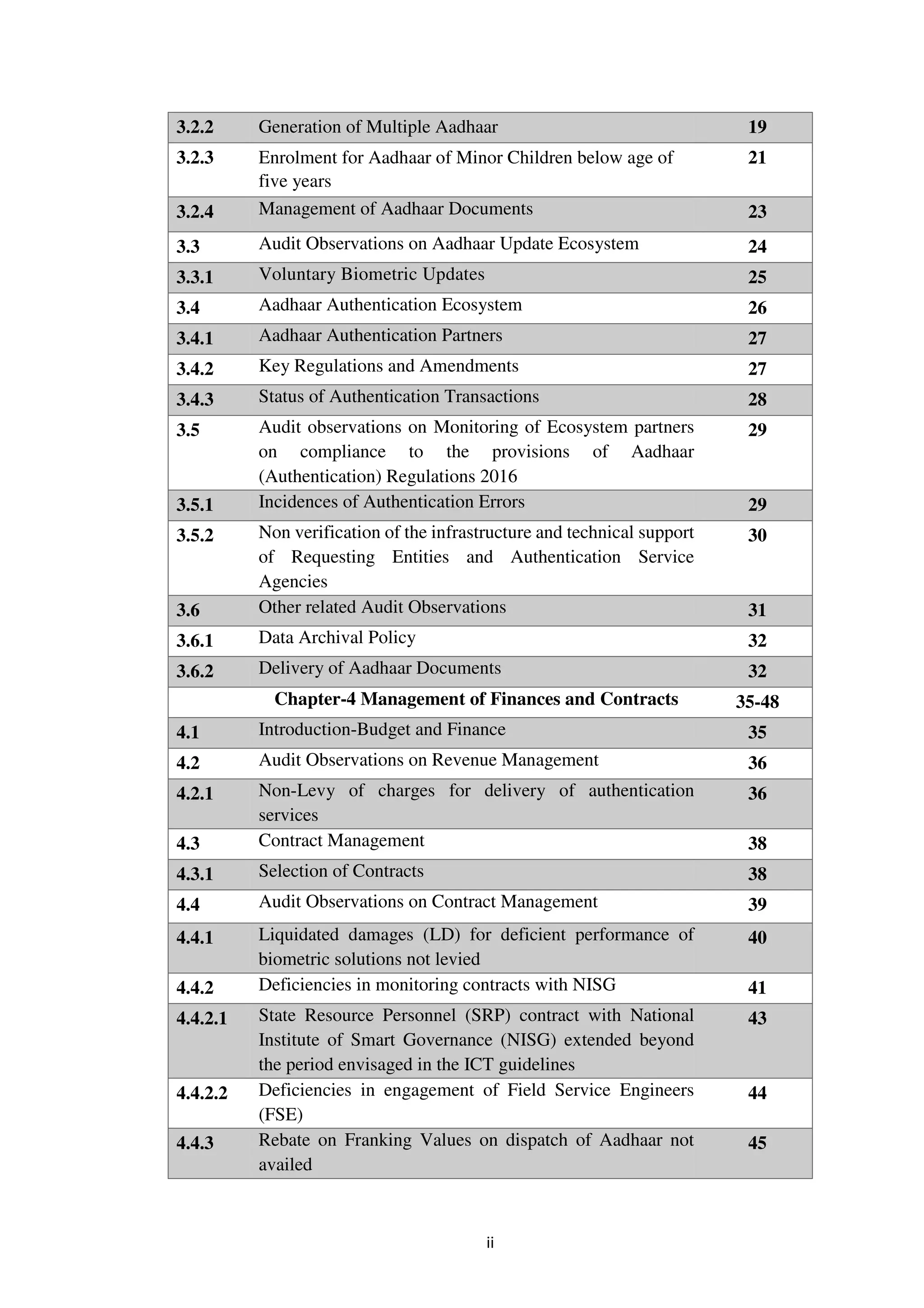 ii
3.2.2 Generation of Multiple Aadhaar 19
3.2.3 Enrolment for Aadhaar of Minor Children below age of
five years
21
3.2.4 Management of Aadhaar Documents 23
3.3 Audit Observations on Aadhaar Update Ecosystem 24
3.3.1 Voluntary Biometric Updates 25
3.4 Aadhaar Authentication Ecosystem 26
3.4.1 Aadhaar Authentication Partners 27
3.4.2 Key Regulations and Amendments 27
3.4.3 Status of Authentication Transactions 28
3.5 Audit observations on Monitoring of Ecosystem partners
on compliance to the provisions of Aadhaar
(Authentication) Regulations 2016
29
3.5.1 Incidences of Authentication Errors 29
3.5.2 Non verification of the infrastructure and technical support
of Requesting Entities and Authentication Service
Agencies
30
3.6 Other related Audit Observations 31
3.6.1 Data Archival Policy 32
3.6.2 Delivery of Aadhaar Documents 32
Chapter-4 Management of Finances and Contracts 35-48
4.1 Introduction-Budget and Finance 35
4.2 Audit Observations on Revenue Management 36
4.2.1 Non-Levy of charges for delivery of authentication
services
36
4.3 Contract Management 38
4.3.1 Selection of Contracts 38
4.4 Audit Observations on Contract Management 39
4.4.1 Liquidated damages (LD) for deficient performance of
biometric solutions not levied
40
4.4.2 Deficiencies in monitoring contracts with NISG 41
4.4.2.1 State Resource Personnel (SRP) contract with National
Institute of Smart Governance (NISG) extended beyond
the period envisaged in the ICT guidelines
43
4.4.2.2 Deficiencies in engagement of Field Service Engineers
(FSE)
44
4.4.3 Rebate on Franking Values on dispatch of Aadhaar not
availed
45
 