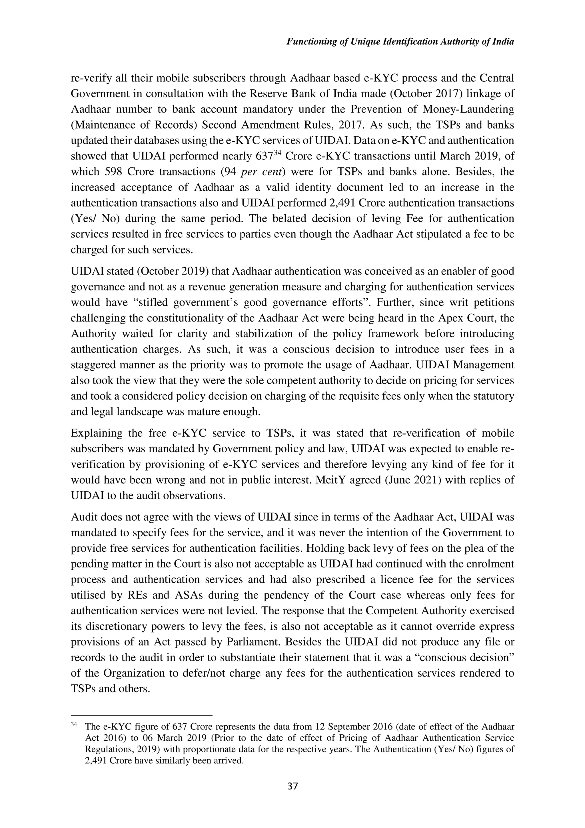 Functioning of Unique Identification Authority of India
37
re-verify all their mobile subscribers through Aadhaar based e-KYC process and the Central
Government in consultation with the Reserve Bank of India made (October 2017) linkage of
Aadhaar number to bank account mandatory under the Prevention of Money-Laundering
(Maintenance of Records) Second Amendment Rules, 2017. As such, the TSPs and banks
updated their databases using the e-KYC services of UIDAI. Data on e-KYC and authentication
showed that UIDAI performed nearly 63734
Crore e-KYC transactions until March 2019, of
which 598 Crore transactions (94 per cent) were for TSPs and banks alone. Besides, the
increased acceptance of Aadhaar as a valid identity document led to an increase in the
authentication transactions also and UIDAI performed 2,491 Crore authentication transactions
(Yes/ No) during the same period. The belated decision of leving Fee for authentication
services resulted in free services to parties even though the Aadhaar Act stipulated a fee to be
charged for such services.
UIDAI stated (October 2019) that Aadhaar authentication was conceived as an enabler of good
governance and not as a revenue generation measure and charging for authentication services
would have “stifled government’s good governance efforts”. Further, since writ petitions
challenging the constitutionality of the Aadhaar Act were being heard in the Apex Court, the
Authority waited for clarity and stabilization of the policy framework before introducing
authentication charges. As such, it was a conscious decision to introduce user fees in a
staggered manner as the priority was to promote the usage of Aadhaar. UIDAI Management
also took the view that they were the sole competent authority to decide on pricing for services
and took a considered policy decision on charging of the requisite fees only when the statutory
and legal landscape was mature enough.
Explaining the free e-KYC service to TSPs, it was stated that re-verification of mobile
subscribers was mandated by Government policy and law, UIDAI was expected to enable re-
verification by provisioning of e-KYC services and therefore levying any kind of fee for it
would have been wrong and not in public interest. MeitY agreed (June 2021) with replies of
UIDAI to the audit observations.
Audit does not agree with the views of UIDAI since in terms of the Aadhaar Act, UIDAI was
mandated to specify fees for the service, and it was never the intention of the Government to
provide free services for authentication facilities. Holding back levy of fees on the plea of the
pending matter in the Court is also not acceptable as UIDAI had continued with the enrolment
process and authentication services and had also prescribed a licence fee for the services
utilised by REs and ASAs during the pendency of the Court case whereas only fees for
authentication services were not levied. The response that the Competent Authority exercised
its discretionary powers to levy the fees, is also not acceptable as it cannot override express
provisions of an Act passed by Parliament. Besides the UIDAI did not produce any file or
records to the audit in order to substantiate their statement that it was a “conscious decision”
of the Organization to defer/not charge any fees for the authentication services rendered to
TSPs and others.
34
The e-KYC figure of 637 Crore represents the data from 12 September 2016 (date of effect of the Aadhaar
Act 2016) to 06 March 2019 (Prior to the date of effect of Pricing of Aadhaar Authentication Service
Regulations, 2019) with proportionate data for the respective years. The Authentication (Yes/ No) figures of
2,491 Crore have similarly been arrived.
 