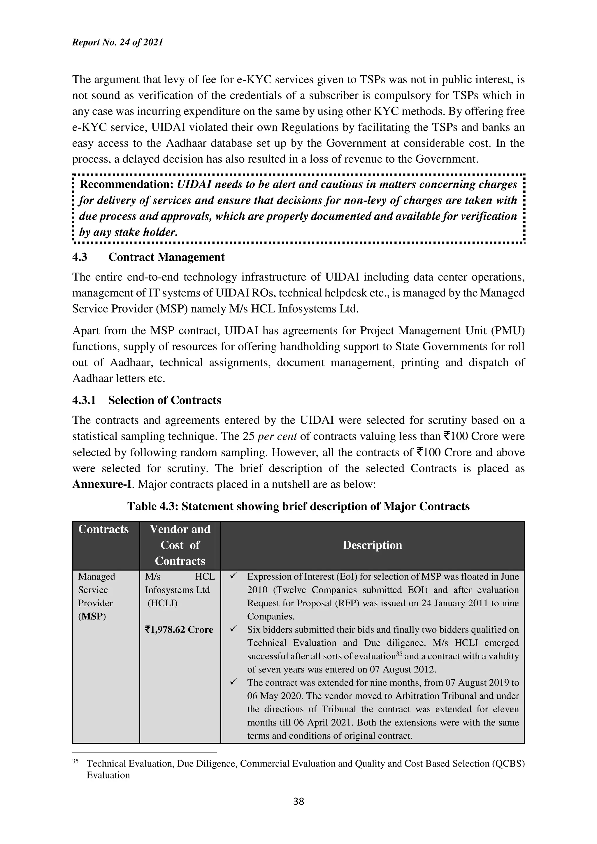 Report No. 24 of 2021
38
The argument that levy of fee for e-KYC services given to TSPs was not in public interest, is
not sound as verification of the credentials of a subscriber is compulsory for TSPs which in
any case was incurring expenditure on the same by using other KYC methods. By offering free
e-KYC service, UIDAI violated their own Regulations by facilitating the TSPs and banks an
easy access to the Aadhaar database set up by the Government at considerable cost. In the
process, a delayed decision has also resulted in a loss of revenue to the Government.
Recommendation: UIDAI needs to be alert and cautious in matters concerning charges
for delivery of services and ensure that decisions for non-levy of charges are taken with
due process and approvals, which are properly documented and available for verification
by any stake holder.
4.3 Contract Management
The entire end-to-end technology infrastructure of UIDAI including data center operations,
management of IT systems of UIDAI ROs, technical helpdesk etc., is managed by the Managed
Service Provider (MSP) namely M/s HCL Infosystems Ltd.
Apart from the MSP contract, UIDAI has agreements for Project Management Unit (PMU)
functions, supply of resources for offering handholding support to State Governments for roll
out of Aadhaar, technical assignments, document management, printing and dispatch of
Aadhaar letters etc.
4.3.1 Selection of Contracts
The contracts and agreements entered by the UIDAI were selected for scrutiny based on a
statistical sampling technique. The 25 per cent of contracts valuing less than `100 Crore were
selected by following random sampling. However, all the contracts of `100 Crore and above
were selected for scrutiny. The brief description of the selected Contracts is placed as
Annexure-I. Major contracts placed in a nutshell are as below:
Table 4.3: Statement showing brief description of Major Contracts
Contracts Vendor and
Cost of
Contracts
Description
Managed
Service
Provider
(MSP)
M/s HCL
Infosystems Ltd
(HCLI)
`
`
`
`1,978.62 Crore
Expression of Interest (EoI) for selection of MSP was floated in June
2010 (Twelve Companies submitted EOI) and after evaluation
Request for Proposal (RFP) was issued on 24 January 2011 to nine
Companies.
Six bidders submitted their bids and finally two bidders qualified on
Technical Evaluation and Due diligence. M/s HCLI emerged
successful after all sorts of evaluation35
and a contract with a validity
of seven years was entered on 07 August 2012.
The contract was extended for nine months, from 07 August 2019 to
06 May 2020. The vendor moved to Arbitration Tribunal and under
the directions of Tribunal the contract was extended for eleven
months till 06 April 2021. Both the extensions were with the same
terms and conditions of original contract.
35
Technical Evaluation, Due Diligence, Commercial Evaluation and Quality and Cost Based Selection (QCBS)
Evaluation
 