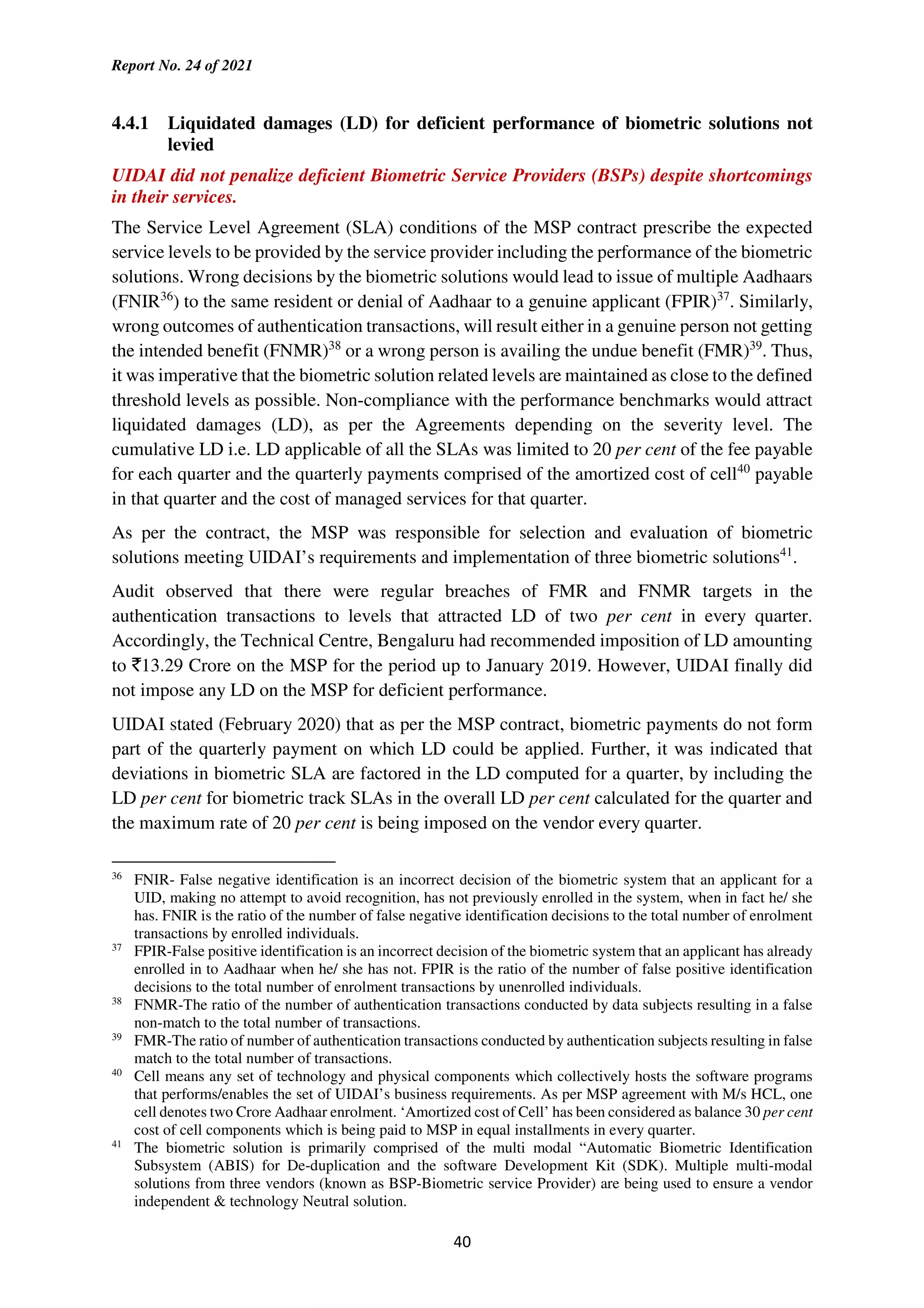 Report No. 24 of 2021
40
4.4.1 Liquidated damages (LD) for deficient performance of biometric solutions not
levied
UIDAI did not penalize deficient Biometric Service Providers (BSPs) despite shortcomings
in their services.
The Service Level Agreement (SLA) conditions of the MSP contract prescribe the expected
service levels to be provided by the service provider including the performance of the biometric
solutions. Wrong decisions by the biometric solutions would lead to issue of multiple Aadhaars
(FNIR36
) to the same resident or denial of Aadhaar to a genuine applicant (FPIR)37
. Similarly,
wrong outcomes of authentication transactions, will result either in a genuine person not getting
the intended benefit (FNMR)38
or a wrong person is availing the undue benefit (FMR)39
. Thus,
it was imperative that the biometric solution related levels are maintained as close to the defined
threshold levels as possible. Non-compliance with the performance benchmarks would attract
liquidated damages (LD), as per the Agreements depending on the severity level. The
cumulative LD i.e. LD applicable of all the SLAs was limited to 20 per cent of the fee payable
for each quarter and the quarterly payments comprised of the amortized cost of cell40
payable
in that quarter and the cost of managed services for that quarter.
As per the contract, the MSP was responsible for selection and evaluation of biometric
solutions meeting UIDAI’s requirements and implementation of three biometric solutions41
.
Audit observed that there were regular breaches of FMR and FNMR targets in the
authentication transactions to levels that attracted LD of two per cent in every quarter.
Accordingly, the Technical Centre, Bengaluru had recommended imposition of LD amounting
to `13.29 Crore on the MSP for the period up to January 2019. However, UIDAI finally did
not impose any LD on the MSP for deficient performance.
UIDAI stated (February 2020) that as per the MSP contract, biometric payments do not form
part of the quarterly payment on which LD could be applied. Further, it was indicated that
deviations in biometric SLA are factored in the LD computed for a quarter, by including the
LD per cent for biometric track SLAs in the overall LD per cent calculated for the quarter and
the maximum rate of 20 per cent is being imposed on the vendor every quarter.
36
FNIR- False negative identification is an incorrect decision of the biometric system that an applicant for a
UID, making no attempt to avoid recognition, has not previously enrolled in the system, when in fact he/ she
has. FNIR is the ratio of the number of false negative identification decisions to the total number of enrolment
transactions by enrolled individuals.
37
FPIR-False positive identification is an incorrect decision of the biometric system that an applicant has already
enrolled in to Aadhaar when he/ she has not. FPIR is the ratio of the number of false positive identification
decisions to the total number of enrolment transactions by unenrolled individuals.
38
FNMR-The ratio of the number of authentication transactions conducted by data subjects resulting in a false
non-match to the total number of transactions.
39
FMR-The ratio of number of authentication transactions conducted by authentication subjects resulting in false
match to the total number of transactions.
40
Cell means any set of technology and physical components which collectively hosts the software programs
that performs/enables the set of UIDAI’s business requirements. As per MSP agreement with M/s HCL, one
cell denotes two Crore Aadhaar enrolment. ‘Amortized cost of Cell’ has been considered as balance 30 per cent
cost of cell components which is being paid to MSP in equal installments in every quarter.
41
The biometric solution is primarily comprised of the multi modal “Automatic Biometric Identification
Subsystem (ABIS) for De-duplication and the software Development Kit (SDK). Multiple multi-modal
solutions from three vendors (known as BSP-Biometric service Provider) are being used to ensure a vendor
independent & technology Neutral solution.
 