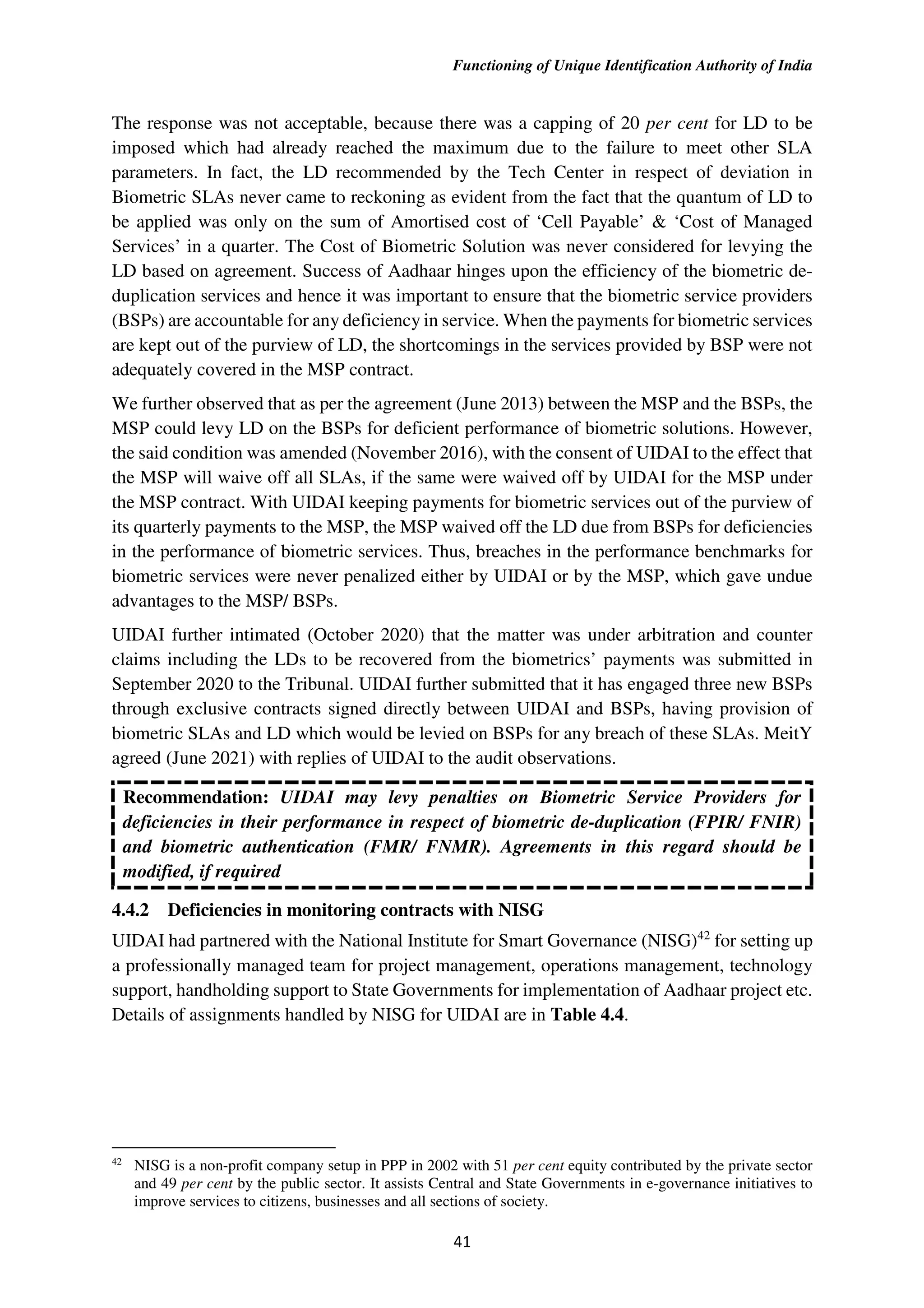 Functioning of Unique Identification Authority of India
41
The response was not acceptable, because there was a capping of 20 per cent for LD to be
imposed which had already reached the maximum due to the failure to meet other SLA
parameters. In fact, the LD recommended by the Tech Center in respect of deviation in
Biometric SLAs never came to reckoning as evident from the fact that the quantum of LD to
be applied was only on the sum of Amortised cost of ‘Cell Payable’ & ‘Cost of Managed
Services’ in a quarter. The Cost of Biometric Solution was never considered for levying the
LD based on agreement. Success of Aadhaar hinges upon the efficiency of the biometric de-
duplication services and hence it was important to ensure that the biometric service providers
(BSPs) are accountable for any deficiency in service. When the payments for biometric services
are kept out of the purview of LD, the shortcomings in the services provided by BSP were not
adequately covered in the MSP contract.
We further observed that as per the agreement (June 2013) between the MSP and the BSPs, the
MSP could levy LD on the BSPs for deficient performance of biometric solutions. However,
the said condition was amended (November 2016), with the consent of UIDAI to the effect that
the MSP will waive off all SLAs, if the same were waived off by UIDAI for the MSP under
the MSP contract. With UIDAI keeping payments for biometric services out of the purview of
its quarterly payments to the MSP, the MSP waived off the LD due from BSPs for deficiencies
in the performance of biometric services. Thus, breaches in the performance benchmarks for
biometric services were never penalized either by UIDAI or by the MSP, which gave undue
advantages to the MSP/ BSPs.
UIDAI further intimated (October 2020) that the matter was under arbitration and counter
claims including the LDs to be recovered from the biometrics’ payments was submitted in
September 2020 to the Tribunal. UIDAI further submitted that it has engaged three new BSPs
through exclusive contracts signed directly between UIDAI and BSPs, having provision of
biometric SLAs and LD which would be levied on BSPs for any breach of these SLAs. MeitY
agreed (June 2021) with replies of UIDAI to the audit observations.
Recommendation: UIDAI may levy penalties on Biometric Service Providers for
deficiencies in their performance in respect of biometric de-duplication (FPIR/ FNIR)
and biometric authentication (FMR/ FNMR). Agreements in this regard should be
modified, if required
4.4.2 Deficiencies in monitoring contracts with NISG
UIDAI had partnered with the National Institute for Smart Governance (NISG)42
for setting up
a professionally managed team for project management, operations management, technology
support, handholding support to State Governments for implementation of Aadhaar project etc.
Details of assignments handled by NISG for UIDAI are in Table 4.4.
42
NISG is a non-profit company setup in PPP in 2002 with 51 per cent equity contributed by the private sector
and 49 per cent by the public sector. It assists Central and State Governments in e-governance initiatives to
improve services to citizens, businesses and all sections of society.
 
