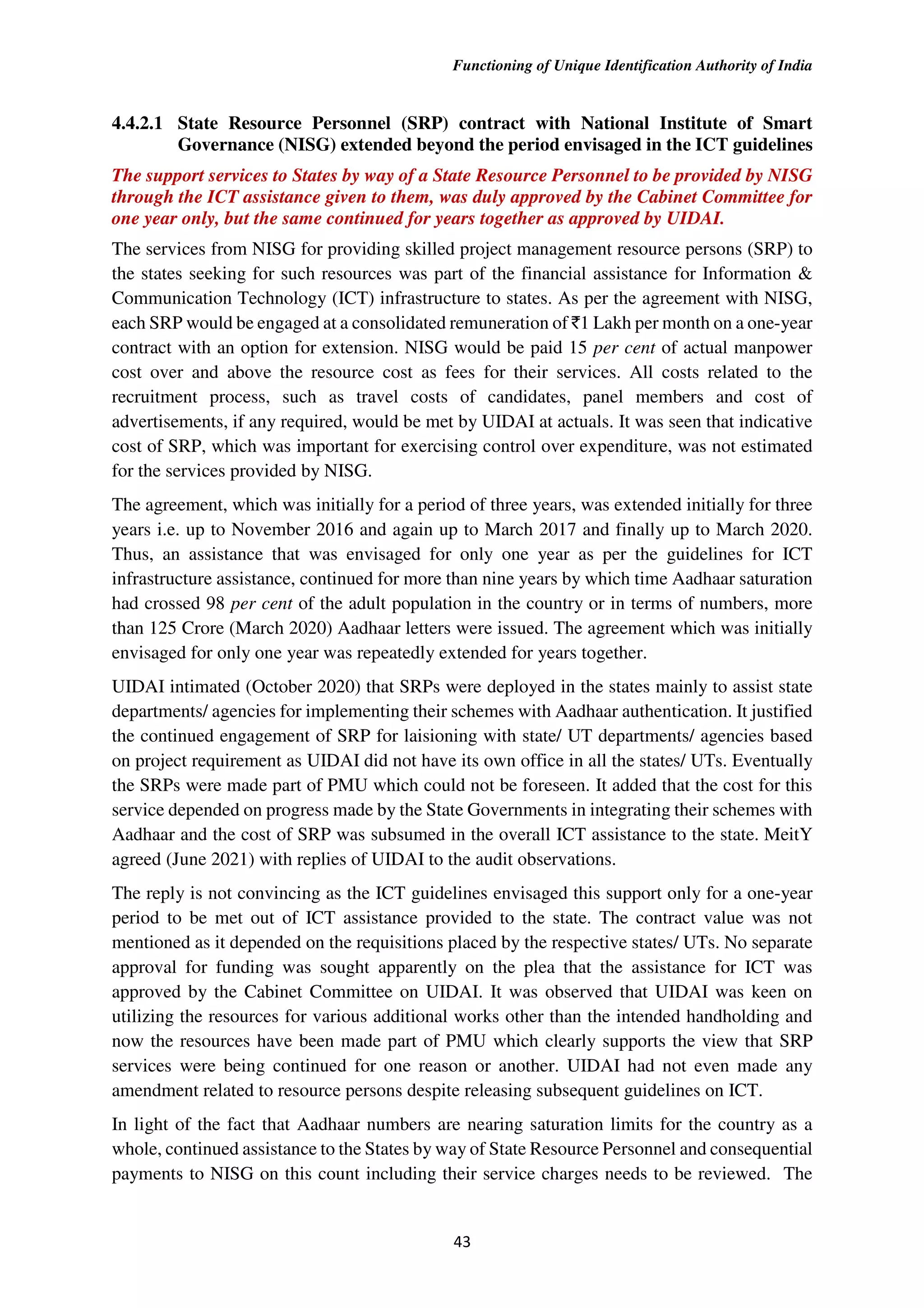 Functioning of Unique Identification Authority of India
43
4.4.2.1 State Resource Personnel (SRP) contract with National Institute of Smart
Governance (NISG) extended beyond the period envisaged in the ICT guidelines
The support services to States by way of a State Resource Personnel to be provided by NISG
through the ICT assistance given to them, was duly approved by the Cabinet Committee for
one year only, but the same continued for years together as approved by UIDAI.
The services from NISG for providing skilled project management resource persons (SRP) to
the states seeking for such resources was part of the financial assistance for Information &
Communication Technology (ICT) infrastructure to states. As per the agreement with NISG,
each SRP would be engaged at a consolidated remuneration of `1 Lakh per month on a one-year
contract with an option for extension. NISG would be paid 15 per cent of actual manpower
cost over and above the resource cost as fees for their services. All costs related to the
recruitment process, such as travel costs of candidates, panel members and cost of
advertisements, if any required, would be met by UIDAI at actuals. It was seen that indicative
cost of SRP, which was important for exercising control over expenditure, was not estimated
for the services provided by NISG.
The agreement, which was initially for a period of three years, was extended initially for three
years i.e. up to November 2016 and again up to March 2017 and finally up to March 2020.
Thus, an assistance that was envisaged for only one year as per the guidelines for ICT
infrastructure assistance, continued for more than nine years by which time Aadhaar saturation
had crossed 98 per cent of the adult population in the country or in terms of numbers, more
than 125 Crore (March 2020) Aadhaar letters were issued. The agreement which was initially
envisaged for only one year was repeatedly extended for years together.
UIDAI intimated (October 2020) that SRPs were deployed in the states mainly to assist state
departments/ agencies for implementing their schemes with Aadhaar authentication. It justified
the continued engagement of SRP for laisioning with state/ UT departments/ agencies based
on project requirement as UIDAI did not have its own office in all the states/ UTs. Eventually
the SRPs were made part of PMU which could not be foreseen. It added that the cost for this
service depended on progress made by the State Governments in integrating their schemes with
Aadhaar and the cost of SRP was subsumed in the overall ICT assistance to the state. MeitY
agreed (June 2021) with replies of UIDAI to the audit observations.
The reply is not convincing as the ICT guidelines envisaged this support only for a one-year
period to be met out of ICT assistance provided to the state. The contract value was not
mentioned as it depended on the requisitions placed by the respective states/ UTs. No separate
approval for funding was sought apparently on the plea that the assistance for ICT was
approved by the Cabinet Committee on UIDAI. It was observed that UIDAI was keen on
utilizing the resources for various additional works other than the intended handholding and
now the resources have been made part of PMU which clearly supports the view that SRP
services were being continued for one reason or another. UIDAI had not even made any
amendment related to resource persons despite releasing subsequent guidelines on ICT.
In light of the fact that Aadhaar numbers are nearing saturation limits for the country as a
whole, continued assistance to the States by way of State Resource Personnel and consequential
payments to NISG on this count including their service charges needs to be reviewed. The
 
