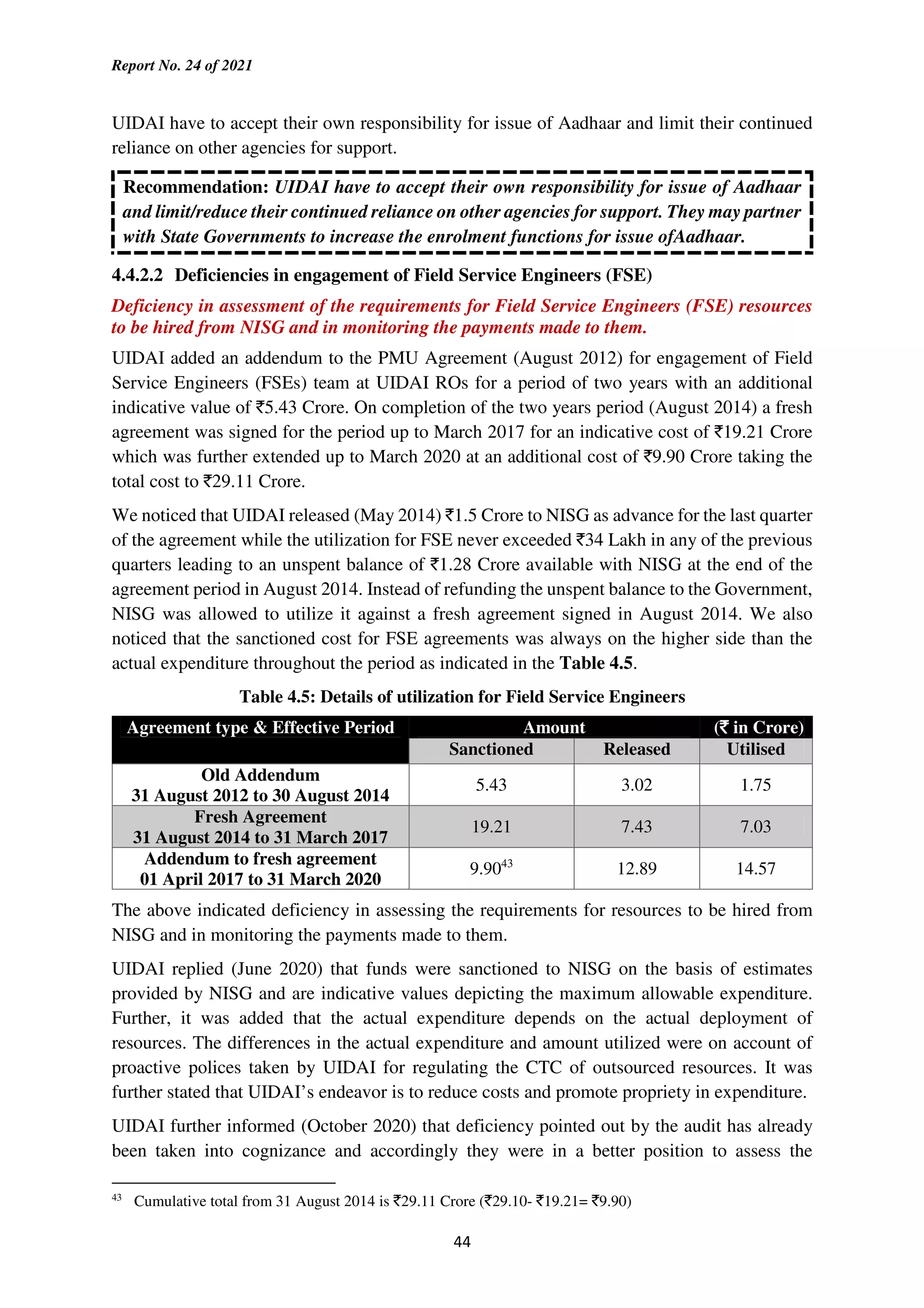 Report No. 24 of 2021
44
UIDAI have to accept their own responsibility for issue of Aadhaar and limit their continued
reliance on other agencies for support.
Recommendation: UIDAI have to accept their own responsibility for issue of Aadhaar
and limit/reduce their continued reliance on other agencies for support. They may partner
with State Governments to increase the enrolment functions for issue ofAadhaar.
4.4.2.2 Deficiencies in engagement of Field Service Engineers (FSE)
Deficiency in assessment of the requirements for Field Service Engineers (FSE) resources
to be hired from NISG and in monitoring the payments made to them.
UIDAI added an addendum to the PMU Agreement (August 2012) for engagement of Field
Service Engineers (FSEs) team at UIDAI ROs for a period of two years with an additional
indicative value of `5.43 Crore. On completion of the two years period (August 2014) a fresh
agreement was signed for the period up to March 2017 for an indicative cost of `19.21 Crore
which was further extended up to March 2020 at an additional cost of `9.90 Crore taking the
total cost to `29.11 Crore.
We noticed that UIDAI released (May 2014) `1.5 Crore to NISG as advance for the last quarter
of the agreement while the utilization for FSE never exceeded `34 Lakh in any of the previous
quarters leading to an unspent balance of `1.28 Crore available with NISG at the end of the
agreement period in August 2014. Instead of refunding the unspent balance to the Government,
NISG was allowed to utilize it against a fresh agreement signed in August 2014. We also
noticed that the sanctioned cost for FSE agreements was always on the higher side than the
actual expenditure throughout the period as indicated in the Table 4.5.
Table 4.5: Details of utilization for Field Service Engineers
Agreement type & Effective Period Amount (`
`
`
` in Crore)
Sanctioned Released Utilised
Old Addendum
31 August 2012 to 30 August 2014
5.43 3.02 1.75
Fresh Agreement
31 August 2014 to 31 March 2017
19.21 7.43 7.03
Addendum to fresh agreement
01 April 2017 to 31 March 2020
9.9043
12.89 14.57
The above indicated deficiency in assessing the requirements for resources to be hired from
NISG and in monitoring the payments made to them.
UIDAI replied (June 2020) that funds were sanctioned to NISG on the basis of estimates
provided by NISG and are indicative values depicting the maximum allowable expenditure.
Further, it was added that the actual expenditure depends on the actual deployment of
resources. The differences in the actual expenditure and amount utilized were on account of
proactive polices taken by UIDAI for regulating the CTC of outsourced resources. It was
further stated that UIDAI’s endeavor is to reduce costs and promote propriety in expenditure.
UIDAI further informed (October 2020) that deficiency pointed out by the audit has already
been taken into cognizance and accordingly they were in a better position to assess the
43
Cumulative total from 31 August 2014 is `29.11 Crore (`29.10- `19.21= `9.90)
 