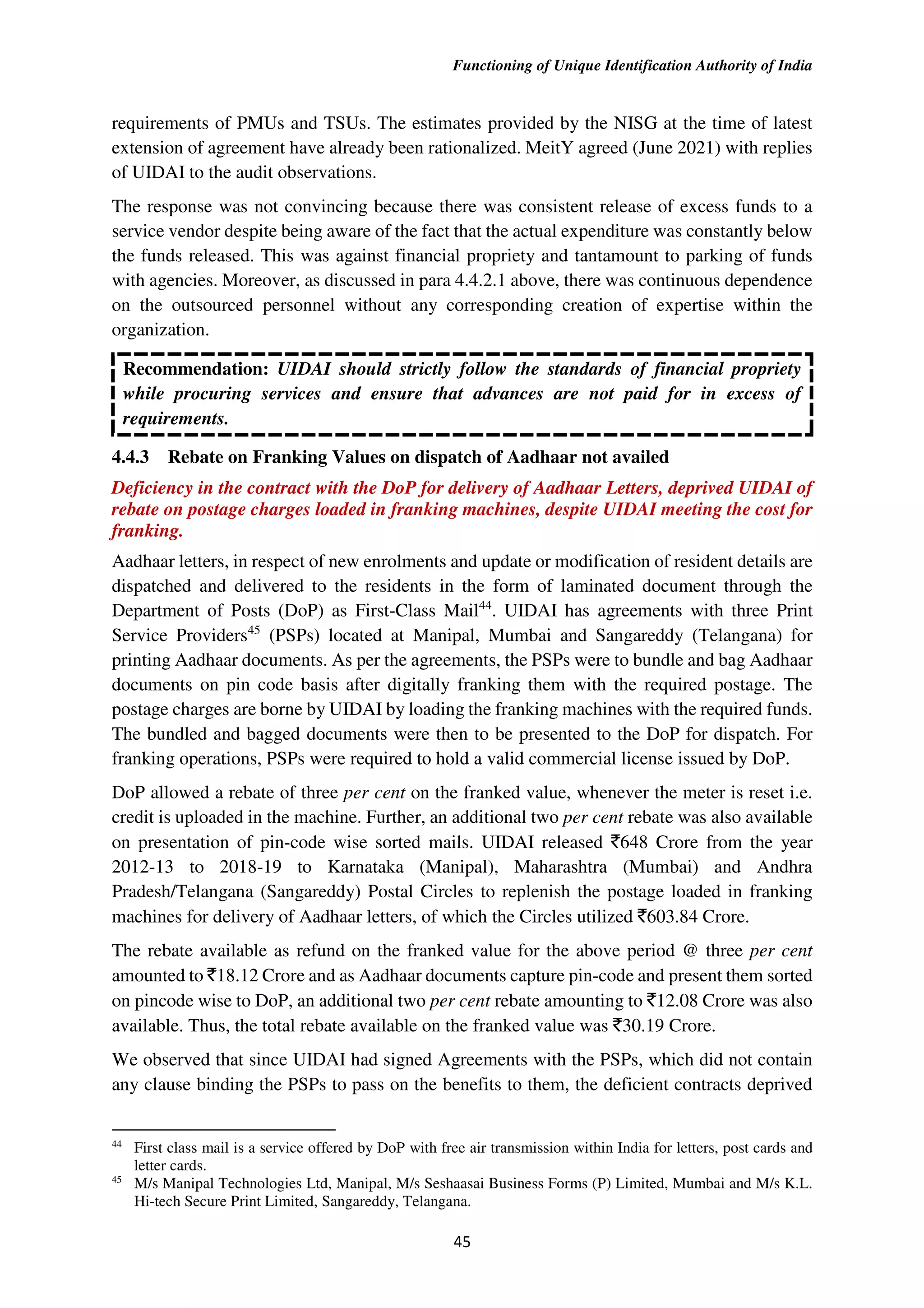 Functioning of Unique Identification Authority of India
45
requirements of PMUs and TSUs. The estimates provided by the NISG at the time of latest
extension of agreement have already been rationalized. MeitY agreed (June 2021) with replies
of UIDAI to the audit observations.
The response was not convincing because there was consistent release of excess funds to a
service vendor despite being aware of the fact that the actual expenditure was constantly below
the funds released. This was against financial propriety and tantamount to parking of funds
with agencies. Moreover, as discussed in para 4.4.2.1 above, there was continuous dependence
on the outsourced personnel without any corresponding creation of expertise within the
organization.
Recommendation: UIDAI should strictly follow the standards of financial propriety
while procuring services and ensure that advances are not paid for in excess of
requirements.
4.4.3 Rebate on Franking Values on dispatch of Aadhaar not availed
Deficiency in the contract with the DoP for delivery of Aadhaar Letters, deprived UIDAI of
rebate on postage charges loaded in franking machines, despite UIDAI meeting the cost for
franking.
Aadhaar letters, in respect of new enrolments and update or modification of resident details are
dispatched and delivered to the residents in the form of laminated document through the
Department of Posts (DoP) as First-Class Mail44
. UIDAI has agreements with three Print
Service Providers45
(PSPs) located at Manipal, Mumbai and Sangareddy (Telangana) for
printing Aadhaar documents. As per the agreements, the PSPs were to bundle and bag Aadhaar
documents on pin code basis after digitally franking them with the required postage. The
postage charges are borne by UIDAI by loading the franking machines with the required funds.
The bundled and bagged documents were then to be presented to the DoP for dispatch. For
franking operations, PSPs were required to hold a valid commercial license issued by DoP.
DoP allowed a rebate of three per cent on the franked value, whenever the meter is reset i.e.
credit is uploaded in the machine. Further, an additional two per cent rebate was also available
on presentation of pin-code wise sorted mails. UIDAI released `648 Crore from the year
2012-13 to 2018-19 to Karnataka (Manipal), Maharashtra (Mumbai) and Andhra
Pradesh/Telangana (Sangareddy) Postal Circles to replenish the postage loaded in franking
machines for delivery of Aadhaar letters, of which the Circles utilized `603.84 Crore.
The rebate available as refund on the franked value for the above period @ three per cent
amounted to `18.12 Crore and as Aadhaar documents capture pin-code and present them sorted
on pincode wise to DoP, an additional two per cent rebate amounting to `12.08 Crore was also
available. Thus, the total rebate available on the franked value was `30.19 Crore.
We observed that since UIDAI had signed Agreements with the PSPs, which did not contain
any clause binding the PSPs to pass on the benefits to them, the deficient contracts deprived
44
First class mail is a service offered by DoP with free air transmission within India for letters, post cards and
letter cards.
45
M/s Manipal Technologies Ltd, Manipal, M/s Seshaasai Business Forms (P) Limited, Mumbai and M/s K.L.
Hi-tech Secure Print Limited, Sangareddy, Telangana.
 