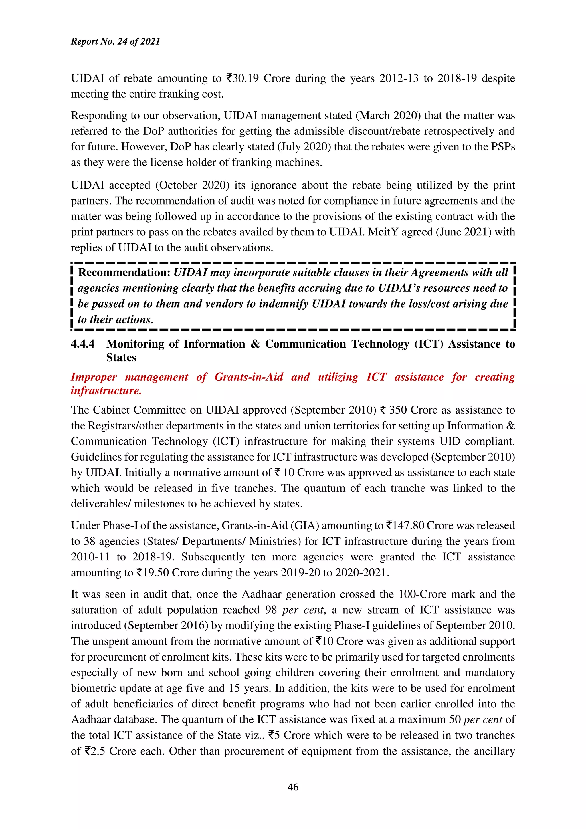 Report No. 24 of 2021
46
UIDAI of rebate amounting to `30.19 Crore during the years 2012-13 to 2018-19 despite
meeting the entire franking cost.
Responding to our observation, UIDAI management stated (March 2020) that the matter was
referred to the DoP authorities for getting the admissible discount/rebate retrospectively and
for future. However, DoP has clearly stated (July 2020) that the rebates were given to the PSPs
as they were the license holder of franking machines.
UIDAI accepted (October 2020) its ignorance about the rebate being utilized by the print
partners. The recommendation of audit was noted for compliance in future agreements and the
matter was being followed up in accordance to the provisions of the existing contract with the
print partners to pass on the rebates availed by them to UIDAI. MeitY agreed (June 2021) with
replies of UIDAI to the audit observations.
Recommendation: UIDAI may incorporate suitable clauses in their Agreements with all
agencies mentioning clearly that the benefits accruing due to UIDAI’s resources need to
be passed on to them and vendors to indemnify UIDAI towards the loss/cost arising due
to their actions.
4.4.4 Monitoring of Information & Communication Technology (ICT) Assistance to
States
Improper management of Grants-in-Aid and utilizing ICT assistance for creating
infrastructure.
The Cabinet Committee on UIDAI approved (September 2010) ` 350 Crore as assistance to
the Registrars/other departments in the states and union territories for setting up Information &
Communication Technology (ICT) infrastructure for making their systems UID compliant.
Guidelines for regulating the assistance for ICT infrastructure was developed (September 2010)
by UIDAI. Initially a normative amount of ` 10 Crore was approved as assistance to each state
which would be released in five tranches. The quantum of each tranche was linked to the
deliverables/ milestones to be achieved by states.
Under Phase-I of the assistance, Grants-in-Aid (GIA) amounting to `147.80 Crore was released
to 38 agencies (States/ Departments/ Ministries) for ICT infrastructure during the years from
2010-11 to 2018-19. Subsequently ten more agencies were granted the ICT assistance
amounting to `19.50 Crore during the years 2019-20 to 2020-2021.
It was seen in audit that, once the Aadhaar generation crossed the 100-Crore mark and the
saturation of adult population reached 98 per cent, a new stream of ICT assistance was
introduced (September 2016) by modifying the existing Phase-I guidelines of September 2010.
The unspent amount from the normative amount of `10 Crore was given as additional support
for procurement of enrolment kits. These kits were to be primarily used for targeted enrolments
especially of new born and school going children covering their enrolment and mandatory
biometric update at age five and 15 years. In addition, the kits were to be used for enrolment
of adult beneficiaries of direct benefit programs who had not been earlier enrolled into the
Aadhaar database. The quantum of the ICT assistance was fixed at a maximum 50 per cent of
the total ICT assistance of the State viz., `5 Crore which were to be released in two tranches
of `2.5 Crore each. Other than procurement of equipment from the assistance, the ancillary
 