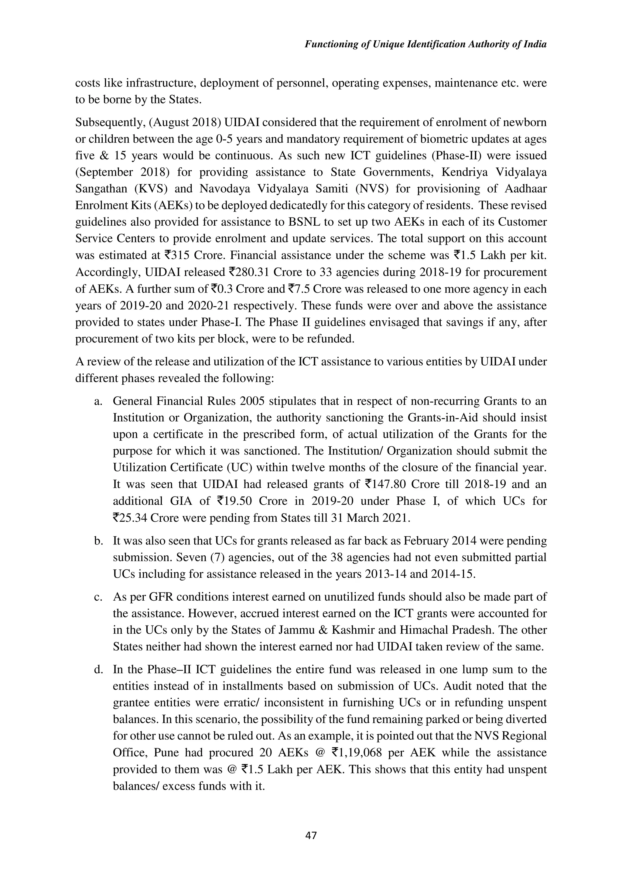 Functioning of Unique Identification Authority of India
47
costs like infrastructure, deployment of personnel, operating expenses, maintenance etc. were
to be borne by the States.
Subsequently, (August 2018) UIDAI considered that the requirement of enrolment of newborn
or children between the age 0-5 years and mandatory requirement of biometric updates at ages
five & 15 years would be continuous. As such new ICT guidelines (Phase-II) were issued
(September 2018) for providing assistance to State Governments, Kendriya Vidyalaya
Sangathan (KVS) and Navodaya Vidyalaya Samiti (NVS) for provisioning of Aadhaar
Enrolment Kits (AEKs) to be deployed dedicatedly for this category of residents. These revised
guidelines also provided for assistance to BSNL to set up two AEKs in each of its Customer
Service Centers to provide enrolment and update services. The total support on this account
was estimated at `315 Crore. Financial assistance under the scheme was `1.5 Lakh per kit.
Accordingly, UIDAI released `280.31 Crore to 33 agencies during 2018-19 for procurement
of AEKs. A further sum of `0.3 Crore and `7.5 Crore was released to one more agency in each
years of 2019-20 and 2020-21 respectively. These funds were over and above the assistance
provided to states under Phase-I. The Phase II guidelines envisaged that savings if any, after
procurement of two kits per block, were to be refunded.
A review of the release and utilization of the ICT assistance to various entities by UIDAI under
different phases revealed the following:
a. General Financial Rules 2005 stipulates that in respect of non-recurring Grants to an
Institution or Organization, the authority sanctioning the Grants-in-Aid should insist
upon a certificate in the prescribed form, of actual utilization of the Grants for the
purpose for which it was sanctioned. The Institution/ Organization should submit the
Utilization Certificate (UC) within twelve months of the closure of the financial year.
It was seen that UIDAI had released grants of `147.80 Crore till 2018-19 and an
additional GIA of `19.50 Crore in 2019-20 under Phase I, of which UCs for
`25.34 Crore were pending from States till 31 March 2021.
b. It was also seen that UCs for grants released as far back as February 2014 were pending
submission. Seven (7) agencies, out of the 38 agencies had not even submitted partial
UCs including for assistance released in the years 2013-14 and 2014-15.
c. As per GFR conditions interest earned on unutilized funds should also be made part of
the assistance. However, accrued interest earned on the ICT grants were accounted for
in the UCs only by the States of Jammu & Kashmir and Himachal Pradesh. The other
States neither had shown the interest earned nor had UIDAI taken review of the same.
d. In the Phase–II ICT guidelines the entire fund was released in one lump sum to the
entities instead of in installments based on submission of UCs. Audit noted that the
grantee entities were erratic/ inconsistent in furnishing UCs or in refunding unspent
balances. In this scenario, the possibility of the fund remaining parked or being diverted
for other use cannot be ruled out. As an example, it is pointed out that the NVS Regional
Office, Pune had procured 20 AEKs @ `1,19,068 per AEK while the assistance
provided to them was @ `1.5 Lakh per AEK. This shows that this entity had unspent
balances/ excess funds with it.
 