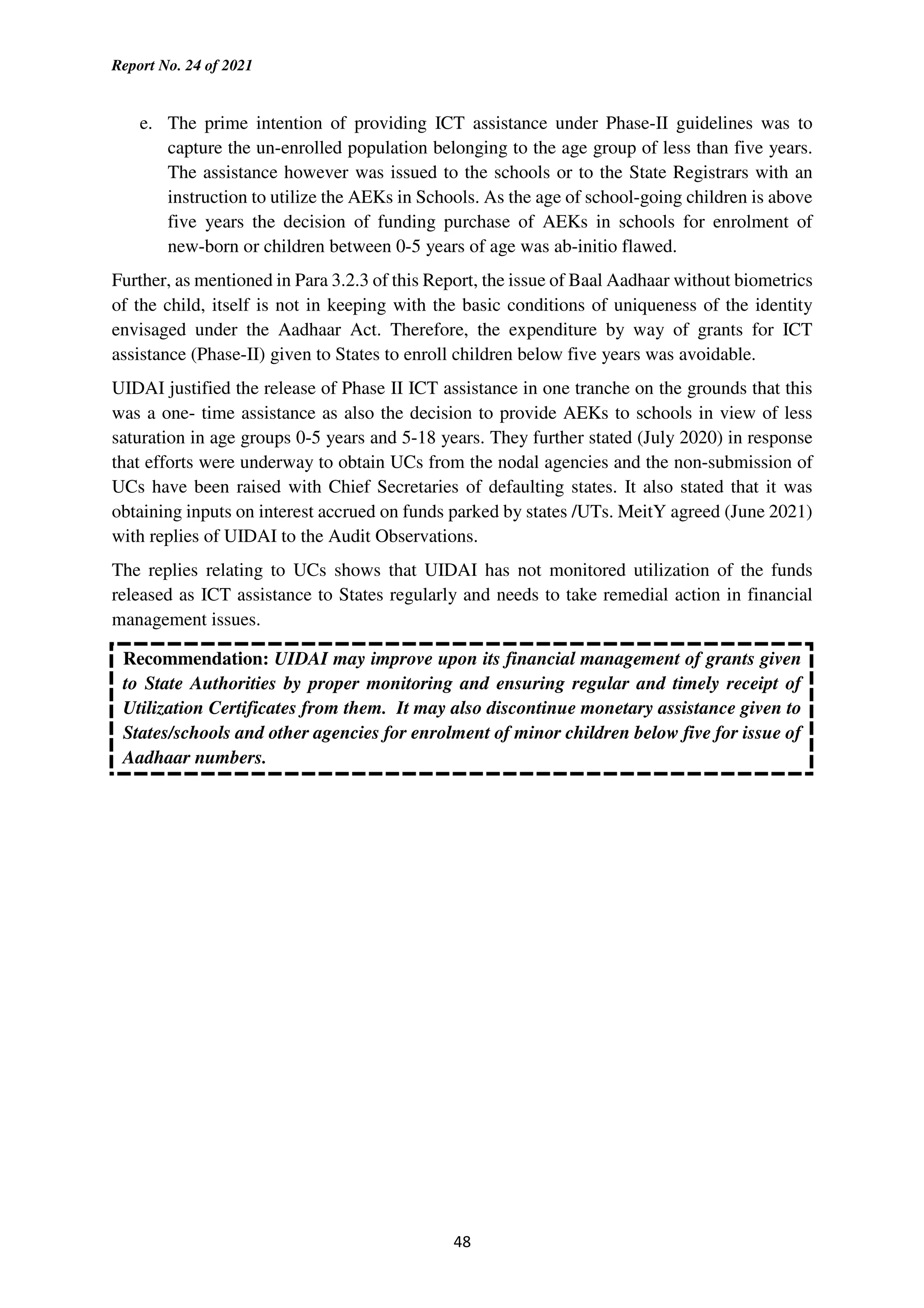 Report No. 24 of 2021
48
e. The prime intention of providing ICT assistance under Phase-II guidelines was to
capture the un-enrolled population belonging to the age group of less than five years.
The assistance however was issued to the schools or to the State Registrars with an
instruction to utilize the AEKs in Schools. As the age of school-going children is above
five years the decision of funding purchase of AEKs in schools for enrolment of
new-born or children between 0-5 years of age was ab-initio flawed.
Further, as mentioned in Para 3.2.3 of this Report, the issue of Baal Aadhaar without biometrics
of the child, itself is not in keeping with the basic conditions of uniqueness of the identity
envisaged under the Aadhaar Act. Therefore, the expenditure by way of grants for ICT
assistance (Phase-II) given to States to enroll children below five years was avoidable.
UIDAI justified the release of Phase II ICT assistance in one tranche on the grounds that this
was a one- time assistance as also the decision to provide AEKs to schools in view of less
saturation in age groups 0-5 years and 5-18 years. They further stated (July 2020) in response
that efforts were underway to obtain UCs from the nodal agencies and the non-submission of
UCs have been raised with Chief Secretaries of defaulting states. It also stated that it was
obtaining inputs on interest accrued on funds parked by states /UTs. MeitY agreed (June 2021)
with replies of UIDAI to the Audit Observations.
The replies relating to UCs shows that UIDAI has not monitored utilization of the funds
released as ICT assistance to States regularly and needs to take remedial action in financial
management issues.
Recommendation: UIDAI may improve upon its financial management of grants given
to State Authorities by proper monitoring and ensuring regular and timely receipt of
Utilization Certificates from them. It may also discontinue monetary assistance given to
States/schools and other agencies for enrolment of minor children below five for issue of
Aadhaar numbers.
 