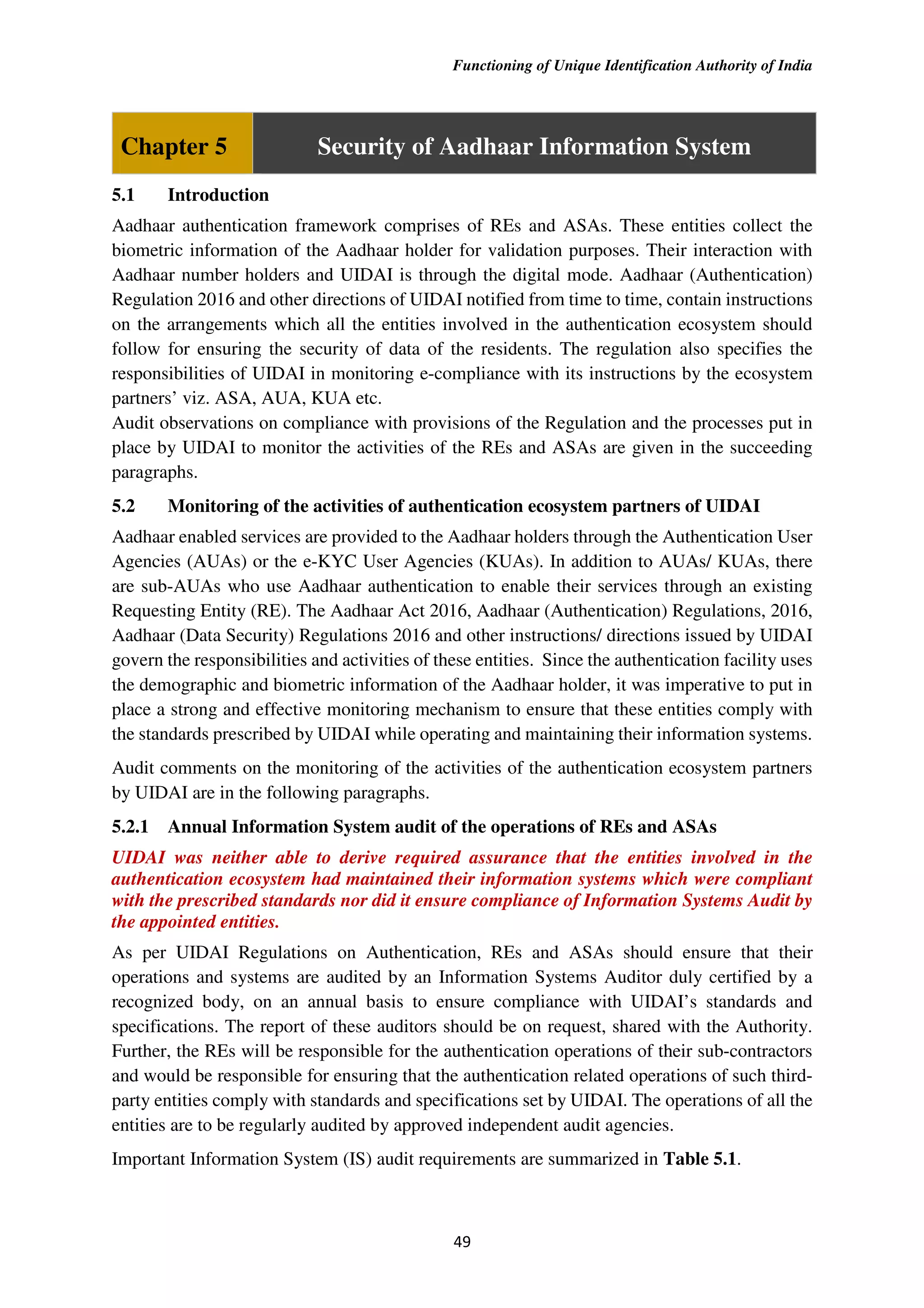 Functioning of Unique Identification Authority of India
49
Chapter 5 Security of Aadhaar Information System
5.1 Introduction
Aadhaar authentication framework comprises of REs and ASAs. These entities collect the
biometric information of the Aadhaar holder for validation purposes. Their interaction with
Aadhaar number holders and UIDAI is through the digital mode. Aadhaar (Authentication)
Regulation 2016 and other directions of UIDAI notified from time to time, contain instructions
on the arrangements which all the entities involved in the authentication ecosystem should
follow for ensuring the security of data of the residents. The regulation also specifies the
responsibilities of UIDAI in monitoring e-compliance with its instructions by the ecosystem
partners’ viz. ASA, AUA, KUA etc.
Audit observations on compliance with provisions of the Regulation and the processes put in
place by UIDAI to monitor the activities of the REs and ASAs are given in the succeeding
paragraphs.
5.2 Monitoring of the activities of authentication ecosystem partners of UIDAI
Aadhaar enabled services are provided to the Aadhaar holders through the Authentication User
Agencies (AUAs) or the e-KYC User Agencies (KUAs). In addition to AUAs/ KUAs, there
are sub-AUAs who use Aadhaar authentication to enable their services through an existing
Requesting Entity (RE). The Aadhaar Act 2016, Aadhaar (Authentication) Regulations, 2016,
Aadhaar (Data Security) Regulations 2016 and other instructions/ directions issued by UIDAI
govern the responsibilities and activities of these entities. Since the authentication facility uses
the demographic and biometric information of the Aadhaar holder, it was imperative to put in
place a strong and effective monitoring mechanism to ensure that these entities comply with
the standards prescribed by UIDAI while operating and maintaining their information systems.
Audit comments on the monitoring of the activities of the authentication ecosystem partners
by UIDAI are in the following paragraphs.
5.2.1 Annual Information System audit of the operations of REs and ASAs
UIDAI was neither able to derive required assurance that the entities involved in the
authentication ecosystem had maintained their information systems which were compliant
with the prescribed standards nor did it ensure compliance of Information Systems Audit by
the appointed entities.
As per UIDAI Regulations on Authentication, REs and ASAs should ensure that their
operations and systems are audited by an Information Systems Auditor duly certified by a
recognized body, on an annual basis to ensure compliance with UIDAI’s standards and
specifications. The report of these auditors should be on request, shared with the Authority.
Further, the REs will be responsible for the authentication operations of their sub-contractors
and would be responsible for ensuring that the authentication related operations of such third-
party entities comply with standards and specifications set by UIDAI. The operations of all the
entities are to be regularly audited by approved independent audit agencies.
Important Information System (IS) audit requirements are summarized in Table 5.1.
 