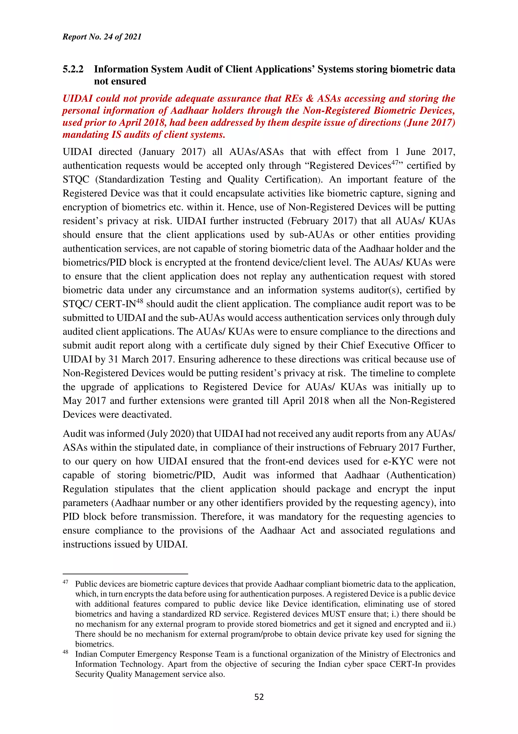 Report No. 24 of 2021
52
5.2.2 Information System Audit of Client Applications’ Systems storing biometric data
not ensured
UIDAI could not provide adequate assurance that REs & ASAs accessing and storing the
personal information of Aadhaar holders through the Non-Registered Biometric Devices,
used prior to April 2018, had been addressed by them despite issue of directions (June 2017)
mandating IS audits of client systems.
UIDAI directed (January 2017) all AUAs/ASAs that with effect from 1 June 2017,
authentication requests would be accepted only through “Registered Devices47
” certified by
STQC (Standardization Testing and Quality Certification). An important feature of the
Registered Device was that it could encapsulate activities like biometric capture, signing and
encryption of biometrics etc. within it. Hence, use of Non-Registered Devices will be putting
resident’s privacy at risk. UIDAI further instructed (February 2017) that all AUAs/ KUAs
should ensure that the client applications used by sub-AUAs or other entities providing
authentication services, are not capable of storing biometric data of the Aadhaar holder and the
biometrics/PID block is encrypted at the frontend device/client level. The AUAs/ KUAs were
to ensure that the client application does not replay any authentication request with stored
biometric data under any circumstance and an information systems auditor(s), certified by
STQC/ CERT-IN48
should audit the client application. The compliance audit report was to be
submitted to UIDAI and the sub-AUAs would access authentication services only through duly
audited client applications. The AUAs/ KUAs were to ensure compliance to the directions and
submit audit report along with a certificate duly signed by their Chief Executive Officer to
UIDAI by 31 March 2017. Ensuring adherence to these directions was critical because use of
Non-Registered Devices would be putting resident’s privacy at risk. The timeline to complete
the upgrade of applications to Registered Device for AUAs/ KUAs was initially up to
May 2017 and further extensions were granted till April 2018 when all the Non-Registered
Devices were deactivated.
Audit was informed (July 2020) that UIDAI had not received any audit reports from any AUAs/
ASAs within the stipulated date, in compliance of their instructions of February 2017 Further,
to our query on how UIDAI ensured that the front-end devices used for e-KYC were not
capable of storing biometric/PID, Audit was informed that Aadhaar (Authentication)
Regulation stipulates that the client application should package and encrypt the input
parameters (Aadhaar number or any other identifiers provided by the requesting agency), into
PID block before transmission. Therefore, it was mandatory for the requesting agencies to
ensure compliance to the provisions of the Aadhaar Act and associated regulations and
instructions issued by UIDAI.
47
Public devices are biometric capture devices that provide Aadhaar compliant biometric data to the application,
which, in turn encrypts the data before using for authentication purposes. A registered Device is a public device
with additional features compared to public device like Device identification, eliminating use of stored
biometrics and having a standardized RD service. Registered devices MUST ensure that; i.) there should be
no mechanism for any external program to provide stored biometrics and get it signed and encrypted and ii.)
There should be no mechanism for external program/probe to obtain device private key used for signing the
biometrics.
48
Indian Computer Emergency Response Team is a functional organization of the Ministry of Electronics and
Information Technology. Apart from the objective of securing the Indian cyber space CERT-In provides
Security Quality Management service also.
 