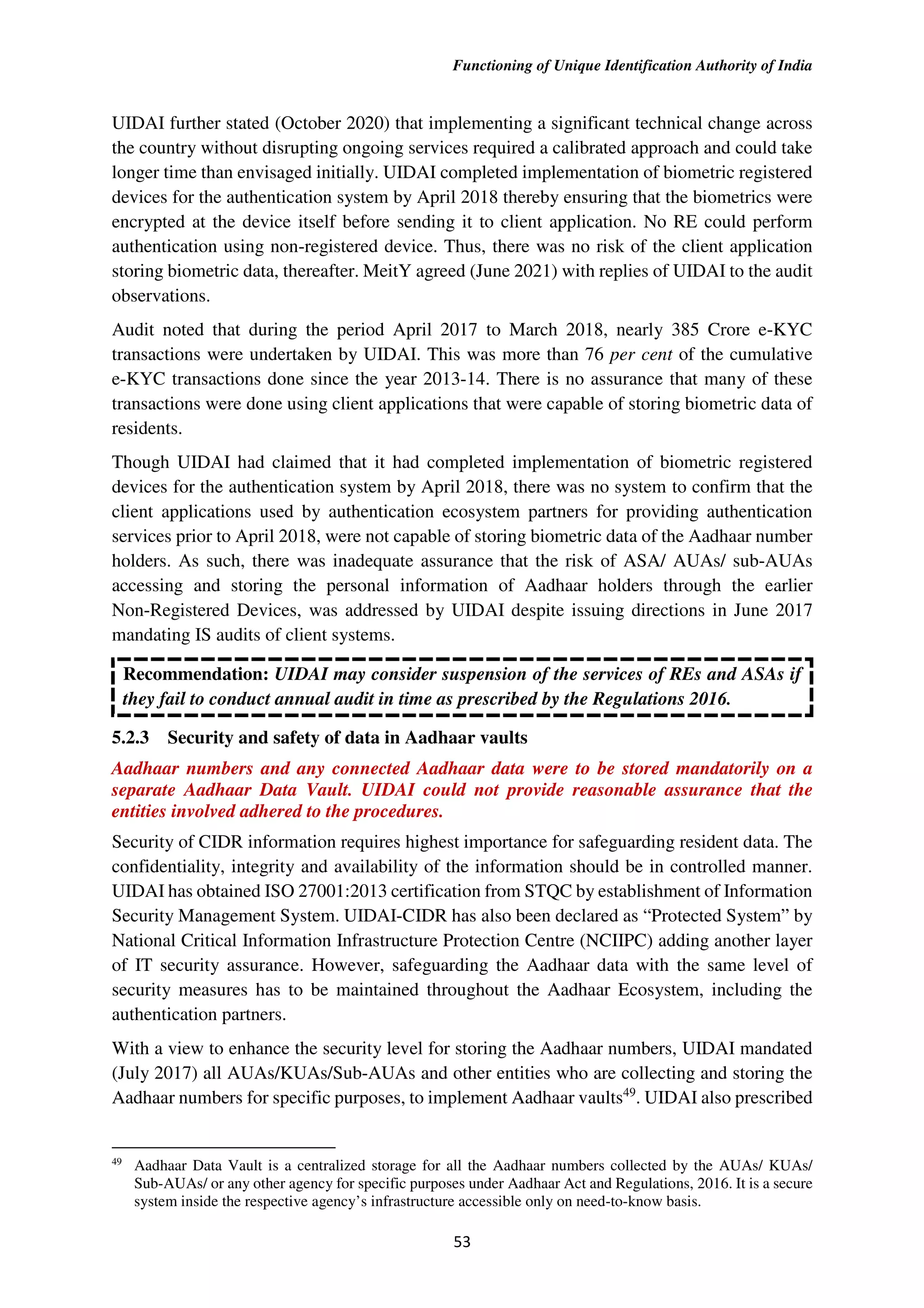 Functioning of Unique Identification Authority of India
53
UIDAI further stated (October 2020) that implementing a significant technical change across
the country without disrupting ongoing services required a calibrated approach and could take
longer time than envisaged initially. UIDAI completed implementation of biometric registered
devices for the authentication system by April 2018 thereby ensuring that the biometrics were
encrypted at the device itself before sending it to client application. No RE could perform
authentication using non-registered device. Thus, there was no risk of the client application
storing biometric data, thereafter. MeitY agreed (June 2021) with replies of UIDAI to the audit
observations.
Audit noted that during the period April 2017 to March 2018, nearly 385 Crore e-KYC
transactions were undertaken by UIDAI. This was more than 76 per cent of the cumulative
e-KYC transactions done since the year 2013-14. There is no assurance that many of these
transactions were done using client applications that were capable of storing biometric data of
residents.
Though UIDAI had claimed that it had completed implementation of biometric registered
devices for the authentication system by April 2018, there was no system to confirm that the
client applications used by authentication ecosystem partners for providing authentication
services prior to April 2018, were not capable of storing biometric data of the Aadhaar number
holders. As such, there was inadequate assurance that the risk of ASA/ AUAs/ sub-AUAs
accessing and storing the personal information of Aadhaar holders through the earlier
Non-Registered Devices, was addressed by UIDAI despite issuing directions in June 2017
mandating IS audits of client systems.
Recommendation: UIDAI may consider suspension of the services of REs and ASAs if
they fail to conduct annual audit in time as prescribed by the Regulations 2016.
5.2.3 Security and safety of data in Aadhaar vaults
Aadhaar numbers and any connected Aadhaar data were to be stored mandatorily on a
separate Aadhaar Data Vault. UIDAI could not provide reasonable assurance that the
entities involved adhered to the procedures.
Security of CIDR information requires highest importance for safeguarding resident data. The
confidentiality, integrity and availability of the information should be in controlled manner.
UIDAI has obtained ISO 27001:2013 certification from STQC by establishment of Information
Security Management System. UIDAI-CIDR has also been declared as “Protected System” by
National Critical Information Infrastructure Protection Centre (NCIIPC) adding another layer
of IT security assurance. However, safeguarding the Aadhaar data with the same level of
security measures has to be maintained throughout the Aadhaar Ecosystem, including the
authentication partners.
With a view to enhance the security level for storing the Aadhaar numbers, UIDAI mandated
(July 2017) all AUAs/KUAs/Sub-AUAs and other entities who are collecting and storing the
Aadhaar numbers for specific purposes, to implement Aadhaar vaults49
. UIDAI also prescribed
49
Aadhaar Data Vault is a centralized storage for all the Aadhaar numbers collected by the AUAs/ KUAs/
Sub-AUAs/ or any other agency for specific purposes under Aadhaar Act and Regulations, 2016. It is a secure
system inside the respective agency’s infrastructure accessible only on need-to-know basis.
 