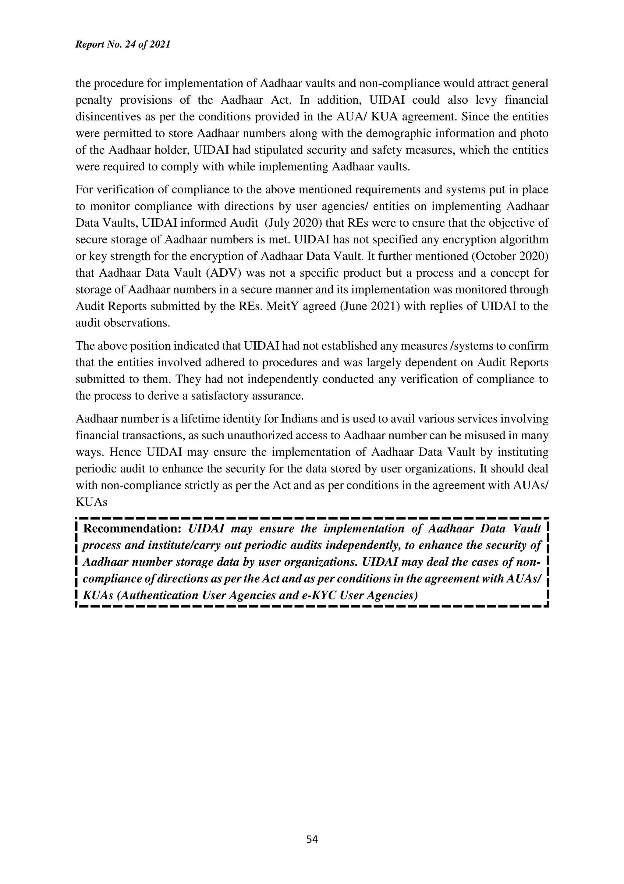 Report No. 24 of 2021
54
the procedure for implementation of Aadhaar vaults and non-compliance would attract general
penalty provisions of the Aadhaar Act. In addition, UIDAI could also levy financial
disincentives as per the conditions provided in the AUA/ KUA agreement. Since the entities
were permitted to store Aadhaar numbers along with the demographic information and photo
of the Aadhaar holder, UIDAI had stipulated security and safety measures, which the entities
were required to comply with while implementing Aadhaar vaults.
For verification of compliance to the above mentioned requirements and systems put in place
to monitor compliance with directions by user agencies/ entities on implementing Aadhaar
Data Vaults, UIDAI informed Audit (July 2020) that REs were to ensure that the objective of
secure storage of Aadhaar numbers is met. UIDAI has not specified any encryption algorithm
or key strength for the encryption of Aadhaar Data Vault. It further mentioned (October 2020)
that Aadhaar Data Vault (ADV) was not a specific product but a process and a concept for
storage of Aadhaar numbers in a secure manner and its implementation was monitored through
Audit Reports submitted by the REs. MeitY agreed (June 2021) with replies of UIDAI to the
audit observations.
The above position indicated that UIDAI had not established any measures /systems to confirm
that the entities involved adhered to procedures and was largely dependent on Audit Reports
submitted to them. They had not independently conducted any verification of compliance to
the process to derive a satisfactory assurance.
Aadhaar number is a lifetime identity for Indians and is used to avail various services involving
financial transactions, as such unauthorized access to Aadhaar number can be misused in many
ways. Hence UIDAI may ensure the implementation of Aadhaar Data Vault by instituting
periodic audit to enhance the security for the data stored by user organizations. It should deal
with non-compliance strictly as per the Act and as per conditions in the agreement with AUAs/
KUAs
Recommendation: UIDAI may ensure the implementation of Aadhaar Data Vault
process and institute/carry out periodic audits independently, to enhance the security of
Aadhaar number storage data by user organizations. UIDAI may deal the cases of non-
compliance of directions as per the Act and as per conditions in the agreement with AUAs/
KUAs (Authentication User Agencies and e-KYC User Agencies)
 