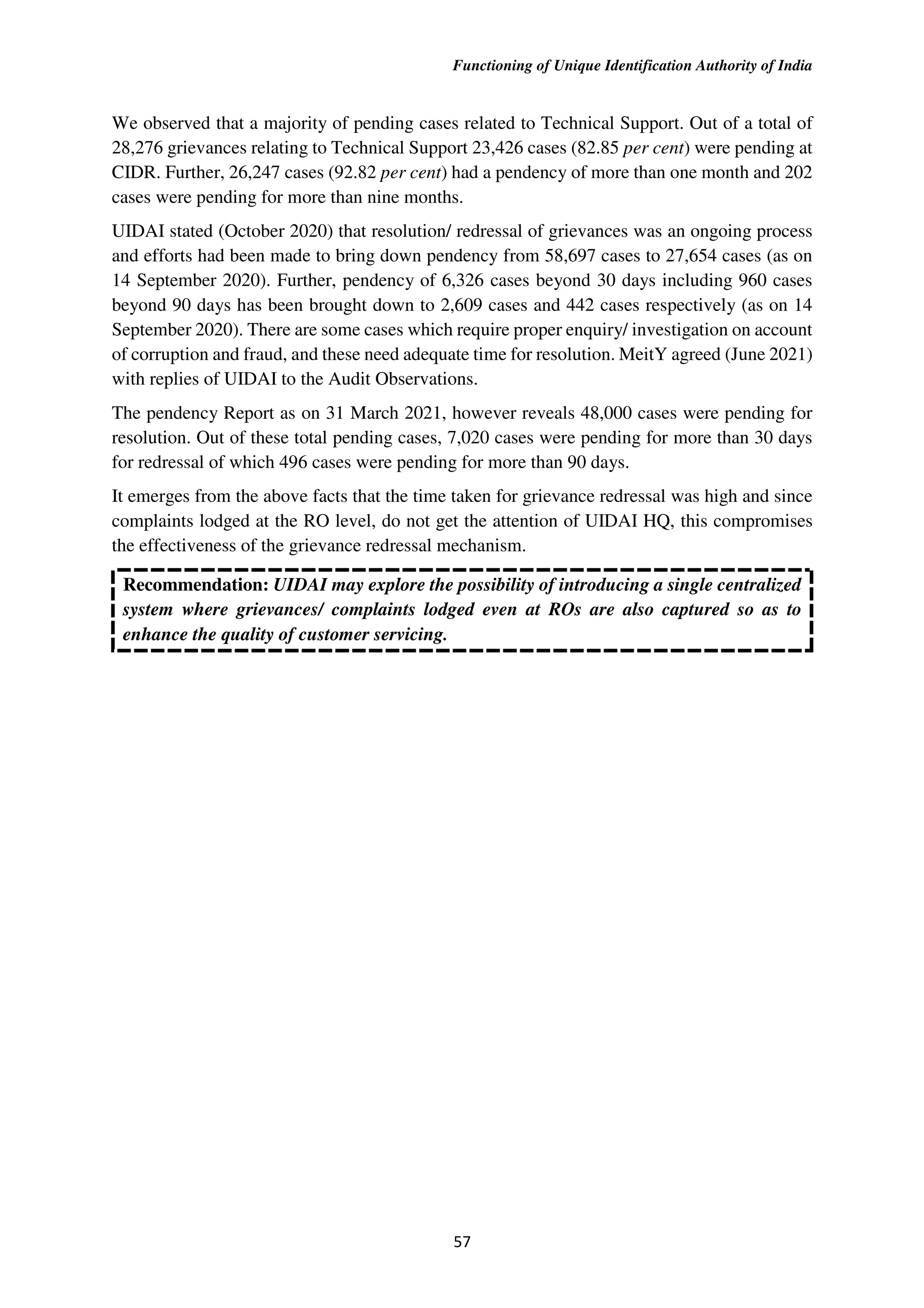 Functioning of Unique Identification Authority of India
57
We observed that a majority of pending cases related to Technical Support. Out of a total of
28,276 grievances relating to Technical Support 23,426 cases (82.85 per cent) were pending at
CIDR. Further, 26,247 cases (92.82 per cent) had a pendency of more than one month and 202
cases were pending for more than nine months.
UIDAI stated (October 2020) that resolution/ redressal of grievances was an ongoing process
and efforts had been made to bring down pendency from 58,697 cases to 27,654 cases (as on
14 September 2020). Further, pendency of 6,326 cases beyond 30 days including 960 cases
beyond 90 days has been brought down to 2,609 cases and 442 cases respectively (as on 14
September 2020). There are some cases which require proper enquiry/ investigation on account
of corruption and fraud, and these need adequate time for resolution. MeitY agreed (June 2021)
with replies of UIDAI to the Audit Observations.
The pendency Report as on 31 March 2021, however reveals 48,000 cases were pending for
resolution. Out of these total pending cases, 7,020 cases were pending for more than 30 days
for redressal of which 496 cases were pending for more than 90 days.
It emerges from the above facts that the time taken for grievance redressal was high and since
complaints lodged at the RO level, do not get the attention of UIDAI HQ, this compromises
the effectiveness of the grievance redressal mechanism.
Recommendation: UIDAI may explore the possibility of introducing a single centralized
system where grievances/ complaints lodged even at ROs are also captured so as to
enhance the quality of customer servicing.
 