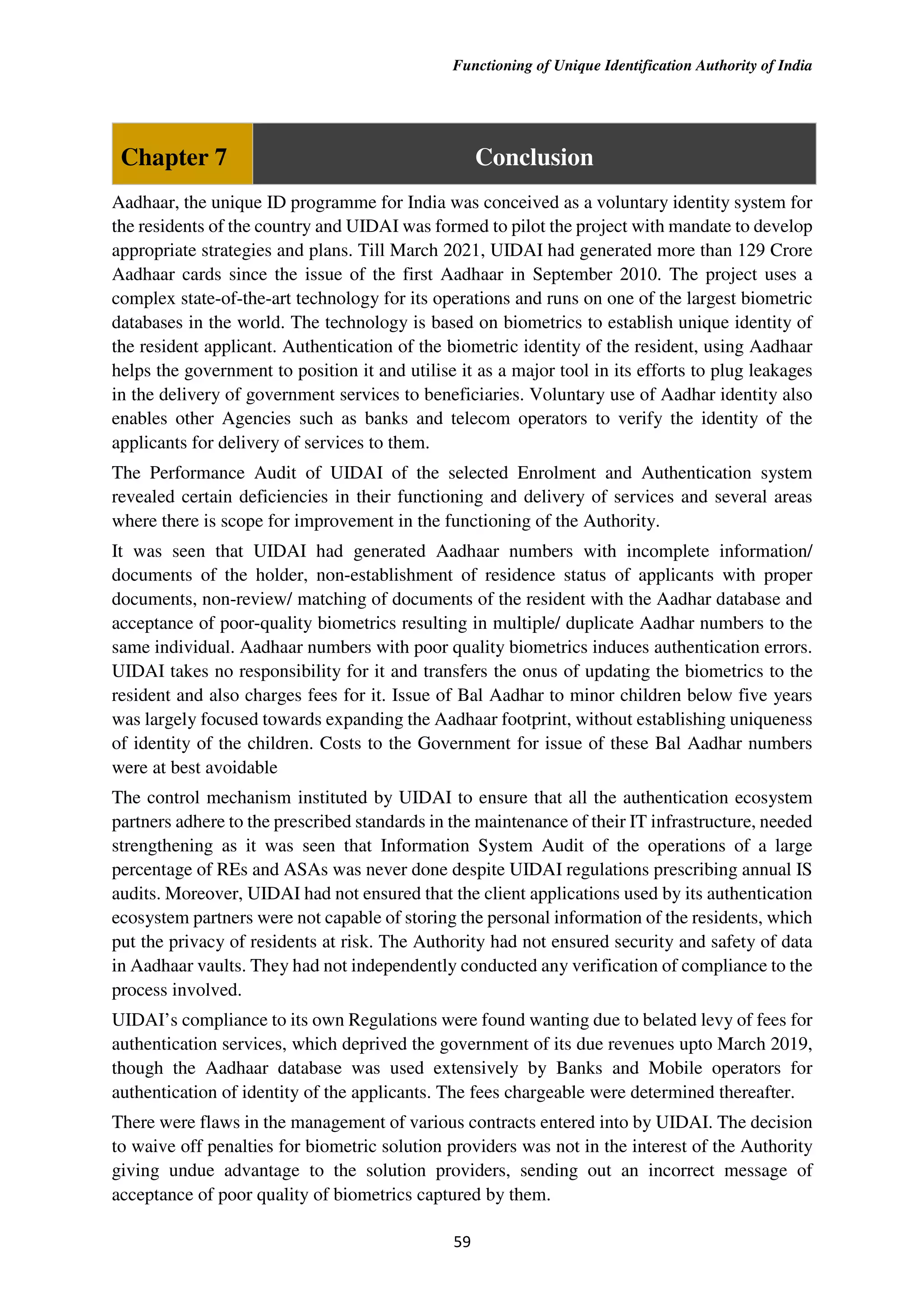 Functioning of Unique Identification Authority of India
59
Chapter 7 Conclusion
Aadhaar, the unique ID programme for India was conceived as a voluntary identity system for
the residents of the country and UIDAI was formed to pilot the project with mandate to develop
appropriate strategies and plans. Till March 2021, UIDAI had generated more than 129 Crore
Aadhaar cards since the issue of the first Aadhaar in September 2010. The project uses a
complex state-of-the-art technology for its operations and runs on one of the largest biometric
databases in the world. The technology is based on biometrics to establish unique identity of
the resident applicant. Authentication of the biometric identity of the resident, using Aadhaar
helps the government to position it and utilise it as a major tool in its efforts to plug leakages
in the delivery of government services to beneficiaries. Voluntary use of Aadhar identity also
enables other Agencies such as banks and telecom operators to verify the identity of the
applicants for delivery of services to them.
The Performance Audit of UIDAI of the selected Enrolment and Authentication system
revealed certain deficiencies in their functioning and delivery of services and several areas
where there is scope for improvement in the functioning of the Authority.
It was seen that UIDAI had generated Aadhaar numbers with incomplete information/
documents of the holder, non-establishment of residence status of applicants with proper
documents, non-review/ matching of documents of the resident with the Aadhar database and
acceptance of poor-quality biometrics resulting in multiple/ duplicate Aadhar numbers to the
same individual. Aadhaar numbers with poor quality biometrics induces authentication errors.
UIDAI takes no responsibility for it and transfers the onus of updating the biometrics to the
resident and also charges fees for it. Issue of Bal Aadhar to minor children below five years
was largely focused towards expanding the Aadhaar footprint, without establishing uniqueness
of identity of the children. Costs to the Government for issue of these Bal Aadhar numbers
were at best avoidable
The control mechanism instituted by UIDAI to ensure that all the authentication ecosystem
partners adhere to the prescribed standards in the maintenance of their IT infrastructure, needed
strengthening as it was seen that Information System Audit of the operations of a large
percentage of REs and ASAs was never done despite UIDAI regulations prescribing annual IS
audits. Moreover, UIDAI had not ensured that the client applications used by its authentication
ecosystem partners were not capable of storing the personal information of the residents, which
put the privacy of residents at risk. The Authority had not ensured security and safety of data
in Aadhaar vaults. They had not independently conducted any verification of compliance to the
process involved.
UIDAI’s compliance to its own Regulations were found wanting due to belated levy of fees for
authentication services, which deprived the government of its due revenues upto March 2019,
though the Aadhaar database was used extensively by Banks and Mobile operators for
authentication of identity of the applicants. The fees chargeable were determined thereafter.
There were flaws in the management of various contracts entered into by UIDAI. The decision
to waive off penalties for biometric solution providers was not in the interest of the Authority
giving undue advantage to the solution providers, sending out an incorrect message of
acceptance of poor quality of biometrics captured by them.
 