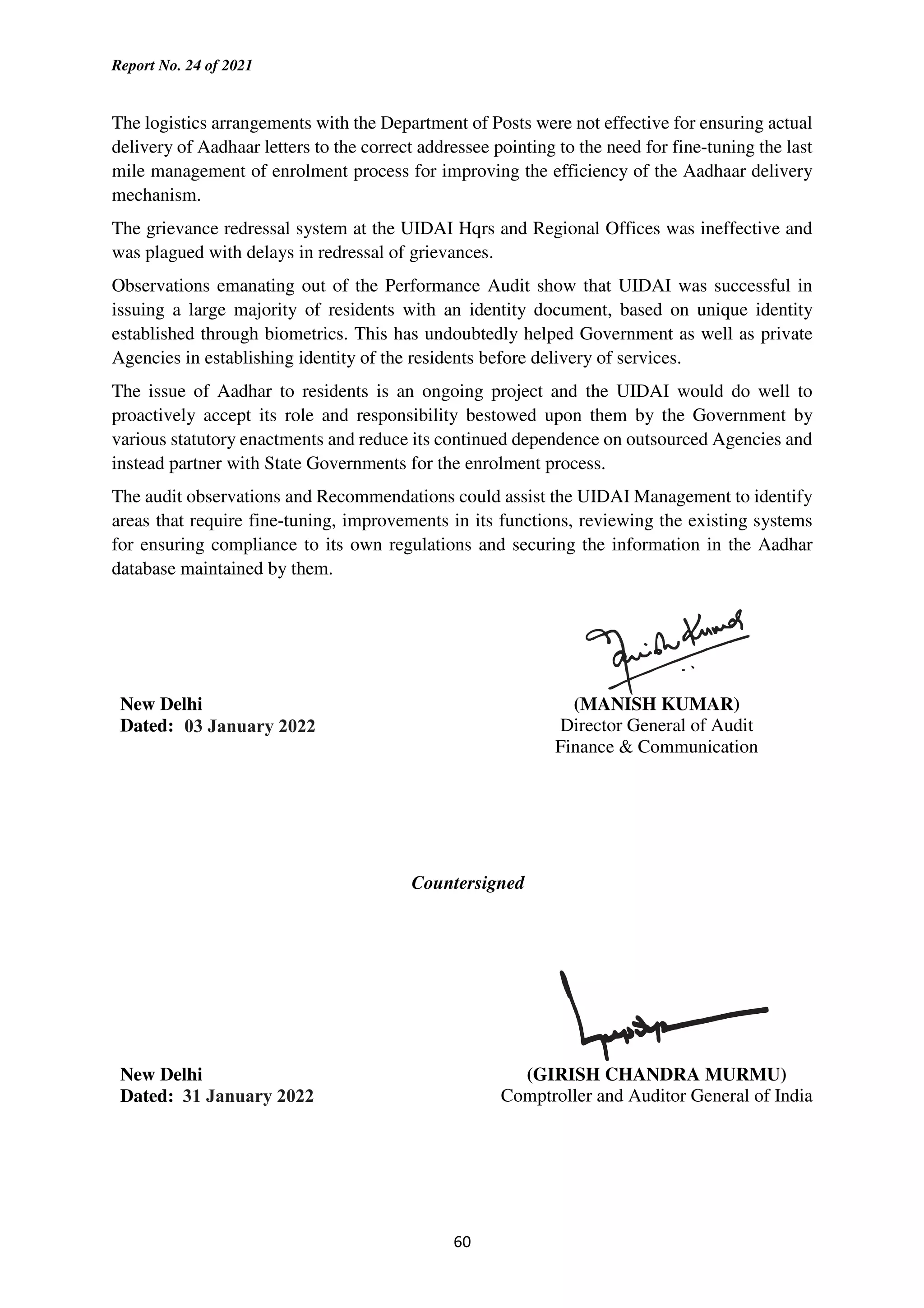 Report No. 24 of 2021
60
The logistics arrangements with the Department of Posts were not effective for ensuring actual
delivery of Aadhaar letters to the correct addressee pointing to the need for fine-tuning the last
mile management of enrolment process for improving the efficiency of the Aadhaar delivery
mechanism.
The grievance redressal system at the UIDAI Hqrs and Regional Offices was ineffective and
was plagued with delays in redressal of grievances.
Observations emanating out of the Performance Audit show that UIDAI was successful in
issuing a large majority of residents with an identity document, based on unique identity
established through biometrics. This has undoubtedly helped Government as well as private
Agencies in establishing identity of the residents before delivery of services.
The issue of Aadhar to residents is an ongoing project and the UIDAI would do well to
proactively accept its role and responsibility bestowed upon them by the Government by
various statutory enactments and reduce its continued dependence on outsourced Agencies and
instead partner with State Governments for the enrolment process.
The audit observations and Recommendations could assist the UIDAI Management to identify
areas that require fine-tuning, improvements in its functions, reviewing the existing systems
for ensuring compliance to its own regulations and securing the information in the Aadhar
database maintained by them.
New Delhi
Dated:
(MANISH KUMAR)
Director General of Audit
Finance & Communication
Countersigned
New Delhi
Dated:
(GIRISH CHANDRA MURMU)
Comptroller and Auditor General of India
 