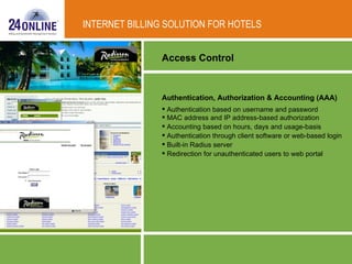 Authentication, Authorization & Accounting (AAA)   Authentication based on username and password  MAC address and IP address-based authorization  Accounting based on hours, days and usage-basis  Authentication through client software or web-based login  Built-in Radius server  Redirection for unauthenticated users to web portal Access Control INTERNET BILLING SOLUTION FOR HOTELS 
