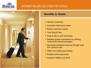 Benefits to Hotels Attracts Customers Increases hotel brand value Builds customers’ loyalty Truly Plug & Play Easy to Set up and Administer Satisfies guests requirement by offering customized internet packages  Generates additional revenue through hotel and  partner’s ads Offers converged guest billing Enables online payments Supports WiMAX and Wi-Fi INTERNET BILLING SOLUTION FOR HOTELS 
