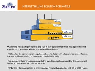 INTERNET BILLING SOLUTION FOR HOTELS 24online HIA is a highly flexible and plug-n-play solution that offers high speed Internet experience to guest and visitors to small and large hotels. It bundles the comprehensive appliance based solution with latest and advanced features that are highly demanding in the current hospitality industry. A secured solution in compliance with the lawful interceptions issued by the government bodies to provide secured Internet services. 24online HIA is compatible to accommodate hospitality properties with 50 to 5000 rooms.  