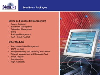 24online – Packages Access Gateway  Bandwidth Management Subscriber Management Billing Package Management AAA – Inbuilt RADIUS Billing and Bandwidth Management Other Modules Franchisee / Zone Management SNAT Modules Multiple Gateway load balancing and Failover Network Management and Diagnostic Tool Inbuilt Firewall Administration High Availability 