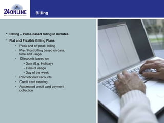 Billing Rating – Pulse-based rating in minutes Flat and Flexible Billing Plans Peak and off peak  billing  Pre / Post billing based on date, time and usage  Discounts based on Date (E.g. Holiday) Time of usage Day of the week Promotional Discounts  Credit card clearing  Automated credit card payment collection  