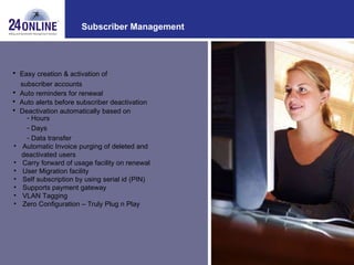 Subscriber Management Easy creation & activation of subscriber accounts Auto reminders for renewal Hours Days Data transfer Automatic Invoice purging of deleted and  deactivated users Carry forward of usage facility on renewal  User Migration facility Self subscription by using serial id (PIN) Supports payment gateway VLAN Tagging Zero Configuration – Truly Plug n Play Auto alerts before subscriber deactivation Deactivation automatically based on 