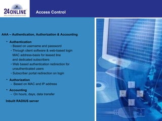 Access Control AAA – Authentication, Authorization & Accounting  Authentication   Based on username and password Through client software & web-based login MAC address-basis for leased line and dedicated subscribers Web based authentication redirection for  unauthenticated users Subscriber portal redirection on login Authorization  -  Based on MAC and IP address Accounting   -  On hours, days, data transfer Inbuilt RADIUS server 