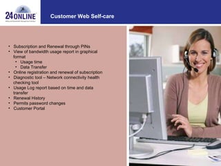 Customer Web Self-care Subscription and Renewal through PINs View of bandwidth usage report in graphical  format Usage time Data Transfer Online registration and renewal of subscription Diagnostic tool – Network connectivity health  checking tool  Usage Log report based on time and data  transfer Renewal History Permits password changes Customer Portal 