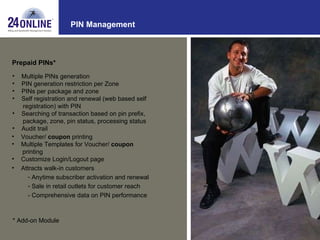 PIN Management Prepaid PINs* Multiple PINs generation  PIN generation restriction per Zone PINs per package and zone Self registration and renewal (web based self  registration) with PIN Searching of transaction based on pin prefix,  package, zone, pin status, processing status Audit trail * Add-on Module Voucher/  coupon  printing Multiple Templates for Voucher/  coupon   printing Customize Login/Logout page Attracts walk-in customers Anytime subscriber activation and renewal Sale in retail outlets for customer reach - Comprehensive data on PIN performance 