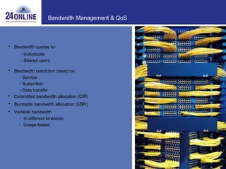 Bandwidth Management & QoS Bandwidth quotas to- Individuals - Shared users Bandwidth restriction based on Service Subscriber Data transfer Committed bandwidth allocation (CIR) Burstable bandwidth allocation (CBR) Variable bandwidth  In different timeslots Usage-based 