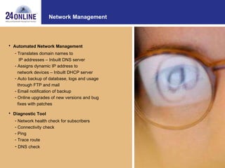 Network Management Automated Network Management Translates domain names to IP addresses – Inbuilt DNS server Assigns dynamic IP address to network devices – Inbuilt DHCP server Auto backup of database, logs and usage  through FTP and mail  Email notification of backup Online upgrades of new versions and bug  fixes with patches Diagnostic Tool Network health check for subscribers Connectivity check Ping Trace route DNS check 